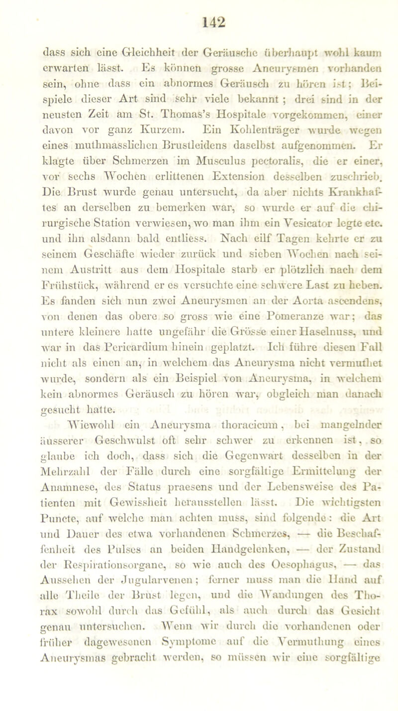 dass sich eine Gleichheit der Geräusche überhaupt wohl kaum erwarten lässt. Es können grosse Aneurysmen vorhanden sein, ohne dass ein abnormes Geräusch zu hören ist: Bei- spiele dieser Art sind sehr viele bekannt ; drei sind in der neusten Zeit am St. Thomas’s Hospitale vorgekommen, einer davon vor ganz Kurzem. Ein Kohlenträger wurde wegen eines mutlimasslichen Brustleidens daselbst aufgenomrnen. Er klagte über Schmerzen im Musculus pectoralis, die er einer, vor sechs Wochen erlittenen Extension desselben zuschrieb. Die Brust wurde genau untersucht, da aber nichts Krankhaf- tes an derselben zu bemerken war, so wurde er auf die chi- rurgische Station verwiesen, wo man ihm ein Yesicator legte etc. und ihn alsdann bald entliess. Nach eilf Tagen kehrte er zu seinem Geschäfte wieder zurück und sieben Wochen nach sei- nem Austritt aus dem Hospitale starb er plötzlich nach dem Frühstück, während er es versuchte eine schwere Last zu heben. Es fanden sich nun zwei Aneurysmen an der Aorta ascendens, von denen das obere so gross wie eine Pomeranze war: das untere kleinere hatte ungefähr die Grösse einer Haselnuss, und war in das Pericardium hinein geplatzt. Ich führe diesen Fall nicht als einen an, in welchem das Aneurysma nicht vermutliet wurde, sondern als ein Beispiel von Aneurysma, in welchem kehl abnormes Geräusch zu hören war, obgleich man danach gesucht hatte. Wiewohl ein Aneurysma thoracicum, bei mangelnder äusserer Geschwulst oft sehr schwer zu erkennen ist, so glaube ich doch, dass sich die Gegenwart desselben in der Mehrzahl der Fälle durch eine sorgfältige Ermittelung der Anamnese, des Status praesens und der Lebensweise des Pa- tienten mit Gewissheit heraussteilen lässt. Die wichtigsten Puncte, auf welche man achten muss, sind folgende: die Art und Dauer des etwa vorhandenen Schmerzes, — die Beschaf- fenheit des Pulses an beiden Handgelenken, — der Zustand der Respirationsorgane, so wie auch des Oesophagus, — das Aussehen der Jugularvenen ; ferner muss man die Hand auf alle Theilo der Brust legen, und die Wandungen des Tho- rax sowohl durch das Gefühl, als auch durch das Gesicht genau untersuchen. Wenn wir durch die vorhandenen oder früher dagewesenen Symptome auf die Ycrmuthung eines Aneurysmas gebracht werden, so müssen wir eine sorgfältige