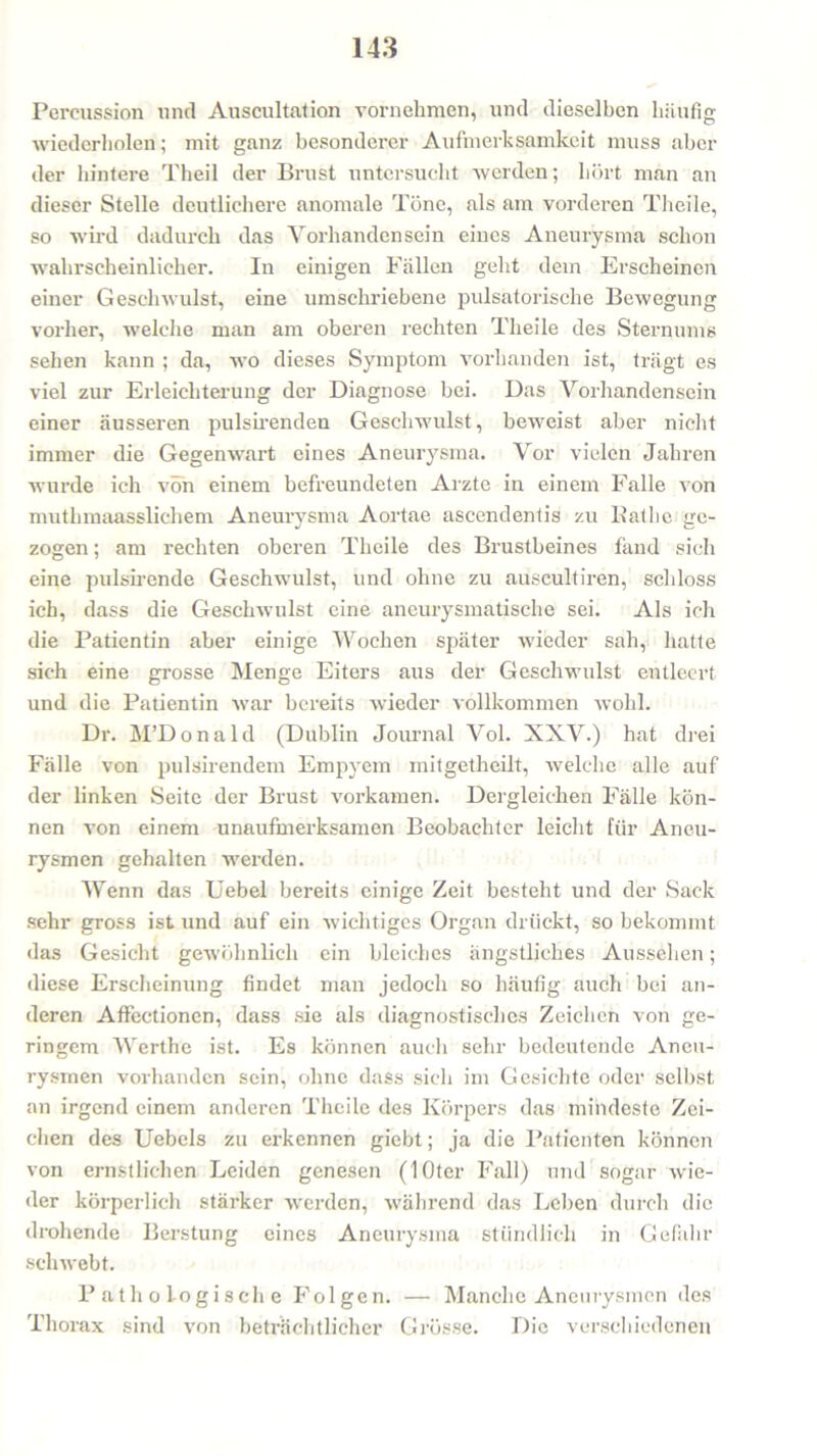 Percussion und Auscultation vornehmen, und dieselben häufig wiederholen; mit ganz besonderer Aufmerksamkeit muss aber der hintere Theil der Brust untersucht werden; hört man an dieser Stelle deutlichere anomale Töne, als am vorderen Theile, so wird dadurch das Vorhandensein eines Aneurysma schon wahrscheinlicher. In einigen Fällen geht dem Erscheinen einer Geschwulst, eine umschriebene pulsatorische Bewegung vorher, welche man am oberen rechten Theile des Sternums sehen kann ; da, wo dieses Symptom vorhanden ist, trägt es viel zur Erleichterung der Diagnose bei. Das Vorhandensein einer äusseren pulsirenden Geschwulst, beweist aber nicht immer die Gegenwart eines Aneurysma. Vor vielen Jahren wurde ich von einem befreundeten Arzte in einem Falle von muthmaasslichem Aneurysma Aortae ascendentis zu Bathe ge- zogen ; am rechten oberen Theile des Brustbeines fand sich eine pulsirende Geschwulst, und ohne zu auseultiren, schloss ich, dass die Geschwulst eine aneurysmatische sei. Als ich die Patientin aber einige Wochen später wieder sah, hatte sich eine grosse Menge Eiters aus der Geschwulst entleert und die Patientin war bereits wieder vollkommen wohl. Dr. M’Donald (Dublin Journal Vol. XXV.) hat drei Fälle von pulsirendem Empyem mitgetheilt, welche alle auf der linken Seite der Brust vorkamen. Dergleichen Fälle kön- nen von einem unaufmerksamen Beobachter leicht für Aneu- rysmen gehalten werden. Wenn das Uebel bereits einige Zeit besteht und der Sack sehr gross ist und auf ein wichtiges Organ drückt, so bekommt das Gesicht gewöhnlich ein bleiches ängstliches Aussehen; diese Erscheinung findet man jedoch so häufig auch bei an- deren Affectionen, dass sie als diagnostisches Zeichen von ge- ringem Werthe ist. Es können auch sehr bedeutende Aneu- rysmen vorhanden sein, ohne dass sich im Gesichte oder selbst an irgend einem anderen Theile des Körpers das mindeste Zei- chen des Uebels zu erkennen giebt; ja die Patienten können von ernstlichen Leiden genesen (lOtcr Fall) und sogar wie- der körperlich stärker werden, während das Lehen durch die drohende Berstung eines Aneurysma stündlich in Gefahr schwebt. Pathologische Folgen. — Manche Aneurysmen des Thorax sind von beträchtlicher Grösse. Die verschiedenen