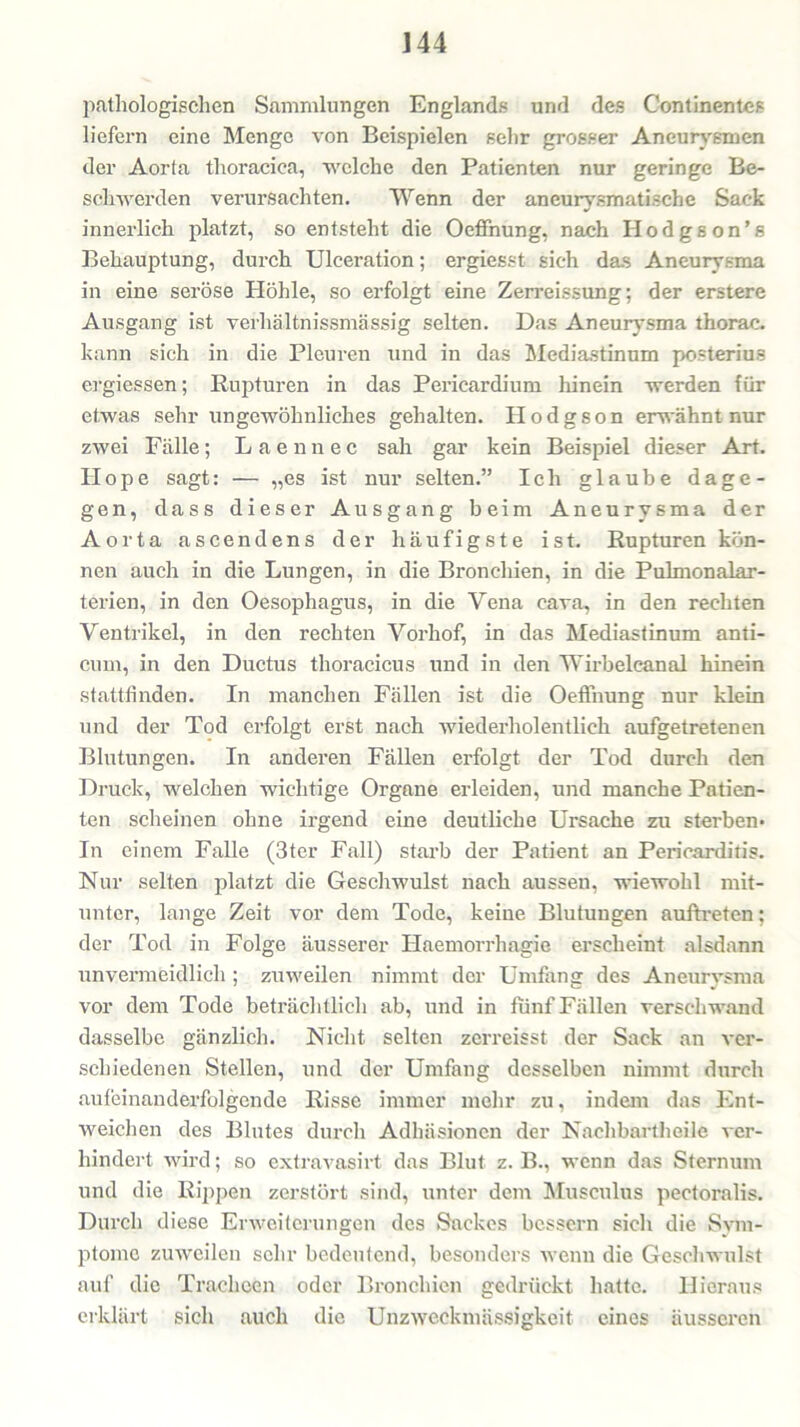 pathologischen Sammlungen Englands und des Continentes liefern eine Menge von Beispielen sehr grosser Aneurysmen der Aorta thoracica, welche den Patienten nur geringe Be- schwerden verursachten. Wenn der aneurysmatische Sack innerlich platzt, so entsteht die Oeffnung, nach Hodgson’s Behauptung, durch Ulceration; ergiesst sich das Aneurysma in eine seröse Höhle, so erfolgt eine Zerreissung; der erstere Ausgang ist verliältnissmässig selten. Das Aneurysma thorac. kann sich in die Pleuren und in das Mediastinum posterius ergiessen; Rupturen in das Pericardium hinein werden für etwas sehr ungewöhnliches gehalten. Hodgson erwähnt nur zwei Fälle; L a e n n e c sah gar kein Beispiel dieser Art. Hope sagt: — „es ist nur selten.” Ich glaube dage- gen, dass dieser Ausgang beim Aneurysma der Aorta ascendens der häufigste ist. Rupturen kön- nen auch in die Lungen, in die Bronchien, in die Pulmonalar- terien, in den Oesophagus, in die Yena cava, in den rechten Ventrikel, in den rechten Vorhof, in das Mediastinum anti- cum, in den Ductus thoracicus und in den Wirbeleanal hinein stattfinden. In manchen Fällen ist die Oeffnung nur klein und der Tod erfolgt erst nach wiederholentlich aufgetretenen Blutungen. In anderen Fällen erfolgt der Tod durch den Druck, welchen wichtige Organe erleiden, und manche Patien- ten scheinen ohne irgend eine deutliche Ursache zu sterben* In einem Falle (3ter Fall) starb der Patient an Pericarditis. Nur selten platzt die Geschwulst nach aussen, wiewohl mit- unter, lange Zeit vor dem Tode, keine Blutungen auftreten; der Tod in Folge äusserer Haemorrhagie erscheint alsdann unvermeidlich ; zuweilen nimmt der Umfang des Aneurysma vor dem Tode beträchtlich ab, und in fünf Fällen verschwand dasselbe gänzlich. Nicht selten zerreisst der Sack an ver- schiedenen Stellen, und der Umfang desselben nimmt durch aufeinanderfolgende Risse immer mehr zu, indem das Ent- weichen des Blutes durch Adhäsionen der Nachbartheile ver- hindert wird; so extravasirt das Blut z. B., wenn das Sternum und die Rippen zerstört sind, unter dem Musculus pectoralis. Durch diese Erweiterungen des Sackes bessern sich die Sym- ptome zuweilen sehr bedeutend, besonders wenn die Geschwulst auf die Tracheen oder Bronchien gedrückt hatte. Hieraus erklärt sich auch die Unzweckmässigkeit eines äusseren