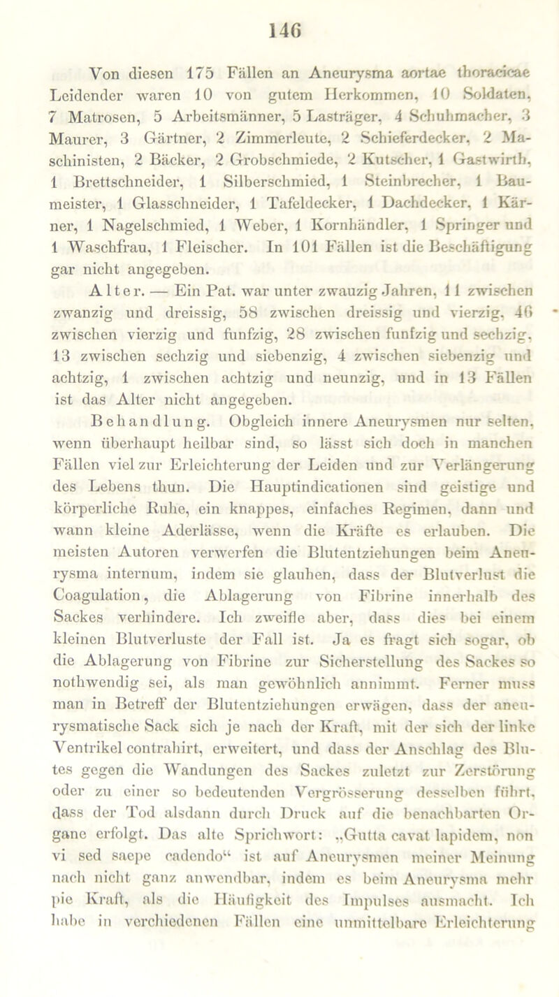 14ß Von diesen 175 Fällen an Aneurysma aortae thoracica« Leidender waren 10 von gutem Herkommen, 10 Soldaten, 7 Matrosen, 5 Arbeitsmänner, 5 Lasträger, 4 Schuhmacher, 3 Maurer, 3 Gärtner, 2 Zimmerleute, 2 Schieferdecker, 2 Ma- schinisten, 2 Bäcker, 2 Grobschmiede, 2 Kutscher, 1 Gastwirt!), 1 Brettschneider, 1 Silberschmied, 1 Steinbrecher, 1 Bau- meister, 1 Glasschneider, 1 Tafeldecker, 1 Dachdecker, 1 Kar- ner, 1 Nagelschmied, 1 Weber, 1 Kornhändler, 1 Springer und 1 Waschfrau, 1 Fleischer. In 101 Fällen ist die Beschäftigung gar nicht angegeben. Alter. — Ein Pat. war unter zwauzig Jahren, 11 zwischen zwanzig und dreissig, 58 zwischen dreissig und vierzig, 40 zwischen vierzig und fünfzig, 28 zwischen fünfzig und sechzig, 13 zwischen sechzig und siebenzig, 4 zwischen siebenzig und achtzig, 1 zwischen achtzig und neunzig, und in 13 Fällen ist das Alter nicht angegeben. Behandlung. Obgleich innere Aneurysmen nur selten, wenn überhaupt heilbar sind, so lässt sich doch in manchen Fällen viel zur Erleichterung der Leiden und zur Verlängerung des Lebens thun. Die Hauptindicationen sind geistige und körperliche Ruhe, ein knappes, einfaches Regimen, dann und wann kleine Aderlässe, wenn die Kräfte es erlauben. Die meisten Autoren verwerfen die Blutentziehungen beim Aneu- rysma internum, indem sie glauben, dass der Blutverlust die Coagulation, die Ablagerung von Fibrine innerhalb des Sackes verhindere. Ich zweifle aber, dass dies bei einem kleinen Blutverluste der Fall ist. Ja es fragt sich sogar, ob die Ablagerung von Fibrine zur Sicherstellung des Sackes so nothwendig sei, als man gewöhnlich annimmt. Ferner muss man in Betreff1 der Blutentziehungen erwägen, dass der aneu- rysmatische Sack sich je nach der Kraft, mit der sich der linke Ventrikel contrahirt, erweitert, und dass der Anschlag des Blu- tes gegen die Wandungen des Sackes zuletzt zur Zerstörung oder zu einer so bedeutenden Vererösserunsr desselben führt, C ö dass der Tod alsdann durch Druck auf die benachbarten Or- gane erfolgt. Das alte Sprichwort: „Gutta cavat lapidem, non vi sed saepe cadendo“ ist auf Aneurysmen meiner Meinung nach nicht ganz anwendbar, indem es beim Aneurysma mehr pie Kraft, als die Häufigkeit des Impulses ausmacht. Ich habe in verchiedenen Fällen eine unmittelbare Erleichterung