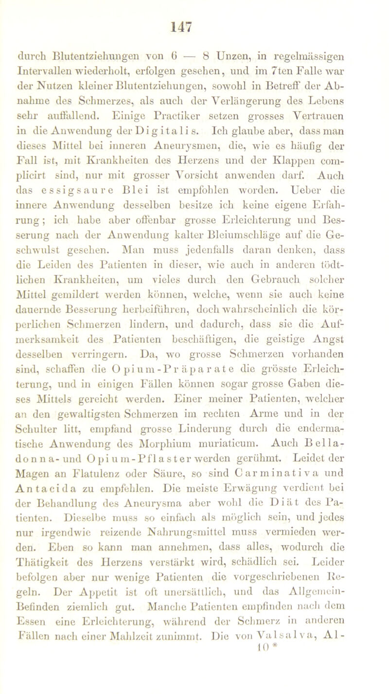 durch Blutentziehungen von 6 — 8 Unzen, in regelmässigen Intervallen wiederholt, erfolgen gesehen, und im 7ten Falle war der Nutzen kleiner Blutentziehungen, sowohl in Betreff der Ab- nahme des Schmerzes, als auch der Verlängerung des Lebens sehr auffallend. Einige Practiker setzen grosses Vertrauen in die Anwendung der Digitalis. Ich glaube aber, dass man dieses Mittel bei inneren Aneurysmen, die, wie es häufig der Fall ist, mit Krankheiten des Herzens und der Klappen com- plicirt sind, nur mit grosser Vorsicht anwenden darf. Auch das essigsaure Blei ist empfohlen worden. Ueber die innere Anwendung desselben besitze ich keine eigene Erfah- rung ; ich habe aber offenbar grosse Erleichterung und Bes- serung nach der Anwendung kalter Bleiumschläge auf die Ge- schwulst gesehen. Man muss jedenfalls daran denken, dass die Leiden des Patienten in dieser, wTie auch in anderen tödt- lichen Krankheiten, um vieles durch den Gebrauch solcher Mittel gemildert werden können, welche, wenn sie auch keine dauernde Besserung herbeifuhren, doch wahrscheinlich die kör- perlichen Schmerzen lindern, und dadurch, dass sie die Auf- merksamkeit des Patienten beschäftigen, die geistige Angst desselben verringern. Da, wo grosse Schmerzen vorhanden sind, schaffen die Opium-Präparate die grösste Erleich- terung, und in einigen Fällen können sogar grosse Gaben die- ses Mittels gereicht werden. Einer meiner Patienten, welcher an den gewaltigsten Schmerzen im rechten Arme und in der Schulter litt, empfand grosse Linderung durch die enderma- tische Anwendung des Morphium muriaticum. Auch Bella- donna- und O p i u m -Pflaster werden gerühmt. Leidet der Magen an Flatulenz oder Säure, so sind Carminativa und Antacida zu empfehlen. Die meiste Erwägung verdient bei der Behandlung des Aneurysma aber wohl die Diät des Pa- tienten. Dieselbe muss so einfach als möglich sein, und jedes nur irgendwie reizende Nahrungsmittel muss vermieden wer- den. Eben so kann man annehmen, dass alles, wodurch die Thätigkeit des Herzens verstärkt wird, schädlich sei. Leider befolgen aber nur wenige Patienten die vorgeschriebenen Ke- geln. Der Appetit ist oft unersättlich, und das Allgemein- Befinden ziemlich gut. Manche Patienten empfinden nach dem Essen eine Erleichterung, während der Schmerz in anderen Fällen nach einer Mahlzeit zunimmt. Die vonValsalva, Al- 10 *