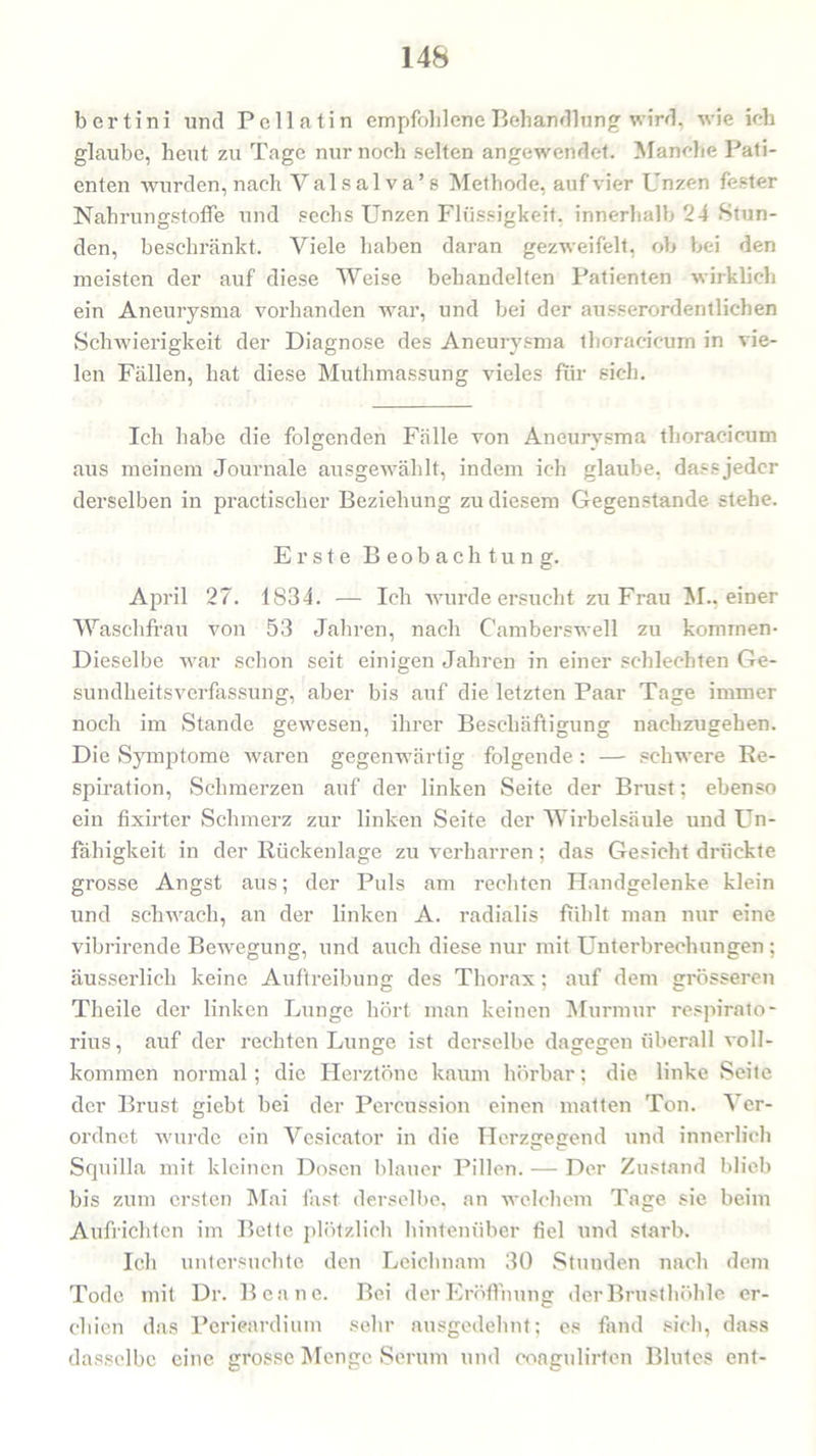 bertini und Pellatin empfohlene Behandlung wird, wie ich glaube, heut zu Tage nur noch selten angewendet. Manche Pati- enten wurden, nach Yalsalva’s Methode, auf vier Unzen fester Nahrungstoffe und sechs Unzen Flüssigkeit, innerhalb 24 Stun- den, beschränkt. Viele haben daran gezweifelt, ob bei den meisten der auf diese Weise behandelten Patienten wirklich ein Aneurysma vorhanden war, und bei der ausserordentlichen Schwierigkeit der Diagnose des Aneurysma thoracieum in vie- len Fällen, hat diese Muthmassung vieles für sich. Ich habe die folgenden Fälle von Aneurysma thoracieum aus meinem Journale ausgewählt, indem ich glaube, dass jeder derselben in practischer Beziehung zu diesem Gegenstände stehe. Erste Beobachtung. April 27. 1834. — Ich wurde ersucht zu Frau M.. einer Waschfrau von 53 Jahren, nach Camberswell zu kommen- Dieselbe war schon seit einigen Jahren in einer schlechten Ge- sundheitsverfassung, aber bis auf die letzten Paar Tage immer noch im Stande gewesen, ihrer Beschäftigung nachzugehen. Die Symptome waren gegenwärtig folgende : — schwere Re- spiration, Schmerzen auf der linken Seite der Brust; ebenso ein fixirter Schmerz zur linken Seite der Wirbelsäule und Un- fähigkeit in der Rückenlage zu verharren; das Gesicht drückte grosse Angst aus; der Puls am rechten Handgelenke klein und schwach, an der linken A. radialis fühlt man nur eine vibrirende Bewegung, und auch diese nur mit Unterbrechungen ; äusserlich keine Auftreibung des Thorax; auf dem grösseren Theile der linken Lunge hört man keinen Murmur respirato- rius, auf der rechten Lunge ist derselbe dagegen überall voll- kommen normal; die Herztöne kaum hörbar; die linke Seite der Brust giebt bei der Percussion einen matten Ton. Ver- ordnet wurde ein Vesieator in die Herzgegend und innerlich Squilla mit kleinen Dosen blauer Pillen. — Der Zustand blieb bis zum ersten Mai fast derselbe, an welchem Tage sie beim Aufrichten im Bette plötzlich hintenüber fiel und starb. Ich untersuchte den Leichnam 30 Stunden nach dem Tode mit Dr. Benne. Bei der Eröffnung der Brusthöhle er- chien das Perieardium sehr ausgedehnt; es fand sich, dass dasselbe eine grosse Menge Serum und coagulirten Blutes ent-