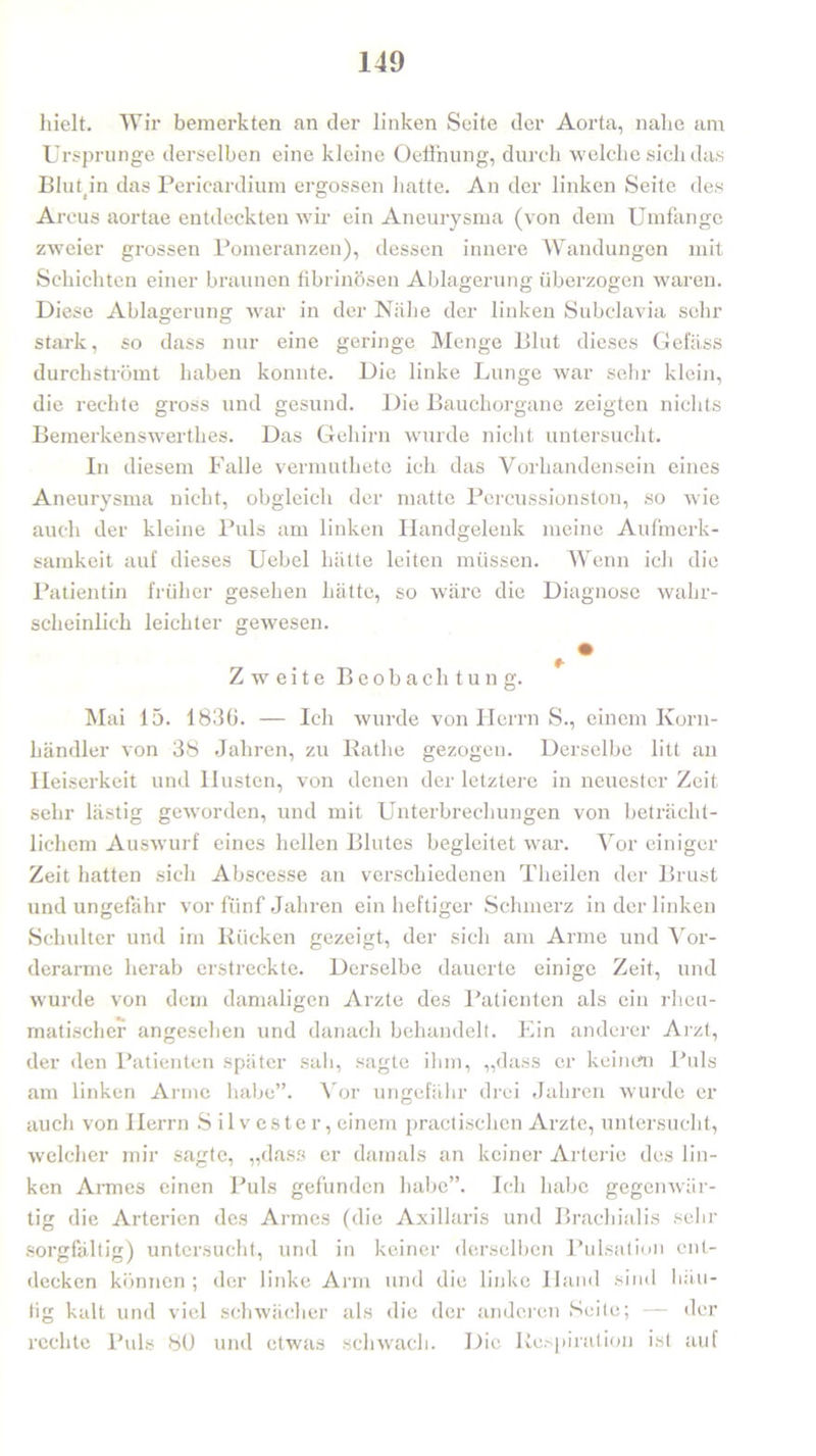 hielt. Wir bemerkten an der linken Seite der Aorta, nahe am Ursprünge derselben eine kleine Oeffnung, durch welche sich das Blutp’n das Pericardium ergossen hatte. An der linken Seite des Arcus aortae entdeckten wir ein Aneurysma (von dem Umfange zweier grossen Pomeranzen), dessen innere Wandungen mit Schichten einer braunen fibrinösen Ablagerung überzogen waren. Diese Ablagerung war in der Nähe der linken Subclavia sehr stark, so dass nur eine geringe Menge Blut dieses Gefäss durchströmt haben konnte. Die linke Lunge war sehr klein, die rechte gross und gesund. Die Bauchorgane zeigten nichts Bemerkenswerthes. Das Gehirn wurde nicht untersucht. In diesem Falle vermuthete ich das Vorhandensein eines Aneurysma nicht, obgleich der matte Percussionston, so wie auch der kleine Puls am linken Handgelenk meine Aufmerk- samkeit auf dieses Uebel hätte leiten müssen. Wenn ich die Patientin früher gesehen hätte, so wäre die Diagnose wahr- scheinlich leichter gewesen. Zweite Beobachtung. Mai 15. 1836. — Ich wurde von Herrn S., einem Korn- händler von 38 Jahren, zu Käthe gezogen. Derselbe litt an Heiserkeit und Husten, von denen der letztere in neuester Zeit sehr lästig geworden, und mit Unterbrechungen von beträcht- lichem Auswurf eines hellen Blutes begleitet war. Vor einiger Zeit hatten sich Abscesse an verschiedenen Theilen der Brust und ungefähr vor fünf Jahren ein heftiger Schmerz in der linken Schulter und im Rücken gezeigt, der sich am Arme und Vor- derarme herab erstreckte. Derselbe dauerte einige Zeit, und wurde von dem damaligen Arzte des Patienten als ein rheu- matischer angesehen und danach behandelt. Ein anderer Arzt, der den Patienten später sah, sagte ihm, „dass er keinen Puls am linken Arme habe”. Vor ungefähr drei Jahren wurde er auch von Herrn Silvester, einem practischen Arzte, untersucht, welcher mir sagte, „dass er damals an keiner Arterie des lin- ken Annes einen Puls gefunden habe”. Ich habe gegenwär- tig die Arterien des Armes (die Axillaris und Brachialis sehr sorgfältig) untersucht, und in keiner derselben Pulsation ent- decken können ; der linke Arm und die linke Hand sind häu- tig kalt und viel schwächer als die der anderen Seite; — der rechte Puls 80 und etwas schwach. Die Respiration ist auf