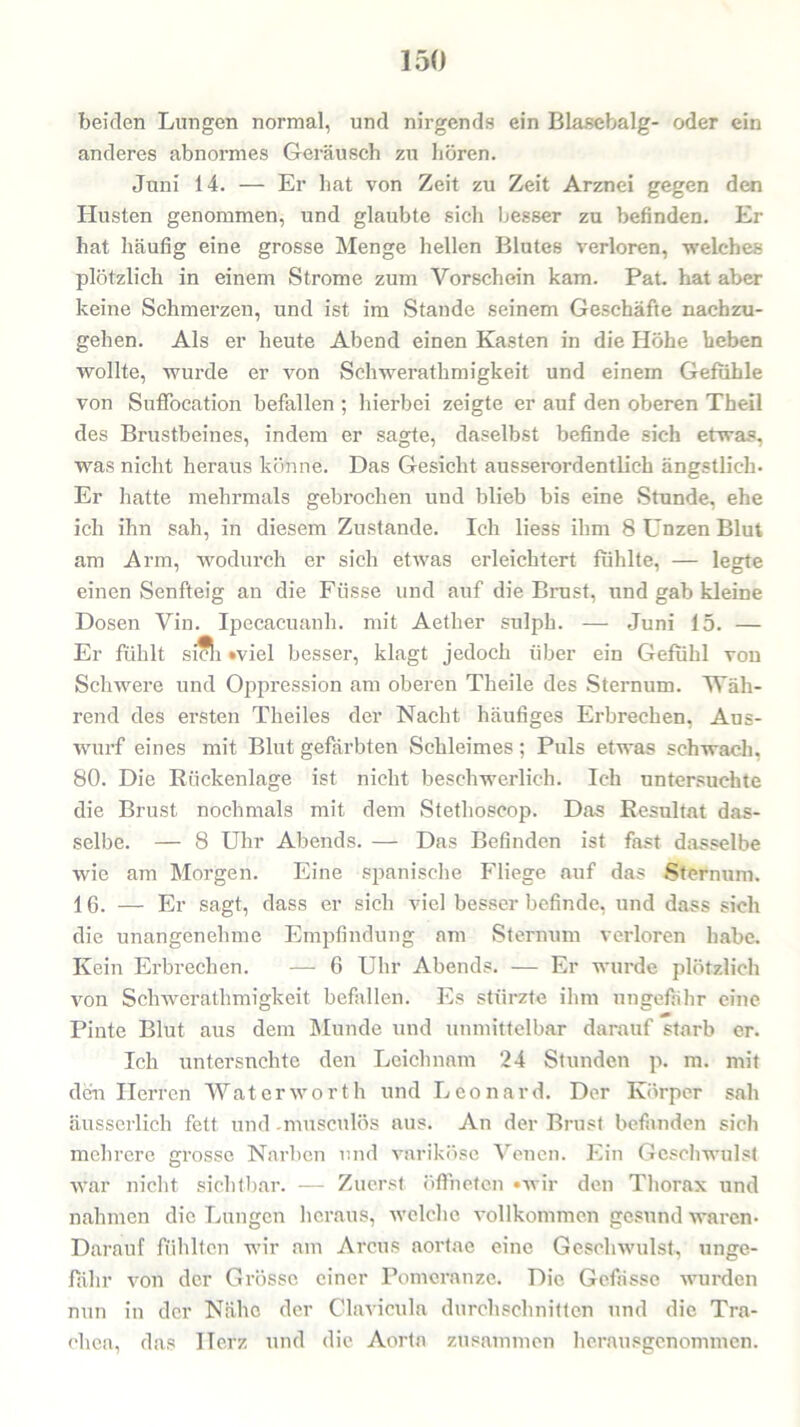 beiden Lungen normal, und nirgends ein Blasebalg- oder ein anderes abnormes Geräusch zu hören. Juni 14. — Er hat von Zeit zu Zeit Arznei gegen den Husten genommen, und glaubte sich besser zu befinden. Er hat häufig eine grosse Menge hellen Blutes verloren, welches plötzlich in einem Strome zum Vorschein kam. Pat. hat aber keine Schmerzen, und ist im Stande seinem Geschäfte nachzu- gehen. Als er heute Abend einen Kasten in die Höhe heben wollte, wurde er von Schwerathmigkeit und einem Gefühle von Suffocation befallen ; hierbei zeigte er auf den oberen Theil des Brustbeines, indem er sagte, daselbst befinde sich etwas, was nicht heraus könne. Das Gesicht ausserordentlich ängstlich- Er hatte mehrmals gebrochen und blieb bis eine Stunde, ehe ich ihn sah, in diesem Zustande. Ich liess ihm 8 Unzen Blut am Arm, wodurch er sich etwas erleichtert fühlte, — legte einen Senfteig an die Fiisse und auf die Brust, und gab kleine Dosen Vin. Ipecacuanli. mit Aether sulph. — Juni 15. — Er fühlt sich »viel besser, klagt jedoch über ein Gefühl von Schwere und Oppression am oberen Theile des Sternum. Wäh- rend des ersten Theiles der Nacht häufiges Erbrechen, Aus- wurf eines mit Blut gefärbten Schleimes; Puls etwas schwach, 80. Die Rückenlage ist nicht beschwerlich. Ich untersuchte die Brust nochmals mit dem Stethoscop. Das Resultat das- selbe. — 8 Uhr Abends. — Das Befinden ist fast dasselbe wie am Morgen. Eine spanische Fliege auf das Sternum. 16. — Er sagt, dass er sich viel besser befinde, und dass sich die unangenehme Empfindung am Sternum verloren habe. Kein Erbrechen. — 6 Uhr Abends. — Er wurde plötzlich von Schwerathmigkeit befallen. Es stürzte ihm ungefähr eine Pinte Blut aus dem Munde und unmittelbar darauf starb er. Ich untersuchte den Leichnam 24 Stunden p. m. mit den Herren Waterworth und Leonard. Der Körper sah äusscrlich fett und -musculös aus. An der Brust befanden sich mehrere grosse Narben und variköse Venen. Ein Geschwulst war nicht sichtbar. — Zuerst öffneten »wir den Thorax und nahmen die Lungen heraus, welche vollkommen gesund waren- Darauf fühlten wir am Arcus aortae eine Geschwulst, unge- fähr von der Grösse einer Pomeranze. Die Gefässe wurden nun in der Nähe der Clavicula durchschnitten und die Tra- chea, das Herz und die Aorta zusammen herausgenommen.