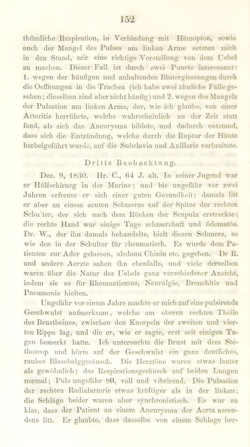 tliiimliche Respiration, in Verbindung mit Hämoptoe, sowie auch der Mangel des Pulses am linken Arme setzten mich in den Stand, mir eine richtige Vorstellung von dem Uebel zu machen. Dieser Fall ist durch zwei Punete interessant: 1. wegen der häufigen und anhaltenden Blutergiessungen durch die Oeflhungen in die Trachea (ich habe zwei ähnliche Fälle ge- sehen; dieselben sind aber nicht häufig) und 2. wegen des Mangels der Pulsation am linken Arme, der, wie ich glaube, von einer Arteritis herrührte, welche wahrscheinlich zu der Zeit statt fand, als sich das Aneurysma bildete, und dadurch entstand, dass sich die Entzündung, welche durch die Ruptur der Häute herbeigeführt wurde, auf die Subclavia und Axillaris verbreitete. Dritte Beobachtung. Dez. 9, 1830. Ilr. C., 64 J. alt. In seiner Jugend war er Htilfschirurg in der Marine; und bis ungefähr vor zwei Jahren erfreute er sich einer guten Gesundheit; damals litt er aber an einem acuten Schmerze auf der Spitze der rechten Schu'ter, der sich nach dem Rücken der Scapula erstreckte; die rechte Hand war einige Tage schmerzhaft und ödematös. Dr. W., der ihn damals behandelte, hielt diesen Schmerz, so wie den in der Schulter für rheumatisch. Es wurde dem Pa- tienten zur Ader gelassen, alsdann Chinin etc. gegeben. Dr R. und andere Aerzte sahen ihn ebenfalls, und viele derselben waren über die Natur des Uebels ganz verschiedener Ansicht, indem sie es für Rheumatismus, Neuralgie, Bronchitis und Pneumonie hielten. Ungefähr vor einem Jahre machte er mich auf eine pulsirende Geschwulst aufmerksam, welche am oberen rechten Theilc des Brustbeines, zwischen den Knorpeln der zweiten und vier- ten Rippe lag, und die er, wie er sagte, erst seit einigen Ta- gen bemerkt hatte. Ich untersuchte die Brust mit dem Ste- thoscop und hörte auf der Geschwulst ein ganz deutliches, rauhes Blasebalggeräusch. Die Herztöne waren etwas lauter als gewöhnlich; das Respirationsgeräusch auf beiden Lungen normal; Puls ungefähr 80, voll und vibrirend. Die Pulsation der rechten Radialarterie etwas kräftiger als in der linken; die Schläge beider waren aber synchronistisch. Es war zu klar, dass der Patient an einem Aneurysma der Aorta ascen- dens litt. Er glaubte, dass dasselbe von einem Schlage her-