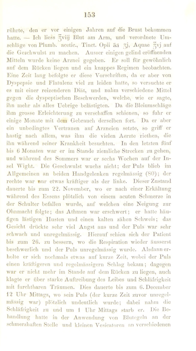 rührte, den er vor einigen Jahren auf die Brust bekommen hatte. — Ich liess Hviij Blut am Arm, und verordnete Um- schläge von Plumb. acetic., Tinct. Opii ää Aquae 5vj auf die Geschwulst zu machen. Ausser einigen gelind eröffnenden Mitteln wurde keine Arznei gegeben. Er soll für gewöhnlich auf dem Rücken liegen und ein knappes Regimen beobachten. Eine Zeit lang befolgte er diese Vorschriften, da er aber von Dyspepsie und Flatulenz viel zu leiden hatte, so versuchte er es mit einer reizenderen Diät, und nahm verschiedene Mittel gegen die dyspeptischen Beschwerden, welche, wie er sagte, ihn mehr als alles Uebrige belästigten. Da die Bleiumschläge ihm grosse Erleichterung zu verschaffen schienen, so fuhr er einige Monate mit dem Gebrauch derselben fort. Da er aber ein unbedingtes Vertrauen auf Arzneien setzte, so griff’ er hastig nach allem, was ihm die vielen Aerzte riethen, die ihn während seiner Krankheit besuchten. In den letzten fünf bis 6 Monaten war er im Stande ziemliche Strecken zu gehen, und während des Sommers war er sechs Wochen auf der In- sel Wight. Die Geschwulst wuchs nicht; der Puls blieb im Allgemeinen an beiden Handgelenken regelmässig (80); der rechte war nur etwas kräftiger als der linke. Dieser Zustand dauerte bis zum 22. November, wo er nach einer Erkältung während des Essens plötzlich von einem acuten Schmerze in der Schulter befallen wurde, auf welchen eine Neigung zur Ohnmacht folgte; das Athmen war erschwert; er hatte häu- figen lästigen Husten und einen kalten zähen Schweis; das Gesicht drückte sehr viel Angst aus und der Puls war sehr schwach und unregelmässig. Hierauf schien sich der Patient bis zum 26. zu bessern, wo die Respiration wieder äusserst beschwerlich und der Puls unregelmässig wurde. Alsdann er- holte er sich nochmals etwas auf kurze Zeit, wobei der Puls einen kräftigeren und regelmässigem Schlag bekam; dagegen war er nicht mehr im Stande auf dem Rücken zu liegen, auch klagte er über starke Auftreibung des Leibes und Schläfrigkeit mit furchtbaren Träumen. Dies dauerte bis zum 6. Decembcr 12 Uhr Mittags, wo sein Puls (der kurze Zeit zuvor unregel- mässig war) plötzlich undeutlich wurde; dabei nahm die Schläfrigkeit zu und um 1 Uhr Mittags starb er. Die Be- handlung hatte in der Anwendung von Blutegeln an der schmerzhaften Stelle und kleinen Vesicatoren an verschiedenen