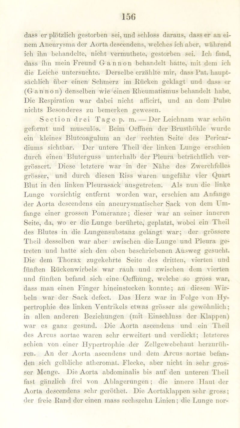 15G dass er plötzlich gestorben sei, und schloss daraus, dass er an ei- nem Aneurysma der Aorta descendens, welches ich aber, während ich ihn behandelte, nicht vermuthete, gestorben sei. Ich fand, dass ihn mein Freund G-annon behandelt hatte, rnit dem ich die Leiche untersuchte. Derselbe erzäldte mir, dass Pat. haupt- sächlich über einen Schmerz im Rücken geklagt und dass er (G an non) denselben wie einen Rheumatismus behandelt habe. Die Respiration war dabei nicht afficirt, und an dem Pulse nichts Besonderes zu bemerken gewesen. Sectiondrei Tagep. m. — Der Leichnam war schön geformt und musculös. Beim Oeffnen der Brusthöhle wurde ein kleines Blutcoagulum an der rechten Seite des Periear- diums sichtbar. Der untere Theil der linken Lunge erschien durch einen Bluterguss unterhalb der Pleura beträchtlich ver- grössert. Diese letztere war in der Nahe des Zwerchfelles grösser, und durch diesen Riss waren ungefähr vier Quart Blut in den linken Pleurasack ausgetreten. Als nun die linke Lunge vorsichtig entfernt worden war, erschien am Anfauge der Aorta descendens ein aneurysmatischer Sack von dem Um- fange einer grossen Pomeranze; dieser war an seiner inneren Seite, da, wo er die Lunge berührte, geplatzt, wobei ein Theil des Blutes in die Lungensubstanz gelangt war; der grössere Theil desselben war aber zwischen die Lunge und Pleura ge- treten und hatte sich den oben beschriebenen Ausweg gesucht. Die dem Thorax zugekehrte Seite des dritten, vierten und fünften Rückenwirbels war rauh und zwischen dem vierten und fünften befand sich eine Oeffnung, welche so gross war, dass man einen Finger hineinstecken konnte; an diesen Wir- beln war der Sack defect. Das Herz war in Folge von Hy- pertrophie des linken Ventrikels etwas grösser als gewöhnlich; in allen anderen Beziehungen (mit Einschluss der Klappen) war es ganz gesund. Die Aorta ascendens und ein Theil des Arcus aortae waren sehr erweitert und verdickt; letzteres schien von einer Hypertrophie der Zellgewebehaut herzurüh- ren. An der Aorta ascendens und dem Arcus aortae befan- den sich gelbliche atheromat. Flecke, aber nicht in sehr gros- ser Menge. Die Aorta abdominalis bis auf den unteren Theil fast gänzlich frei von Ablagerungen; die innere Haut der Aorta descendens sehr gerötliet. Die Aortaklappen sehr gross; der freie Rand der einen niass sechszehn Linien; die Lunge nor-