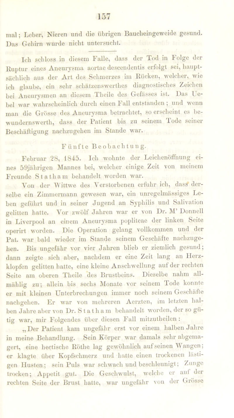 mal; Leber, Nieren und die übrigen Bauclieingeweide gesund. Das Gehirn wurde nicht untersucht. Ich schloss in diesem Falle, dass der Tod in Folge der Ruptur eines Aneurysma aortae deseendentis erfolgt sei, haupt- sächlich aus der Art des Schmerzes im Rücken, welcher, wie ich glaube, ein sehr schätzenswerthes diagnostisches Zeichen bei Aneurysmen an diesem Theile des Gefässes ist. Das Ue- bel war wahrscheinlich durch einen Fall entstanden ; und wenn man die Grösse des Aneurysma betrachtet, so erscheint es be- wundernswerth, dass der Patient bis zu seinem Tode seiner Beschäftigung nachzugehen im Stande war. Fünfte Beobachtung. Februar 28, 1845. Ich wohnte der Leichenöffnung ei- nes 59jährigen Mannes bei, welcher einige Zeit von meinem Freunde Statham behandelt worden war. Yon der TYittwe des Verstorbenen erfuhr ich, dass der- selbe ein Zimmermann gewesen war, ein unregelmässiges Le- ben geführt und in seiner Jugend an Syphilis und Salivation gelitten hatte. Vor zwölf Jahren war er von Dr. M’ Donnell in Liverpool an einem Aneurysma popliteae der linken Seite operirt worden. Die Operation gelang vollkommen und der Pat. war bald wieder im Stande seinem Geschäfte nachzuge- hen. Bis ungefähr vor vier Jahren blieb er ziemlich gesund; dann zeigte sich aber, nachdem er eine Zeit lang an Herz- klopfen gelitten hatte, eine kleine Anschwellung auf der rechten Seite am oberen Theile des Brustbeins. Dieselbe nahm all- mählig zu; allein bis sechs Monate vor seinem Tode konnte er mit kleinen Unterbrechungen immer noch seinem Geschäfte nachgehen. Er war von mehreren Acrzten, im letzten hal- ben Jahre aber von Dr. S t a t h a m behandelt worden, der so gü- tig war, mir Folgendes über diesen Fall mitzutheilen : „Der Patient kam ungefähr erst vor einem halben Jahre in meine Behandlung. Sein Körper war damals sehr abgema- gert, eine hectische Röthc lag gewöhnlich aufseinen Wangen; er klagte über Kopfschmerz und hatte einen trockenen Listi- gen Husten ; sein Puls war schwach und beschleunigt; Zunge trocken; Appetit gut. Die Geschwulst, welche er aui der rechten Seite der Brust hatte, war ungefähr von der Grösse