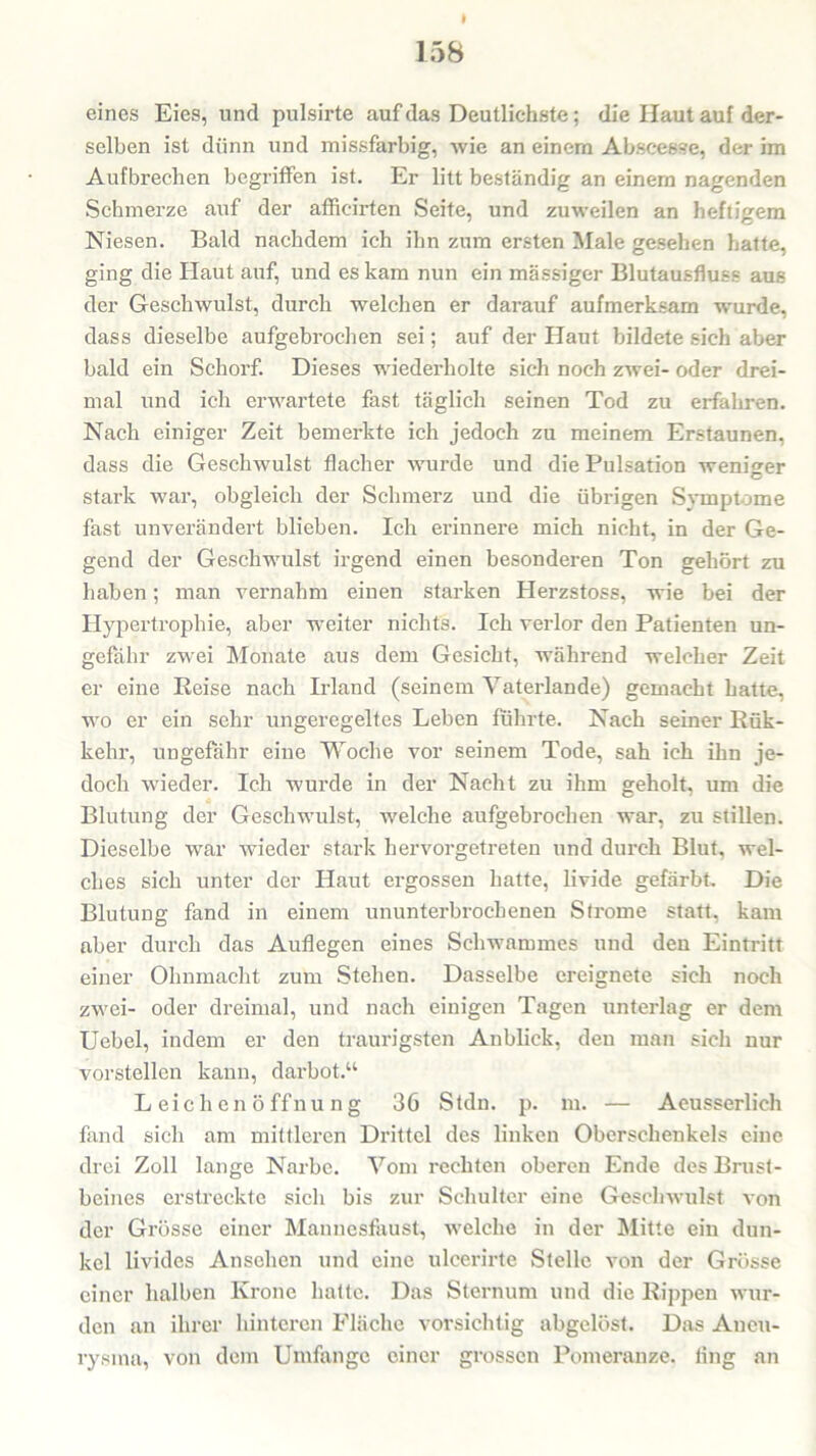 eines Eies, und pulsirte auf das Deutlichste; die Haut auf der- selben ist dünn und missfarbig, Avie an einem Abscesse, der im Aufbrechen begriffen ist. Er litt beständig an einem nagenden Schmerze auf der afficirten Seite, und zuweilen an heftigem Niesen. Bald nachdem ich ihn zum ersten Male gesehen hatte, ging die Haut auf, und es kam nun ein massiger Blutausfluss aus der Geschwulst, durch welchen er darauf aufmerksam wurde, dass dieselbe aufgebrochen sei; auf der Haut bildete sich aber bald ein Schorf. Dieses wiederholte sich noch zAvei- oder drei- mal und ich erwartete fast täglich seinen Tod zu erfahren. Nach einiger Zeit bemerkte ich jedoch zu meinem Erstaunen, dass die Geschwulst flacher wurde und die Pulsation weniger stark war, obgleich der Schmerz und die übrigen Symptome fast unverändert blieben. Ich erinnere mich nicht, in der Ge- gend der Geschwulst irgend einen besonderen Ton gehört zu haben; man vernahm einen starken Herzstoss, wie bei der Hypertrophie, aber weiter nichts. Ich verlor den Patienten un- gefähr zwei Monate aus dem Gesicht, während welcher Zeit er eine Reise nach Irland (seinem Vaterlande) gemacht hatte, wo er ein sehr ungeregeltes Leben führte. Nach seiner Rük- kehr, ungefähr eine Woche vor seinem Tode, sah ich ihn je- doch wieder. Ich wurde in der Nacht zu ihm geholt, um die Blutung der Geschwulst, welche aufgebrochen war, zu stillen. Dieselbe war wieder stark hervorgetreten und durch Blut, wel- ches sich unter der Haut ergossen hatte, livide gefärbt. Die Blutung fand in einem ununterbrochenen Strome statt, kam aber durch das Auflegen eines Schwammes und den Eintritt einer Ohnmacht zum Stehen. Dasselbe ereignete sich noch zwei- oder dreimal, und nach einigen Tagen unterlag er dem Uebel, indem er den traurigsten Anblick, den man sich nur vorstellen kann, darbot.“ Leichenöffnung 36 Stdn. p. m. — Aeusserlich fand sich am mittleren Drittel des linken Oberschenkels eine drei Zoll lange Narbe. Vom rechten oberen Ende des Brust- beines erstreckte sich bis zur Schulter eine Geschwulst von der Grösse einer Mannesfaust, welche in der Mitte ein dun- kel livides Ansehen und eine ulcerirte Stelle von der Grösse einer halben Krone hatte. Das Sternum und die Rippen wur- den an ihrer hinteren Fläche vorsichtig abgelöst. Das Aneu- rysma, von dem Umfange einer grossen Pomeranze, ling an