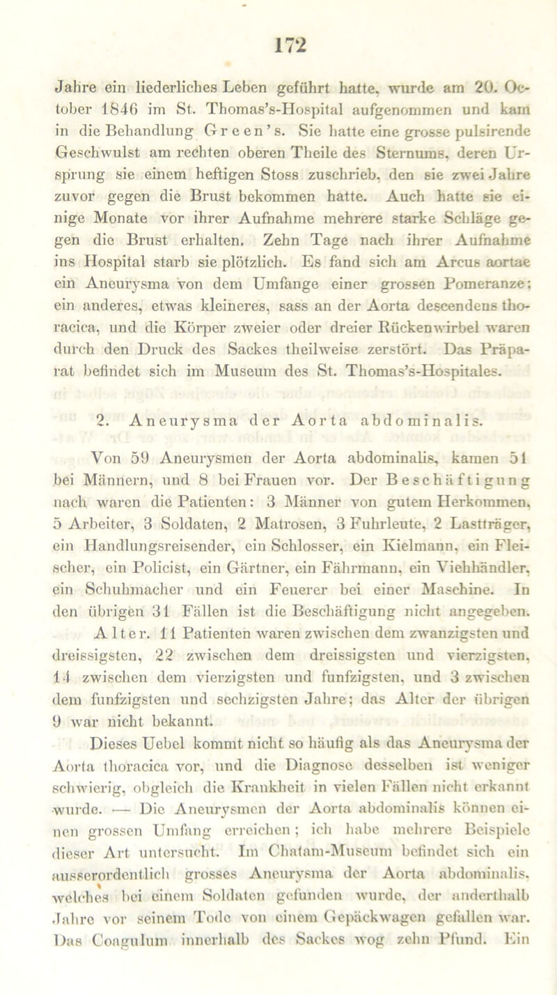 Jahre ein liederliches Leben geführt hatte, wurde am 20. Oc- tober 1846 im St. Thomas’s-Hospital aufgenommen und kam in die Behandlung Gr een’s. Sie hatte eine grosse pulsirende Geschwulst am rechten oberen Theile des Sternums, deren Ur- sprung sie einem heftigen Stoss zuschrieb, den sie zwei Jahre zuvor gegen die Brust bekommen hatte. Auch hatte sie ei- nige Monate vor ihrer Aufnahme mehrere starke Schläge ge- gen die Brust erhalten. Zehn Tage nach ihrer Aufnahme ins Hospital starb sie plötzlich. Es fand sich am Arcus aortae ein Aneurysma von dem Umfange einer grossen Pomeranze; ein anderes, etwas kleineres, sass an der Aorta descendens tho- racica, und die Körper zweier oder dreier Rückenwirbel waren durch den Druck des Sackes theilweise zerstört. Das Präpa- rat befindet sich im Museum des St. Thomas’s-Hospitales. 2. Aneurysma der Aorta abdominalis. Von 59 Aneurysmen der Aorta abdominalis, kamen 51 bei Männern, und 8 bei Frauen vor. Der Beschäftigung nach waren die Patienten: 3 Männer von gutem Herkommen. 5 Arbeiter, 3 Soldaten, 2 Matrosen, 3 Fuhrleute, 2 Lastträger, ein Handlungsreisender, ein Schlosser, ein Kielmann, ein Flei- scher, ein Policist, ein Gärtner, ein Fährmann, ein Viehhändler, ein Schuhmacher und ein Feuerer bei einer Maschine. In den übrigen 31 Fällen ist die Beschäftigung nicht angegeben. Alter. 11 Patienten waren zwischen dem zwanzigsten und dreissigsten, 22 zwischen dem dreissigsten und vierzigsten. 14 zwischen dem vierzigsten und fünfzigsten, und 3 zwischen dem fünfzigsten und sechzigsten Jahre; das Alter der übrigen 9 war nicht bekannt. Dieses Uebcl kommt nicht so häufig als das Aneurysma der Aorta thoracica vor, und die Diagnose desselben ist weniger schwierig, obgleich die Krankheit in vielen Fällen nicht erkannt wurde. •— Die Aneurysmen der Aorta abdominalis können ei- nen grossen Umfang erreichen; ich habe mehrere Beispiele dieser Art untersucht. Im Chatam-Muscum befindet sich ein ausserordentlich grosses Aneurysma der Aorta abdominalis, welches bei einem Soldaten gefunden wurde, der anderthalb Jahre vor seinem Tode von einem Gepäckwagen gefallen war. Das Coagulum innerhalb des Sackes wog zehn Pfund. Ein