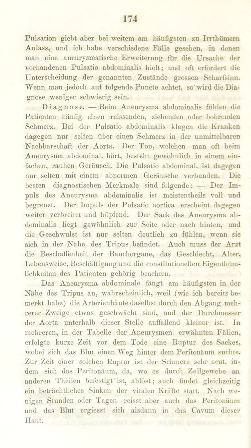 Pulsation giebt aber bei weitem am häufigsten zu Irrthümern Anlass, und ich habe verschiedene Fälle gesehen, in denen man eine aneurysmatische Erweiterung für die Ursache der vorhandenen Pulsatio abdominalis hielt; und oft erfordert die Unterscheidung der genannten Zustände grossen Scharfsinn. Wenn man jedoch auf folgende Puncte achtet, so'wird die Dia- gnose weniger schwierig sein. Diagnose. —Beim Aneurysma abdominalis fühlen die Patienten häufig einen reissenden, ziehenden oder bohrenden Schmerz. Bei der Pulsatio abdominalis klagen die Kranken dagegen nur selten über einen Schmerz in der unmittelbaren Nachbarschaft der Aorta. Der Ton, welchen man oft beim Aneurysma abdominal, hört, besteht gewöhnlich in einem ein- fachen, rauhen Geräusch. Die Pulsatio abdominal, ist dagegen nur selten mit einem abnormen Geräusche verbunden. Die besten diagnostischen Merkmale sind folgende: — Der Im- puls des Aneurysma abdominalis ist meistentheils voll und begrenzt. Der Impuls der Pulsatio aortiea erscheint dagegen weiter verbreitet und hüpfend. Der Sack des Aneurysma ab- dominalis liegt gewöhnlich zur Seite oder nach hinten, und die Geschwulst ist nur selten deutlich zu fühlen, wenn sie sich in der Nähe des Tripus befindet. Auch muss der Arzt die Beschaffenheit der Bauchorgane, das Geschlecht. Alter, Lebensweise, Beschäftigung und die constitutioneilen Eigenthüm- lichkeiten des Patienten gehörig beachten. Das Aneurysma abdominale fängt am häufigsten in der Nähe des Tripus an, wahrscheinlich, weil (wie ich bereits be- merkt habe) die Arterienhäute daselbst durch den Abgang meh- rerer Zweige etwas geschwächt sind, und der Durchmesser der Aorta unterhalb dieser Stelle auffallend kleiner ist. In mehreren, in der Tabelle der Aneurysmen erwähnten Fällen, erfolgte kurze Zeit vor dem Tode eine Ruptur des Sackes, wobei sich das Blut einen Weg hinter dem Peritonäum suchte. Zur Zeit, einer solchen Ruptur ist der Schmerz sehr acut, in- dem sich das Peritonäum, da, wo es durch Zellgewebe an anderen Theilen befestigt' ist, ablöst; auch findet gleichzeitig ein beträchtliches Sinken der vitalen Kräfte statt. Nacli we- nigen Stunden oder Tagen reisst aber auch das Peritonäum und das Blut ergiesst sicli alsdann in das Cavum dieser Haut.