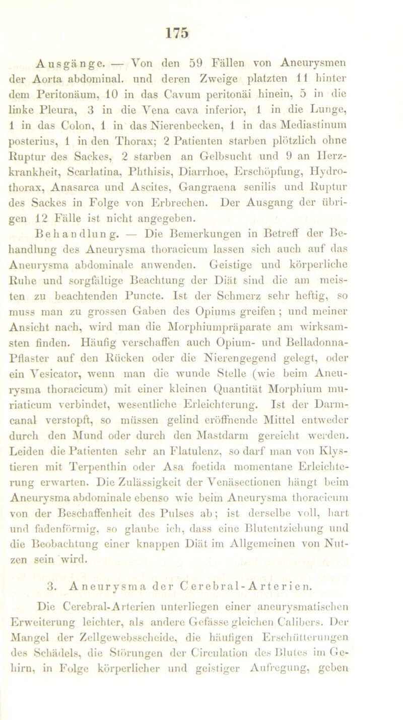 Ausgänge. — Von den 59 Fällen von Aneurysmen der Aorta abdominal, und deren Zweige platzten 11 hinter dem Peritonäum, 10 in das Cavum peritonäi hinein, 5 in die linke Pleura, 3 in die Yena cava inferior, 1 in die Lunge, 1 in das Colon, 1 in das Nierenbecken, 1 in das Mediastinum posterius, 1 in den Thorax; 2 Patienten starben plötzlich ohne Ruptur des Sackes, 2 starben an Gelbsucht und 9 an Herz- krankheit, Scarlatina, Phthisis, Diarrhoe, Erschöpfung, Hydro- thorax, Anasarca und Ascites, Gangraena senilis und Ruptur des Sackes in Folge von Erbrechen. Der Ausgang der übri- gen 12 Fälle ist nicht angegeben. Behandlung. — Die Bemerkungen in Betreff der Be- handlung des Aneurysma thoracicum lassen sich auch auf das Aneurysma abdominale anwenden. Geistige und körperliche Ruhe und sorgfältige Beachtung der Diät sind die am meis- ten zu beachtenden Puncte. Ist der Schmerz sehr heftig, so muss man zu grossen Gaben des Opiums greifen ; und meiner Ansicht nach, wird man die Morphiumpräparate am wirksam- sten finden. Häufig verschaffen auch Opium- und Belladonna- Pflaster auf den Rücken oder die Nierengegend gelegt, oder ein Vesicator, wrenn man die wunde Stelle (wie beim Aneu- rysma thoracicum) mit einer kleinen Quantität Morphium mu- riaticum verbindet, wesentliche Erleichterung. Ist der Darm- canal verstopft, so müssen gelind eröffnende Mittel entweder durch den Mund oder durch den Mastdarm gereicht werden. Leiden die Patienten sehr an Flatulenz, so darf man von Klys- tieren mit Terpenthin oder Asa foetida momentane Erleichte- rung erwarten. Die Zulässigkeit der Venäsectionen hängt beim Aneurysma abdominale ebenso wie beim Aneurysma thoracicum von der Beschaffenheit des Pulses ab; ist derselbe voll, hart und fadenförmig, so glaube ich, dass eine Blutentziehung und die Beobachtung einer knappen Diät im Allgemeinen von Nut- zen sein wird. 3. Aneurysma der Cerebral-Arterien. Die Cerebral-Arterien unterliegen einer aneurysmatischen Erweiterung leichter, als andere Gefasse gleichen Calibcrs. Der Mangel der Zellgewebsscheide, die häufigen Erschütterungen des Schädels, die Störungen der Circulation des Blutes im Ge- hirn, in Folge körperlicher und geistiger Aufregung, geben