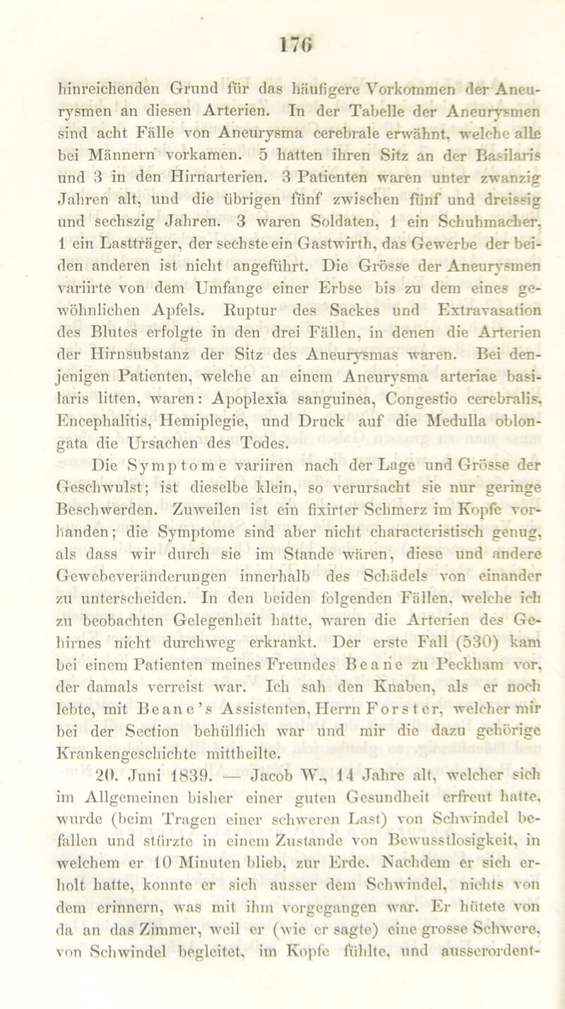 170 hinreichenden Grund für das häufigere Vorkommen der Aneu- rysmen an diesen Arterien. In der Tabelle der Aneurysmen sind acht Fälle von Aneurysma cerebrale erwähnt, welche alle bei Männern vorkamen. 5 hatten ihren Sitz an der Basilaris und 3 in den Hirnarterien. 3 Patienten waren unter zwanzig Jahren alt, und die übrigen fünf zwischen fünf und dreissig und sechszig Jahren. 3 waren Soldaten, 1 ein Schuhmacher, 1 ein Lastträger, der sechste ein Gastwirth, das Gewerbe der bei- den anderen ist nicht angeführt. Die Grösse der Aneurysmen variirte von dem Umfange einer Erbse bis zu dem eines ge- wöhnlichen Apfels. Ruptur des Sackes und Extravasation des Blutes erfolgte in den drei Fällen, in denen die Arterien der Hirnsubstanz der Sitz des Aneurysmas waren. Bei den- jenigen Patienten, welche an einem Aneurysma arteriae basi- laris litten, waren: Apoplexia sanguinea, Congestio cerebralis, Encephalitis, Hemiplegie, und Druck auf die Medulla oblon- gata die Ursachen des Todes. Die Symptome variiren nach der Lage und Grösse der Geschwulst; ist dieselbe klein, so verursacht sie nur geringe Beschwerden. Zuweilen ist ein fixirter Schmerz im Kopfe vor- handen; die Symptome sind aber nicht characteristisch genug, als dass wir durch sie im Stande wären, diese und andere Gewebeveränderungen innerhalb des Schädels von einander zu unterscheiden. In den beiden folgenden Fällen, welche ich zu beobachten Gelegenheit hatte, waren die Arterien des Ge- hirnes nicht durchweg erkrankt. Der erste Fall (530) kam bei einem Patienten meines Freundes Beaiie zu Peckham vor, der damals verreist war. Ich sah den Knaben, als er noch lebte, mit Be an e ’ s Assistenten, Herrn Förster, welcher mir bei der Section behülflich war und mir die dazu gehörige Krankengeschichte mittheilte. 20. Juni 1839. — Jacob W., 14 Jahre alt, welcher sich im Allgemeinen bisher einer guten Gesundheit erfreut hatte, wurde (beim Tragen einer schweren Last) von Schwindel be- fallen und stürzte in einem Zustande von Bewusstlosigkeit, in welchem er 10 Minuten blieb, zur Erde. Nachdem er sich er- holt hatte, konnte er sich ausser dem Schwindel, nichts von dem erinnern, was mit ihm vorgegangen war. Er hütete von da an das Zimmer, weil er (wie er sagte) eine grosse Schwere, von Schwindel begleitet, im Kopfe fühlte, und ausserordent-