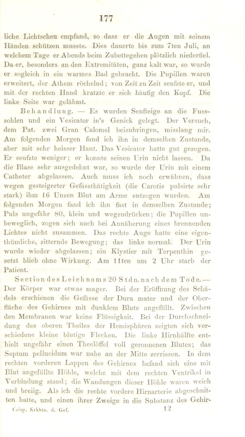 liehe Lichtscheu empfand, so dass er die Augen mit seinem Händen schützen musste. Dies dauerte bis zum 7ten Juli, an welchem Tage er Abends beim Zubettegehen plötzlich niederfiel. Da er, besonders an den Extremitäten, ganz kalt war, so wurde er sogleich in ein warmes Bad gebracht. Die Pupillen waren erweitert, der Athem röchelnd ; von Zeit zu Zeit seufzte er, und mit der rechten Hand kratzte er sich häufig den Kopf. Die linke Seite war gelähmt. Behandlung. — Es wurden Senfteige an die Fuss- sohlen und ein Vesicator in’s Genick gelegt. Der Versuch, dem Pat. zwei Gran Calomel beizubringen, misslang mir. Am folgenden Morgen fand ich ihn in demselben Zustande, aber mit sehr lieisser Haut. Das Vesicator batte gut gezogen. Er seufzte weniger; er konnte seinen Urin nicht, lassen. Da die Blase sehr ausgedehnt war, so wurde der Urin mit einem Catheter abgelassen. Auch muss ich noch erwähnen, dass wegen gesteigerter Gefassthätigkeit (die Carotis pulsirte sehr stark) ihm 16 Unzen Blut am Arme entzogen wurden. Am folgenden Morgen fand ich ihn fast in demselben Zustande; Puls ungefähr 80, klein und wegzudrücken; die Pupillen un- beweglich, zogen sich auch bei Annäherung eines brennenden Lichtes nicht zusammen. Das rechte Auge hatte eine eigen- thümliche, zitternde Bewegung; das linke normal. Der Urin wurde wieder abgelassen; ein Klystier mit Terpenthin ge- setzt blieb ohne Wirkung. Am Ilten um 2 Uhr starb der Patient. Section des Leichnams 20 St dn. nach dem Tode. — Der Körper war etwas mager. Bei der Eröffnung des Schä- dels erschienen die Gefässe der Dura mater und der Ober- fläche des Gehirnes mit dunklem Blute angefüllt. Zwischen den Membranen war keine Flüssigkeit. Bei der Durchschnei- dung des oberen Theiles der Hemisphären zeigten sich ver- schiedene kleine blutige Flecken. Die linke Hirnhälfte ent- hielt ungefähr einen Theelöffel voll geronnenen Blutes; das Septum pellucidum war nahe an der Mitte zerrissen. In dem rechten vorderen Lappen des Gehirnes befand sich eine mit Blut angefüllte Höhle, welche mit dem rechten Ventrikel in Verbindung stand; die Wandungen dieser Höhle waren weich und breiig. Als ich die rechte vordere Hirnarterie abgeschnit- ten hatte, und einen ihrer Zweige in die Substanz des Gehir- C'i'isp, Krkhln. d. Gef. 1-