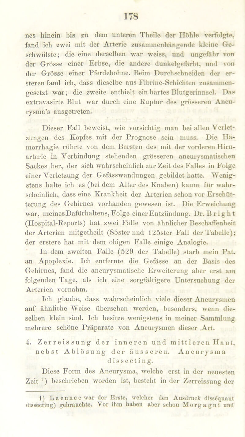 nes hinein bis zu dem unteren Theile der Höhle verfolgte, fand ich zwei mit der Arterie zusammenhängende kleine Ge- schwülste; die eine derselben war weiss, und ungefähr von der Grösse einer Erbse, die andere dunkelgefärbt, und von der Grösse einer Pferdebohne. Beim Durchschneiden der er- steren fand ich, dass dieselbe aus Fibrine-Schichten zusammen- gesetzt war; die zweite enthielt ein hartes Blutgerinnsel. Das extravasirte Blut war durch eine Ruptur des grösseren Aneu- rysma’s ausgetreten. Dieser Fall beweist, wie vorsichtig man bei allen Verlet- zungen des Kopfes mit der Prognose sein muss. Die Hä- morrhagie rührte von dem Bersten des mit der vorderen Hirn- arterie in Verbindung stehenden grösseren aneurysmatischen Sackes her, der sich wahrscheinlich zur Zeit des Falles in Folge einer Verletzung der Gefässwandungen gebildet hatte. Wenig- stens halte ich es (bei dem Alter des Knaben) kaum für wahr- scheinlich, dass eine Krankheit der Arterien schon vor Erschüt- terung des Gehirnes vorhanden gewesen ist. Die Erweichung war, meines Dafürhaltens, Folge einer Entzündung. Dr. B r i g h t (Hospital-Reports) hat zwei Fälle von ähnlicher Beschaffenheit der Arterien mitgetheilt (85ster und 125ster Fall der Tabelle); der erstere hat mit dem obigen Falle einige Analogie. In dem zweiten Falle (529 der Tabelle) starb mein Pat. an Apoplexie. Ich entfernte die Gefässe an der Basis des Gehirnes, fand die aneurysmatische Erweiterung aber erst am folgenden Tage, als ich eine sorgfältigere Untersuchung der Arterien vornahm. Ich glaube, dass wahrscheinlich viele dieser Aneurysmen auf ähnliche Weise übersehen werden, besonders, wenn die- selben klein sind. Ich besitze wenigstens in meiner Sammlung mehrere schöne Präparate von Aneurysmen dieser Art. 4. Zerreissung der inneren und mittleren Haut, nebst Ablösung der äusseren. Aneurysma dissecting. Diese Form des Aneurysma, welche erst in der neuesten Zeit 1) beschrieben worden ist, besteht in der Zerreissung der 1) Laennec war der Erste, welcher den Ausdruck dissequant dissecting) gebrauchte. Vor ihm haben aber schon Morgagni und