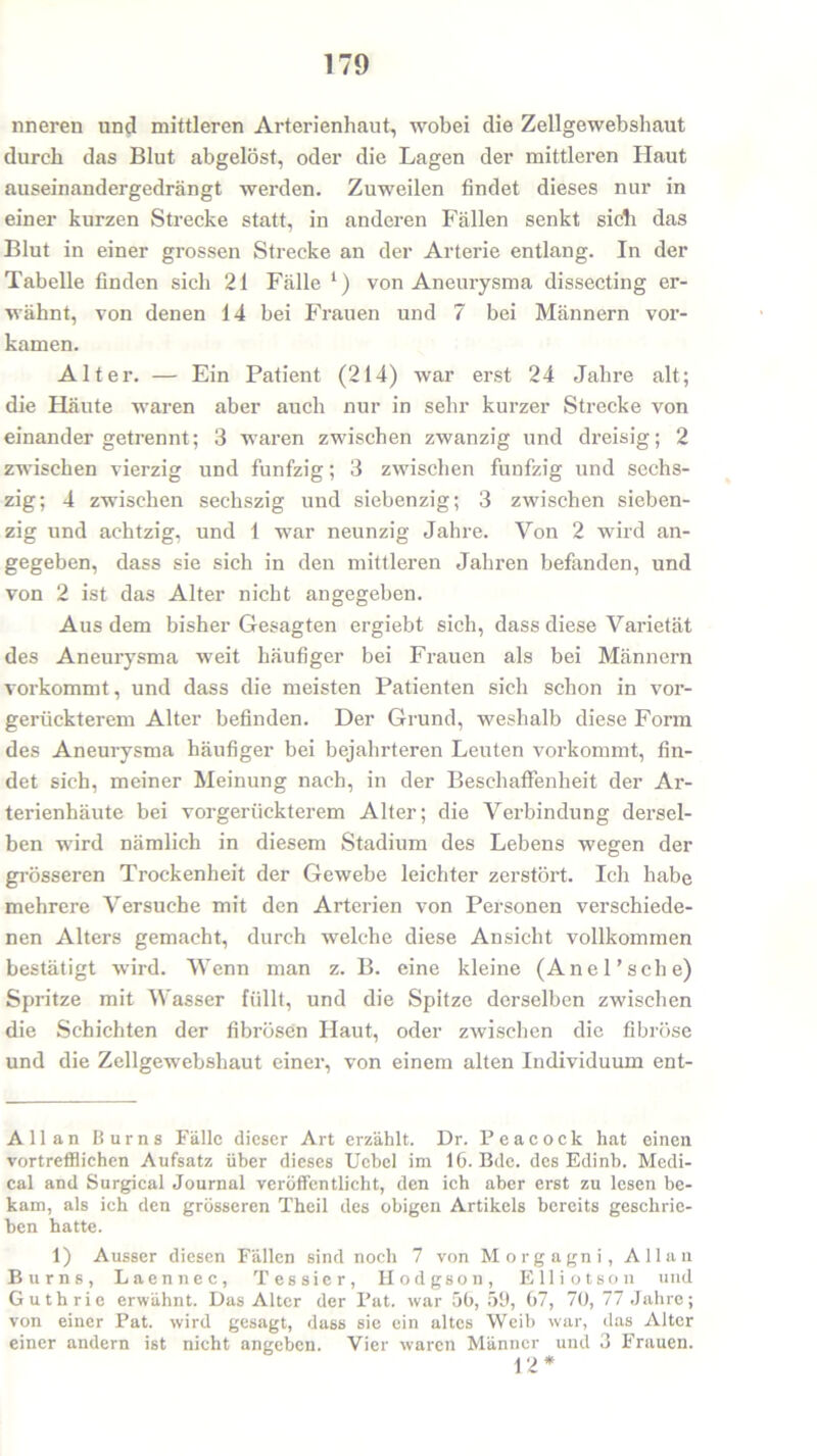 nneren und mittleren Arterienhaut, wobei die Zellgewebshaut durch das Blut abgelöst, oder die Lagen der mittleren Haut auseinandergedrängt werden. Zuweilen findet dieses nur in einer kurzen Strecke statt, in anderen Fällen senkt sich das Blut in einer grossen Strecke an der Arterie entlang. In der Tabelle finden sich 21 Fälle ‘) von Aneurysma dissecting er- wähnt, von denen 14 bei Frauen und 7 bei Männern vor- kamen. Alter. — Ein Patient (214) war erst 24 Jahre alt; die Häute waren aber auch nur in sehr kurzer Strecke von einander getrennt; 3 waren zwischen zwanzig und dreisig; 2 zwischen vierzig und fünfzig; 3 zwischen fünfzig und sechs- zig; 4 zwischen sechszig und siebenzig; 3 zwischen sieben- zig und achtzig, und 1 war neunzig Jahre. Von 2 wird an- gegeben, dass sie sich in den mittleren Jahren befanden, und von 2 ist das Alter nicht angegeben. Aus dem bisher Gesagten ergiebt sich, dass diese Varietät des Aneurysma weit häufiger bei Frauen als bei Männern vorkommt, und dass die meisten Patienten sich schon in vor- gerückterem Alter befinden. Der Grund, weshalb diese Form des Aneurysma häufiger bei bejahrteren Leuten vorkommt, fin- det sich, meiner Meinung nach, in der Beschaffenheit der Ar- terienhäute bei vorgerückterem Alter; die Verbindung dersel- ben wird nämlich in diesem Stadium des Lebens wegen der grösseren Trockenheit der Gewebe leichter zerstört. Ich habe mehrere Versuche mit den Arterien von Personen verschiede- nen Alters gemacht, durch welche diese Ansicht vollkommen bestätigt wird. Wenn man z. B. eine kleine (Anel’sche) Spritze mit Wasser füllt, und die Spitze derselben zwischen die Schichten der fibrösen Haut, oder zwischen die fibröse und die Zellgewebshaut einer, von einem alten Individuum ent- Allan Burns Falle dieser Art erzählt. Dr. P e a c o c k hat einen vortrefflichen Aufsatz über dieses Ucbel im 16. Bde. des Edinb. Medi- cal and Surgical Journal veröffentlicht, den ich aber erst zu lesen be- kam, als ich den grösseren Theil des obigen Artikels bereits geschrie- ben hatte. 1) Ausser diesen Fällen sind noch 7 von Morgagni, Allan Burns, Laennec, Tessier, Hodgson, Elliotson und Guthrie erwähnt. Das Alter der Pat. war 56, 59, 67, 70, 77 Jahre; von einer Pat. wird gesagt, dass sie ein altes Weib war, das Alter einer andern ist nicht angeben. Vier waren Männer und 3 Frauen.
