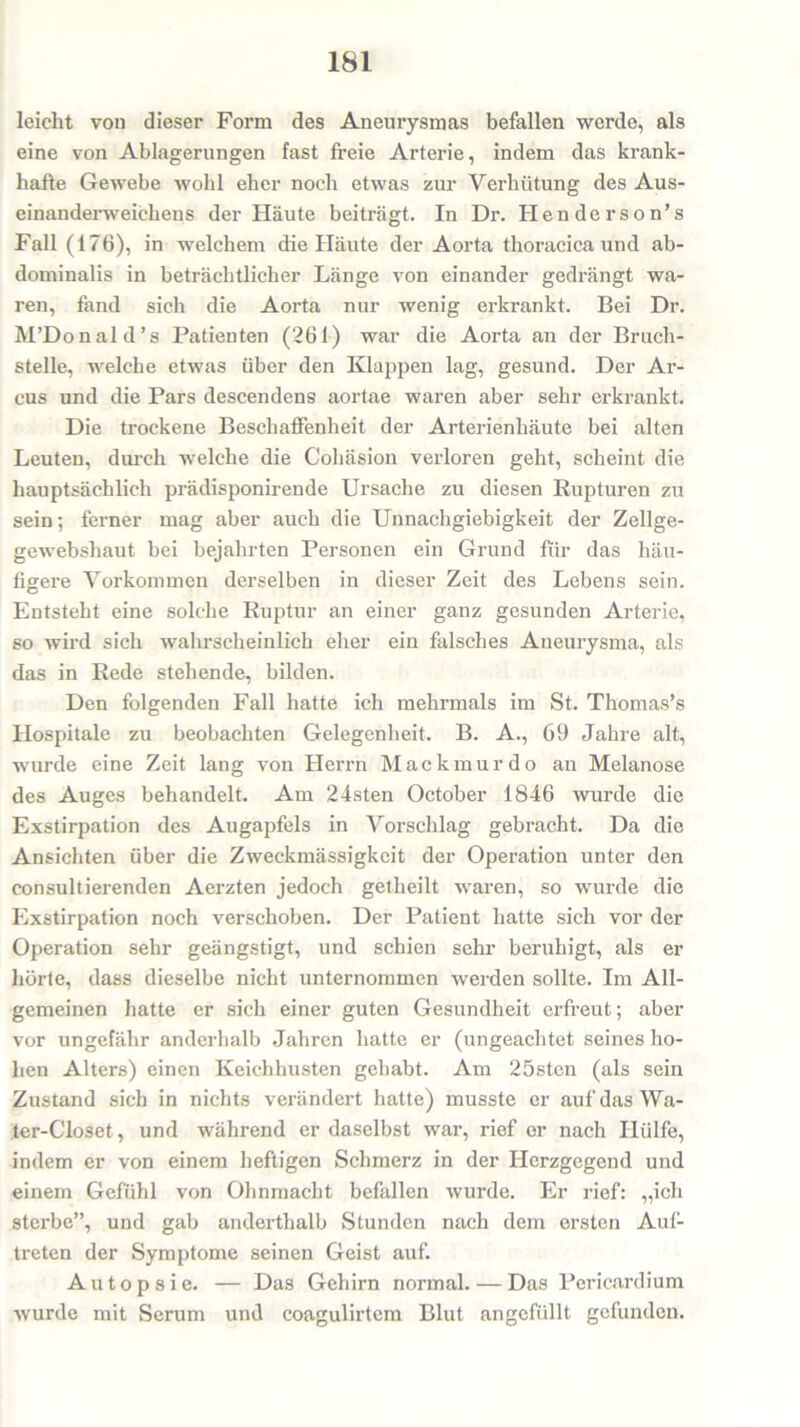 leicht von dieser Form des Aneurysmas befallen werde, als eine von Ablagerungen fast freie Arterie, indem das krank- hafte Gewebe wohl eher noch etwas zur Verhütung des Aus- einanderweichens der Häute beiträgt. In Dr. Henderson’s Fall (176), in welchem die Häute der Aorta thoracica und ab- dominalis in beträchtlicher Länge von einander gedrängt wa- ren, fand sich die Aorta nur wenig erkrankt. Bei Dr. M’Donald’s Patienten (261) war die Aorta an der Bruch- stelle, welche etwas über den Klappen lag, gesund. Der Ar- cus und die Pars descendens aortae waren aber sehr erkrankt. Die trockene Beschaffenheit der Arterienhäute bei alten Leuten, durch welche die Cohäsion verloren geht, scheint die hauptsächlich prädisponirende Ursache zu diesen Rupturen zu sein; ferner mag aber auch die Unnachgiebigkeit der Zellge- gewebshaut bei bejahrten Personen ein Grund für das häu- figere Vorkommen derselben in dieser Zeit des Lebens sein. Entsteht eine solche Ruptur an einer ganz gesunden Arterie, so wird sich wahrscheinlich eher ein falsches Aneurysma, als das in Rede stehende, bilden. Den folgenden Fall hatte ich mehrmals im St. Thomas’s Hospitale zu beobachten Gelegenheit. B. A., 69 Jahre alt, wurde eine Zeit lang von Herni Mackmurdo an Melanose des Auges behandelt. Am 24sten October 1846 wurde die Exstirpation des Augapfels in Vorschlag gebracht. Da die Ansichten über die Zweckmässigkeit der Operation unter den consultierenden Aerzten jedoch getheilt waren, so wurde die Exstirpation noch verschoben. Der Patient hatte sich vor der Operation sehr geängstigt, und schien sehr beruhigt, als er hörte, dass dieselbe nicht unternommen werden sollte. Im All- gemeinen hatte er sich einer guten Gesundheit erfreut; aber vor ungefähr anderhalb Jahren hatte er (ungeachtet seines ho- hen Alters) einen Keichhusten gehabt. Am 25sten (als sein Zustand sich in nichts verändert hatte) musste er auf das Wa- ter-Closet, und während er daselbst war, rief er nach Hülfe, indem er von einem heftigen Schmerz in der Herzgegend und einem Gefühl von Ohnmacht befallen wurde. Er rief: „ich sterbe”, und gab anderthalb Stunden nach dem ersten Auf- treten der Symptome seinen Geist auf. Autopsie. — Das Gehirn normal. — Das Pericardium wurde mit Serum und coagulirtem Blut ungefüllt gefunden.