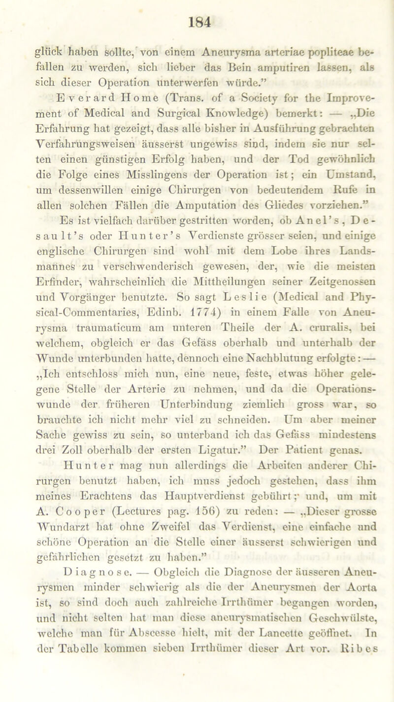 glück haben sollte, von einem Aneurysma arteriae popliteae be- fallen zu werden, sich lieber das Bein amputiren lassen, als sich dieser Operation unterwerfen würde.” Everard Home (Trans, of a Society for the Improve- ment of Medical and Surgical Knowledge) bemerkt: — „Hie Erfahrung hat gezeigt, dass alle bisher in Ausführung gebrachten Verfahrungsweisen äusserst ungewiss sind, indem sie nur sel- ten einen günstigen Erfolg haben, und der Tod gewöhnlich die Folge eines Misslingens der Operation ist; ein Umstand, um dessenwillen einige Chirurgen von bedeutendem Rufe in allen solchen Fällen die Amputation des Gliedes vorziehen.” Es ist vielfach darüber gestritten worden, ob An el’s , D e - sau 11 ’ s oder Hunter’s Verdienste grösser seien, und einige englische Chirurgen sind wohl mit dem Lobe ihres Lands- mannes zu verschwenderisch gewesen, der, wie die meisten Erfinder, wahrscheinlich die Mittheilungen seiner Zeitgenossen und Vorgänger benutzte. So sagt Leslie (Medical and Phy- sical-Commentaries, Edinb. 1774) in einem Falle von Aneu- rysma traumaticum am unteren Theile der A. cruralis, bei welchem, obgleich er das Gefäss oberhalb und unterhalb der Wunde unterbunden hatte, dennoch eine Nachblutung erfolgte: — „Ich entschloss mich nun, eine neue, feste, etwas höher gele- gene Stelle der Arterie zu nehmen, und da die Operations- wunde der früheren Unterbindung ziemlich gross war, so brauchte ich nicht mehr viel zu schneiden. Um aber meiner Sache gewiss zu sein, so unterband ich das Gefäss mindestens drei Zoll oberhalb der ersten Ligatur.” Der Patient genas. Hunter mag nun allerdings die Arbeiten anderer Chi- rurgen benutzt haben, ich muss jedoch gestehen, dass ihm meines Erachtens das Hauptverdienst gebührt ;• und, um mit A. Co o per (Lectures pag. 156) zu reden: — ..Dieser grosse Wundarzt hat ohne Zweifel das Verdienst, eine einfache und schöne Operation an die Stelle einer äusserst schwierigen und gefährlichen gesetzt zu haben.” Diagnose. — Obgleich die Diagnose der äusseren Aneu- rysmen minder schwierig als die der Aneurysmen der Aorta ist, so sind doch auch zahlreiche Irrthümer begangen worden, und nicht selten hat man diese aneurysmatischen Geschwülste, welche man für Abscesse hielt, mit der Lancette geöffnet. In der Tabelle kommen sieben Irrthümer dieser Art vor. Ribes