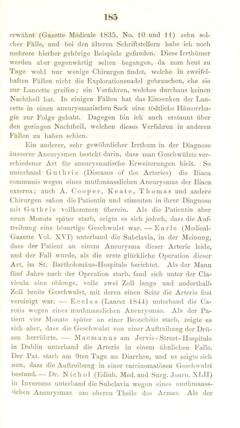 erwähnt (Gazette Medicale 1835, No. 10 und 11) zehn sol- cher Fälle, und bei den älteren Schriftstellern habe ich noch mehrere hierher gehörige Beispiele gefunden. Diese Irrthümer werden aber gegenwärtig selten begangen, da man heut zu Tage wohl nur wenige Chirurgen findet, welche in zweifel- haften Fällen nicht die Explorationsnadel gebrauchen, ehe sie zur Lancette greifen; ein Verfahren, welches durchaus keinen Nachtheil hat. In einigen Fällen hat das Einsenken der Lan- cette in einen aneurysmatischen Sack eine tödtliche Hämorrha- gie zur Folge gehabt. Dagegen bin ich auch erstaunt über den geringen Nachtheil, welchen dieses Verfahren in anderen Fällen zu haben schien. Ein anderer, sehr gewöhnlicher Irrthum in der Diagnose äusserer Aneurysmen besteht darin, dass man Geschwülste ver- schiedener Art für aneurysmatische Erweiterungen hielt. So unterband Guthrie (Diseases of the Arteries) die Iliaca communis wegen eines muthmaasslichen Aneurysmas der Iliaca externa; auch A. Cooper, Keate, Thomas und andere Chirurgen sahen die Patientin und stimmten in ihrer Diagnose mit Guthrie vollkommen überein. Als die Patientin aber neun Monate später starb, zeigte es sich jedoch, dass die Auf- treibung eine bösartige Geschwulst war. — Earle (Medical- Gazette Vol. XVI) unterband die Subclavia, in der Meinung, dass der Patient an einem Aneurysma dieser Arterie leide, und der Fall wurde, als die erste glückliche Operation dieser Art, im St. Bartholomäus-Hospitale berichtet. Als der Mann fünf Jahre nach der Operation starb, fand sich unter der Cla- vicula eine oblonge, volle zwei Zoll lange und anderthalb Zoll breite Geschwulst, mit deren einen Seite die Arterie fest vereinigt war. — Ec des (Lancet 1844) unterband die Ca- rotis wegen eines muthmaaslichen Aneurysmas. Als der Pa- tient vier Monate später an einer Bronchitis starb, zeigte es sich aber, dass die Geschwulst von einer Auftreibung der Drü- sen herrührte. — Macmanus am Jervis-Street-Hospitale in Dublin unterband die Arterie in einem ähnlichen Falle. Der Pat. starb am 9ten Tage an Diarrhoe, und es zeigte sich nun, dass die Auftreibung in einer carcinomatösen Geschwulst bestand. — Dr. N ich ol (Edinb. Med. and Surg. Journ. XLII) in Inverness unterband die Subclavia wegen eines muthmaass- fichen Aneurysmas am oberen Theile des Armes. Als der