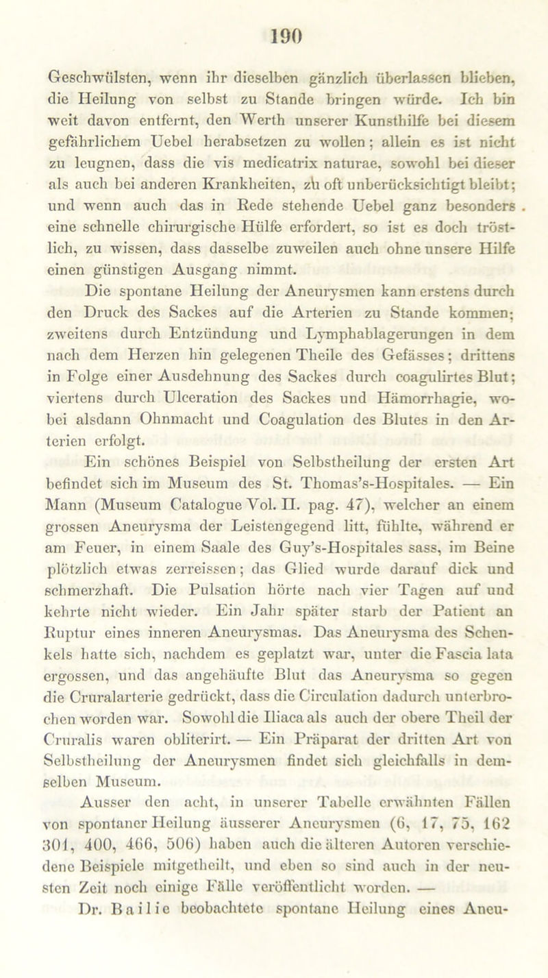 Geschwülsten, wenn ihr dieselben gänzlich überlassen blieben, die Heilung von selbst zu Stande bringen würde. Ich bin weit davon entfernt, den Werth unserer Kunsthilfe bei diesem gefährlichem Uebel herabsetzen zu wollen: allein es ist nicht zu leugnen, dass die vis medicatrix naturae, sowohl bei dieser als auch bei anderen Krankheiten, z\i oft unberücksichtigt bleibt; und wenn auch das in Rede stehende Uebel ganz besonders eine schnelle chirurgische Hülfe erfordert, so ist es doch tröst- lich, zu wissen, dass dasselbe zuweilen auch ohne unsere Hilfe einen günstigen Ausgang nimmt. Die spontane Heilung der Aneurysmen kann erstens durch den Druck des Sackes auf die Arterien zu Stande kommen; zweitens durch Entzündung und Lymphablagerungen in dem nach dem Herzen hin gelegenen Theile des Gefässes; drittens in Folge einer Ausdehnung des Sackes durch coagulirtes Blut; viertens durch Ulceration des Sackes und Hämorrhagie, wo- bei alsdann Ohnmacht und Coagulation des Blutes in den Ar- terien erfolgt. Ein schönes Beispiel von Selbstheilung der ersten Art befindet sich im Museum des St. Thomas’s-Hospitales. — Ein Mann (Museum Catalogue Yol. n. pag. 47), welcher an einem grossen Aneurysma der Leistengegend litt, fühlte, während er am Feuer, in einem Saale des Guy’s-Hospitales sass, im Beine plötzlich etwas zerreissen; das Glied wurde darauf dick und schmerzhaft. Die Pulsation hörte nach vier Tagen auf und kehrte nicht wieder. Ein Jahr später starb der Patient an Ruptur eines inneren Aneurysmas. Das Aneurysma des Schen- kels hatte sich, nachdem es geplatzt war, unter die Fascia lata ergossen, und das angehäufte Blut das Aneurysma so gegen die Cruralarterie gedrückt, dass die Circulation dadurch unterbro- chen worden war. Sowohl die Uiacaals auch der obere Theil der Cruralis waren obliterirt. — Ein Präparat der dritten Art von Selbstheilung der Aneurysmen findet sich gleichfalls in dem- selben Museum. Ausser den acht, in unserer Tabelle erwähnten Fällen von spontaner Heilung äusserer Aneurysmen (6, 17, 75, 162 301, 400, 466, 506) haben auch die älteren Autoren verschie- dene Beispiele mitgetheilt, und eben so sind auch in der neu- sten Zeit noch einige Fälle veröffentlicht worden. — Dr. Bailie beobachtete spontane Heilung eines Aneu-