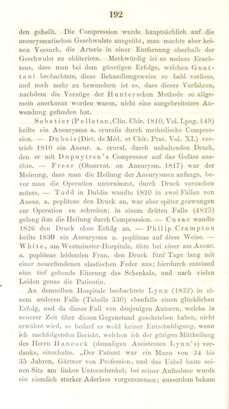 den geheilt. Die Compression wurde hauptsächlich auf die aneurysmatischen Geschwülste ausgeübt, man machte aber kei- nen Versuch, die Arterie in einer Entfernung oberhalb der Geschwulst zu obliteriren. Merkwürdig ist es meines Erach- tens, dass man bei dem günstigen Erfolge, welchen Guat- tani beobachtete, diese Behandlungsweise so bald verliess, und noch mehr zu bewundern ist es, dass dieses Verfahren, nachdem die Vorzüge der PI unter sehen Methode so allge- mein anerkannt worden waren, nicht eine ausgebreitetere An- wendung gefunden hat. Sabatier (Pelletan ,Clin. Cliir. 1810, Vol. I.pag. 149) heilte ein Aneurysma a. cruralis durch methodische Compres- sion. — Dubois(Dict. de Med. et Chir. Prat. Vol. XL) ver- trieb 1810 ein Aneur. a. crural. durch anhaltenden Druck, den er mit Dupuytren's Compressor auf das Gefäss aus- übte. — Freer (Observat. on Aneurysm. 1817) war der Meinung, dass man die Heilung der Aneurysmen anfangs, be- vor man die Operation unternimmt, durch Druck versuchen müsse. — Todd in Dublin wandte 1820 in zwei Fällen von Aneur. a. popliteae den Druck an, war aber später gezwungen zur Operation zu schreiten; in einem dritten Falle (-1825) gelang ihm die Heilung durch Compression. — Cusac wandte 1820 den Druck ohne Erfolg an. — Philip Crampton heilte 1830 ein Aneurysma a. popliteae auf diese Weise. — White, am Westminster-Hospitale, übte bei einer am Aneur. a. popliteae leidenden Frau, den Druck fünf Tage lang mit einer neuerfundenen elastischen Feder aus; hierdurch entstand eine tief gehende Eiterung des Schenkels, und nach vielen Leiden genas die Patientin. An demselben Hospitale beobachtete Lynn (1832) in ei- nem anderen Falle (Tabelle 330) ebenfalls einen glücklichen Erfolg, und da dieser Fall von denjenigen Autoren, welche in neuerer Zeit über diesen Gegenstand geschrieben haben, nicht erwähnt wird, so bedarf es wohl keiner Entschuldigung, wenn ich nachfolgenden Bericht, welchen ich der gütigen Mittheilung des Herrn Hancock (damaligen Assistenten Lynn’s) ver- danke, einselialte. „Der Patient war ein Mann von 34 bis 35 Jahren, Gärtner von Profession, und das Ucbcl hatte sei- nen Sitz am linken Unterschenkel; bei seiner Aufnahme wurde ein ziemlich starker Aderlass vorgenommen; ausserdem bekam