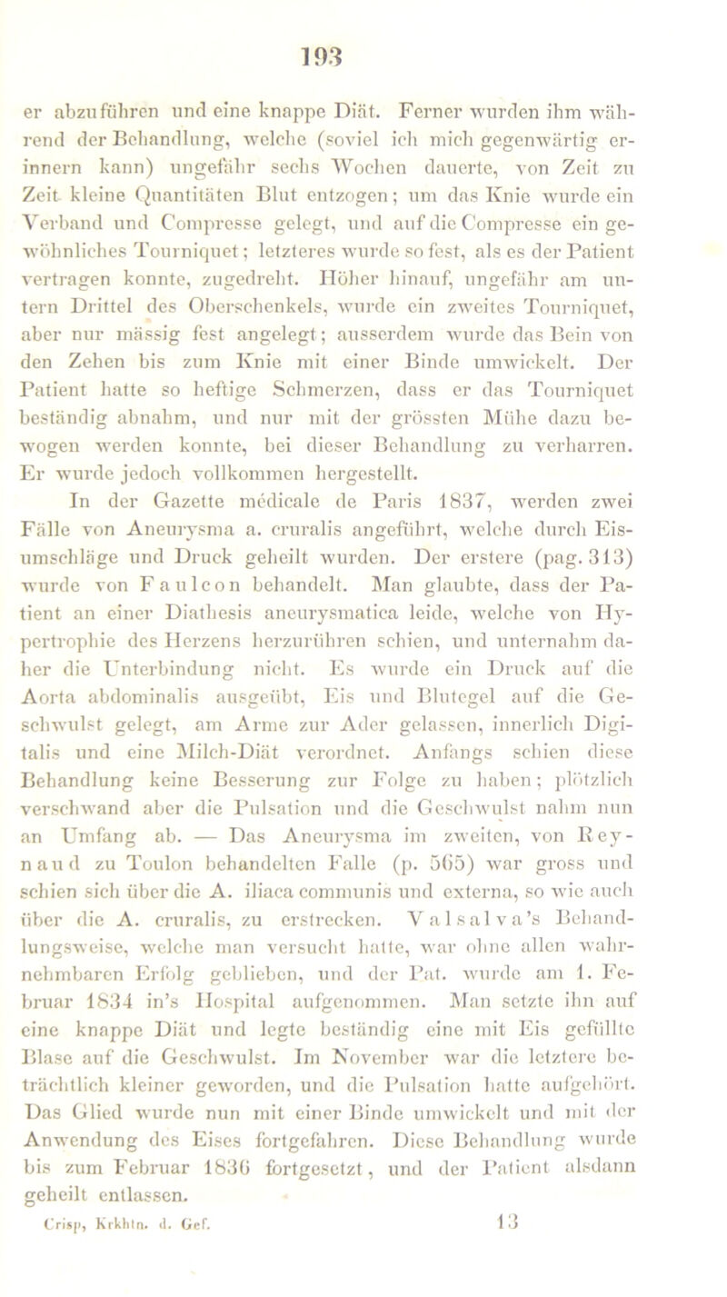 er abzu führen und eine knappe Diät. Ferner wurden ihm wäh- rend der Behandlung, welche (soviel ich mich gegenwärtig er- innern kann) ungefähr sechs Wochen dauerte, von Zeit zu Zeit kleine Quantitäten Blut entzogen; um das Knie wurde ein Verband und Com presse gelegt, und auf die Compresse ein ge- wöhnliches Tourniquet; letzteres wurde so fest, als es der Patient vertragen konnte, zugedreht. Höher hinauf, ungefähr am un- tern Drittel des Oberschenkels, wurde ein zweites Tourniquet, aber nur massig fest angelegt; ausserdem wurde das Bein von den Zehen bis zum Knie mit einer Binde umwickelt. Der Patient hatte so heftige Schmerzen, dass er das Tourniquet beständig abnahm, und nur mit der grössten Mühe dazu be- wogen werden konnte, bei dieser Behandlung zu verharren. Er wurde jedoch vollkommen hergestellt. In der Gazette medicale de Paris 1837, werden zwei Fälle von Aneurysma a. cruralis angeführt, welche durch Eis- umschläge und Druck geheilt, wurden. Der erstere (pag. 313) wurde von F aulcon behandelt. Man glaubte, dass der Pa- tient an einer Diathesis aneurysmatiea leide, welche von Hy- pertrophie des Herzens herzurühren schien, und unternahm da- her die Unterbindung nicht. Es wurde ein Druck auf die Aorta abdominalis ausgeübt, Eis und Blutegel auf die Ge- schwulst gelegt, am Arme zur Ader gelassen, innerlich Digi- talis und eine Milch-Diät verordnet. Anfangs schien diese Behandlung keine Besserung zur Folge zu haben; plötzlich verschwand aber die Pulsation und die Geschwulst nahm nun an Umfang ab. — Das Aneurysma im zweiten, von Key- naud zu Toulon behandelten Falle (p. 565) war gross und schien sich über die A. iliaca communis und externa, so wie auch über die A. cruralis, zu erstrecken. Valsalva’s Behand- lungsweise, welche man versucht hatte, war ohne allen wahr- nehmbaren Erfolg geblieben, und der Pat. wurde am 1. Fe- bruar 1834 in’s Hospital aufgenommen. Man setzte ihn auf eine knappe Diät und legte beständig eine mit Eis gefüllte Blase auf die Geschwulst. Im November war die letztere be- trächtlich kleiner geworden, und die Pulsation hatte aufgehört. Das Glied wurde nun mit einer Binde umwickelt und mit der Anwendung des Eises fortgefahren. Diese Behandlung wurde bis zum Februar 1836 fortgesetzt, und der Patient alsdann geheilt entlassen. Crisji, kiklitn. d. Gef. 1 3