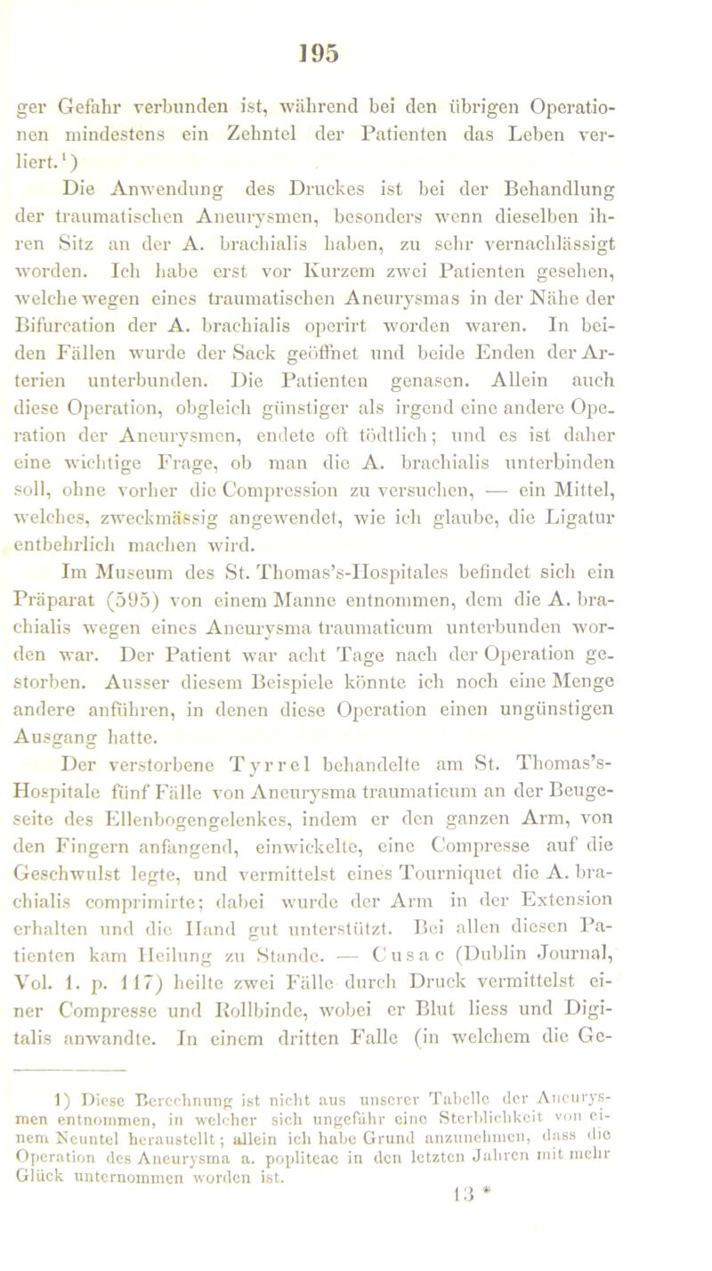 ]95 ger Gefahr verbunden ist, während bei den übrigen Operatio- nen mindestens ein Zehntel der Patienten das Leben ver- liert.1) Die Anwendung des Druckes ist bei der Behandlung der traumatischen Aneurysmen, besonders wenn dieselben ih- ren Sitz an der A. brachialis haben, zu sehr vernachlässigt worden. Ich habe erst vor Kurzem zwei Patienten gesehen, welche wegen eines traumatischen Aneurysmas in der Nähe der Bifurcation der A. brachialis operirt worden waren. In bei- den Fällen wurde der Sack geöffnet und beide Enden der Ar- terien unterbunden. Die Patienten genasen. Allein auch diese Operation, obgleich günstiger als irgend eine andere Ope- ration der Aneurysmen, endete oft tödtlich; und es ist daher eine wichtige Frage, ob man die A. brachialis unterbinden soll, ohne vorher die Compression zu versuchen, -— ein Mittel, welches, zweckmässig angewendet, wie ich glaube, die Ligatur entbehrlich machen wird. Im Museum des St. Thomas’s-IIospitales befindet sich ein Präparat (595) von einem Manne entnommen, dem die A. bra- chialis wegen eines Aneurysma traumaticum unterbunden wor- den war. Der Patient war acht Tage nach der Operation ge- storben. Ausser diesem Beispiele könnte ich noch eine Menge andere anführen, in denen diese Operation einen ungünstigen Ausgang hatte. Der verstorbene Tyrrel behandelte am St. Thomas’s- Hospitale fünf Fälle von Aneurysma traumaticum an der Beuge- seite des Ellenbogengelenkes, indem er den ganzen Arm, von den Fingern anfangend, einwickelte, eine Compresse auf die Geschwulst legte, und vermittelst eines Tourniquet die A. bra- chialis comprimirte; dabei wurde der Arm in der Extension erhalten und die Iland gut unterstützt. Bei allen diesen Pa- tienten kam Heilung zu Stande. — Cusac (Dublin Journal, Vol. 1. p. 117) heilte zwei Fälle durch Druck vermittelst ei- ner Compresse und Rollbinde, wobei er Blut liess und Digi- talis anwandte. In einem dritten Falle (in welchem die Ge- 1) Diese Berechnung ist nicht aus unserer Tabelle der Aneurys- men entnommen, in welcher sich ungefähr eine Sterblichkeit von ei- nem Neuntel herausteilt; allein ich habe Grund anzunehmen, dass die Operation des Aneurysma a. popliteac in den letzten Jahren mit mehr Glück unternommen worden ist. 13 *