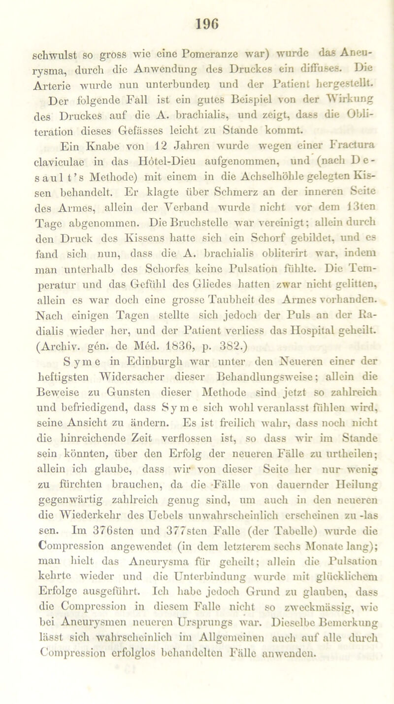 schwulst so gross wie eine Pomeranze war) wurde das Aneu- rysma, durch die Anwendung des Druckes ein diffuses. Die Arterie wurde nun unterbunden und der Patient hergestellt. Der folgende Fall ist ein gutes Beispiel von der Wirkung des Druckes auf die A. brachialis, und zeigt, dass die Obli- teration dieses Gefässes leicht zu Stande kommt. Ein Knabe von 12 Jahren wurde wegen einer Fractura claviculae in das Hötel-Dieu aufgenommen, und (nach De- saul t’s Methode) mit einem in die Achselhöhle gelegten Kis- sen behandelt. Er klagte über Schmerz an der inneren Seite des Armes, allein der Verband wurde nicht vor dem Uten Tage abgenommen. Die Bruchstelle war vereinigt; allein durch den Druck des Kissens hatte sich ein Schorf gebildet, und es fand sich nun, dass die A. brachialis obliterirt war. indem man unterhalb des Schorfes keine Pulsation fühlte. Die Tem- peratur und das Gefühl des Gliedes hatten zwar nicht gelitten, allein es war doch eine grosse Taubheit des Armes vorhanden. Nach einigen Tagen stellte sich jedoch der Puls an der Ka- dialis wieder her, und der Patient verliess das Hospital geheilt. (Archiv, gen. de Med. 1836, p. 382.) Syme in Edinburgh war unter den Neueren einer der heftigsten Widersacher dieser Behandlungsweise; allein die Beweise zu Gunsten dieser Methode sind jetzt so zahlreich und befriedigend, dass Syme sich wohl veranlasst fühlen wird, seine Ansicht zu ändern. Es ist freilich wahr, dass noch nicht die hinreichende Zeit verflossen ist, so dass wir im Stande sein könnten, über den Erfolg der neueren Fälle zu urtheilen; allein ich glaube, dass wir von dieser Seite her nur wenig zu fürchten brauchen, da die -Fälle von dauernder Heilung gegenwärtig zahlreich genug sind, um auch in den neueren die Wiederkehr des Uebels unwahrscheinlich erscheinen zu -las sen. Im 376sten und 377sten Falle (der Tabelle) wurde die Compression angewendet (in dem letzterem sechs Monatelang); man hielt das Aneurysma für geheilt; allein die Pulsation kehrte wieder und die Unterbindung wurde mit glücklichem Erfolge ausgeführt. Ich habe jedoch Grund zu glauben, dass die Compression in diesem Falle nicht so zweckmässig, wie bei Aneurysmen neueren Ursprungs war. Dieselbe Bemerkung lässt sich wahrscheinlich im Allgemeinen auch auf alle durch Compression erfolglos behandelten Fälle anwenden.