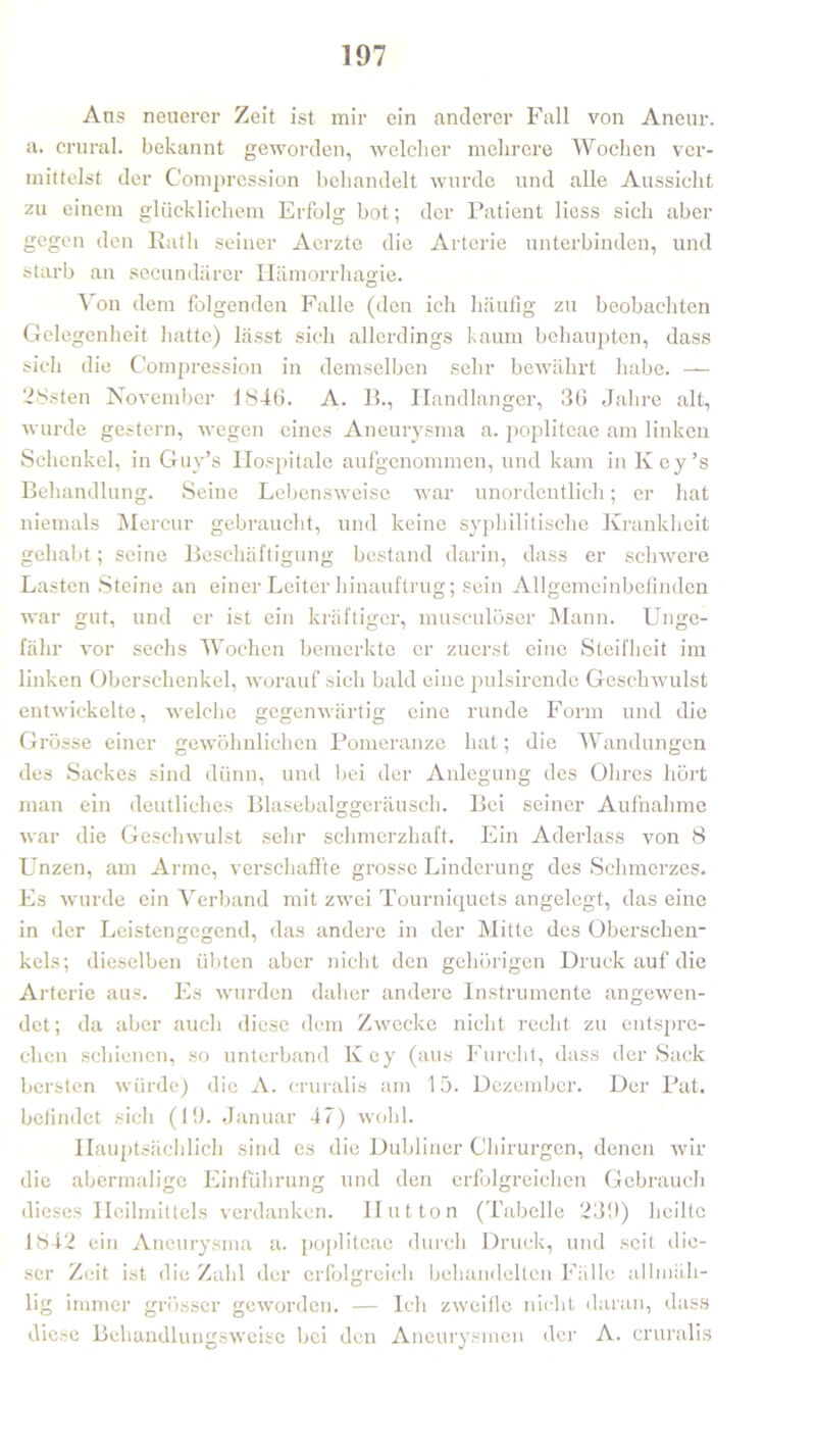 Ans neuerer Zeit ist mir ein anderer Fall von Aneur. a. crural. bekannt geworden, welcher mehrere Wochen ver- mittelst der Compression behandelt wurde und alle Aussicht zu einem glücklichem Erfolg bot; der Patient Hess sich aber gegen den Rath seiner Aerzte die Arterie unterbinden, und starb an secundärer Hämorrhagie. Von dem folgenden Falle (den ich häufig zu beobachten Gelegenheit hatte) lässt sich allerdings bäum behaupten, dass sich die Compression in demselben sehr bewährt habe. — 28sten November 1846. A. 15., Handlanger, 36 Jahre alt, wurde gestern, wegen eines Aneurysma a. popliteae am linken Schenkel, in Guv’s Hospitale aufgenommen, und kam in Key’s Behandlung. Seine Lebensweise war unordentlich; er hat niemals Mercur gebraucht, und keine syphilitische Krankheit gehabt ; seine Beschäftigung bestand darin, dass er schwere Lasten Steine an einer Leiter hinauftrug; sein Allgemeinbefinden war gut, und er ist ein kräftiger, musculöser Mann. Unge- fähr vor sechs Wochen bemerkte er zuerst eine Steifheit im linken Oberschenkel, worauf sich bald eine pulsirende Geschwulst entwickelte, welche gegenwärtig eine runde Form und die Grösse einer gewöhnlichen Pomeranze hat; die Wandungen des Sackes sind dünn, und bei der Anlegung des Ohres hört man ein deutliches Blasebalggeräusch. Bei seiner Aufnahme war die Geschwulst sehr schmerzhaft. Ein Aderlass von 8 Unzen, am Arme, verschaffte grosse Linderung des Schmerzes. Es wurde ein Verband mit zwei Tourniquets angelegt, das eine in der Leistenfjesrend, das andere in der Mitte des Oberschen- kels; dieselben übten aber nicht den gehörigen Druck auf die Arterie aus. Es wurden daher andere Instrumente angewen- det; da aber auch diese dem Zwecke nicht recht zu entspre- chen schienen, so unterband Key (aus Furcht, dass der Sack bersten würde) die A. cruralis am 15. Dezember. Der Pat. befindet sich (FJ. Januar 47) wohl. Hauptsächlich sind es die Dubliner Chirurgen, denen wir die abermalige Einführung und den erfolgreichen Gebrauch dieses Heilmittels verdanken. Hut ton (Tabelle 239) heilte 1842 ein Aneurysma a. popliteae durch Druck, und seit die- ser Zeit ist die Zahl der erfolgreich behandelten Fälle allmäh- lig immer grösser geworden. — Ich zweifle nicht daran, dass diese Behandlungsweise bei den Aneurysmen der A. cruralis