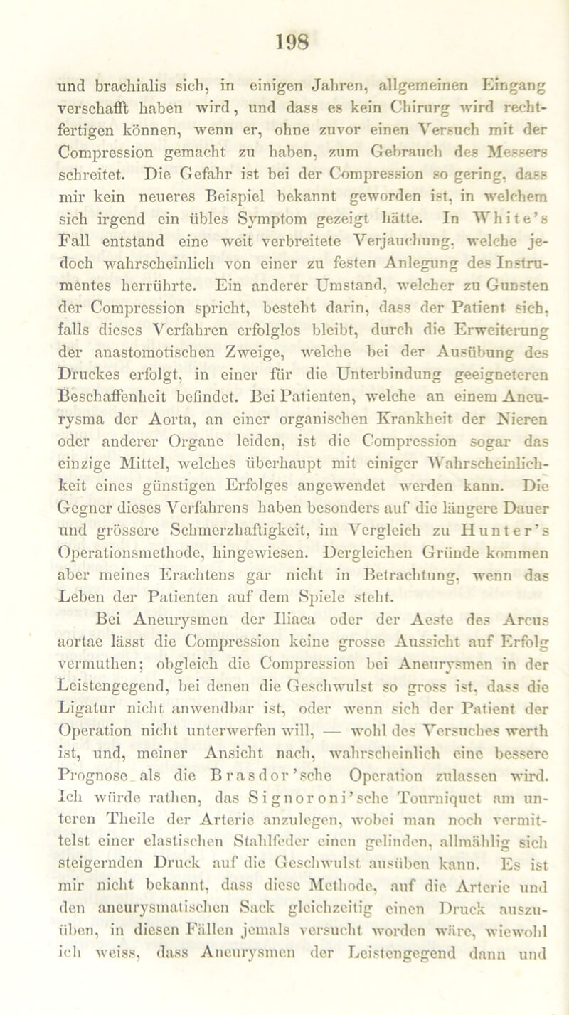 und brachialis sich, in einigen Jahren, allgemeinen Eingang verschafft haben wird, und dass es kein Chirurg wird recht- fertigen können, wenn er, ohne zuvor einen Versuch mit der Compression gemacht zu haben, zum Gebrauch des Messers schreitet. Die Gefahr ist bei der Compression so gering, dass mir kein neueres Beispiel bekannt geworden ist, in welchem sich irgend ein übles Symptom gezeigt hätte. In White’s Fall entstand eine weit verbreitete Verjauchung, welche je- doch wahrscheinlich von einer zu festen Anlegung des Instru- mentes herrührte. Ein anderer Umstand, welcher zu Gunsten der Compression spricht, besteht darin, dass der Patient sich, falls dieses Verfahren erfolglos bleibt, durch die Erweiterung der anastomotischen Zweige, welche bei der Ausübung des Druckes erfolgt, in einer für die Unterbindung geeigneteren Beschaffenheit befindet. Bei Patienten, welche an einem Aneu- rysma der Aorta, an einer organischen Krankheit der Nieren oder anderer Organe leiden, ist die Compression sogar das einzige Mittel, welches überhaupt mit einiger Wahrscheinlich- keit eines günstigen Erfolges angewendet werden kann. Die Gegner dieses Verfahrens haben besonders auf die längere Dauer und grössere Schmerzhaftigkeit, im Vergleich zu Hunter’s Operationsmethode, liingeAviesen. Dergleichen Gründe kommen aber meines Erachtens gar nicht in Betrachtung, wenn das Leben der Patienten auf dem Spiele steht. Bei Aneurysmen der Iliaca oder der Aeste des Arcus aortae lässt die Compression keine grosse Aussicht auf Erfolg vermuthen; obgleich die Compression bei Aneurysmen in der Leistengegend, bei denen die Geschwulst so gross ist, dass die Ligatur nicht anwendbar ist, oder wenn sich der Patient der Operation nicht unterwerfen will, — wohl des Versuches werth ist, und, meiner Ansicht nach, wahrscheinlich eine bessere Prognose als die Brasdor’sche Operation zulassen wird. Ich würde ratlien, das Signoroni’sche Tourniquct am un- teren Theile der Arterie anzulcgen, wobei man noch vermit- telst einer elastischen Stahlfeder einen gelinden, allmählig sich steigernden Druck auf die Geschwulst ausüben kann. Es ist mir nicht bekannt, dass diese Methode, auf die Arterie und den aneurysmatischen Sack gleichzeitig einen Druck auszu- üben, in diesen Fällen jemals versucht worden wäre, wiewohl ich weiss, dass Aneurysmen der Leistengegend dann und