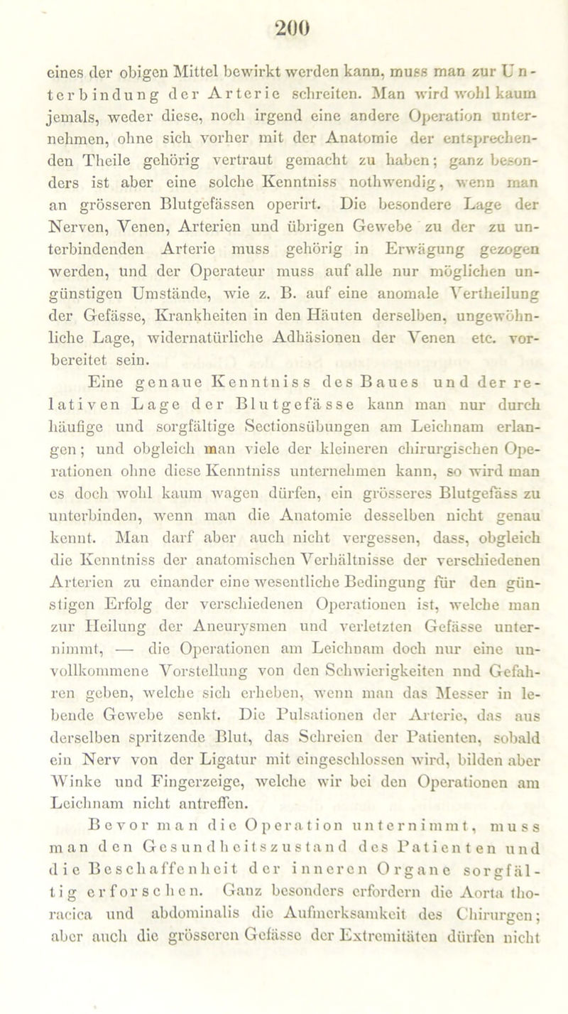 eines der obigen Mittel bewirkt werden kann, muss man zur Un- terbindung der Arterie schreiten. Man wird wohl kaum jemals, weder diese, noch irgend eine andere Operation unter- nehmen, ohne sich vorher mit der Anatomie der entsprechen- den Theile gehörig vertraut gemacht zu haben; ganz beson- ders ist aber eine solche Kenntniss nothwendig, wenn man an grösseren Blutgefässen operirt. Die besondere Lage der Nerven, Yenen, Arterien und übrigen Gewebe zu der zu un- terbindenden Arterie muss gehörig in Erwägung gezogen werden, und der Operateur muss auf alle nur möglichen un- günstigen Umstände, wie z. B. auf eine anomale Yertheilung der Gefässe, Krankheiten in den Häuten derselben, ungewöhn- liche Lage, widernatürliche Adhäsionen der Yenen etc. vor- bereitet sein. Eine genaue Kenntniss des Baues und der re- lativen Lage der Blutgefässe kann man nur durch häufige und sorgfältige SectionsÜbungen am Leichnam erlan- gen ; und obgleich man viele der kleineren chirurgischen Ope- rationen ohne diese Kenntniss unternehmen kann, so wird man es doch wohl kaum wagen dürfen, ein grösseres Blutgefäss zu unterbinden, wenn man die Anatomie desselben nicht genau kennt. Man darf aber auch nicht vergessen, dass, obgleich die Kenntniss der anatomischen Verhältnisse der verschiedenen Arterien zu einander eine wesentliche Bedingung für den gün- stigen Erfolg der verschiedenen Operationen ist, welche man zur Heilung der Aneurysmen und verletzten Gefässe unter- nimmt, — die Operationen am Leichnam doch nur eine un- vollkommene Vorstellung von den Schwierigkeiten nnd Gefah- ren geben, welche sich erheben, wenn man das Messer in le- bende Gewebe senkt. Die Pulsationen der Arterie, das aus derselben spritzende Blut, das Schreien der Patienten, sobald ein Nerv von der Ligatur mit eingeschlossen wird, bilden aber Winke und Fingerzeige, welche wir bei den Operationen am Leichnam nicht antreffen. Bevor man die Operation unternimmt, muss man den Gesundheitszustand des Patienten und d i e B e s cli affe n h ei t der inneren Organe sorgfäl- tig erforschen. Ganz besonders erfordern die Aorta tho- racica und abdominalis die Aufmerksamkeit des Chirurgen; aber auch die grösseren Gefässe der Extremitäten dürfen nicht