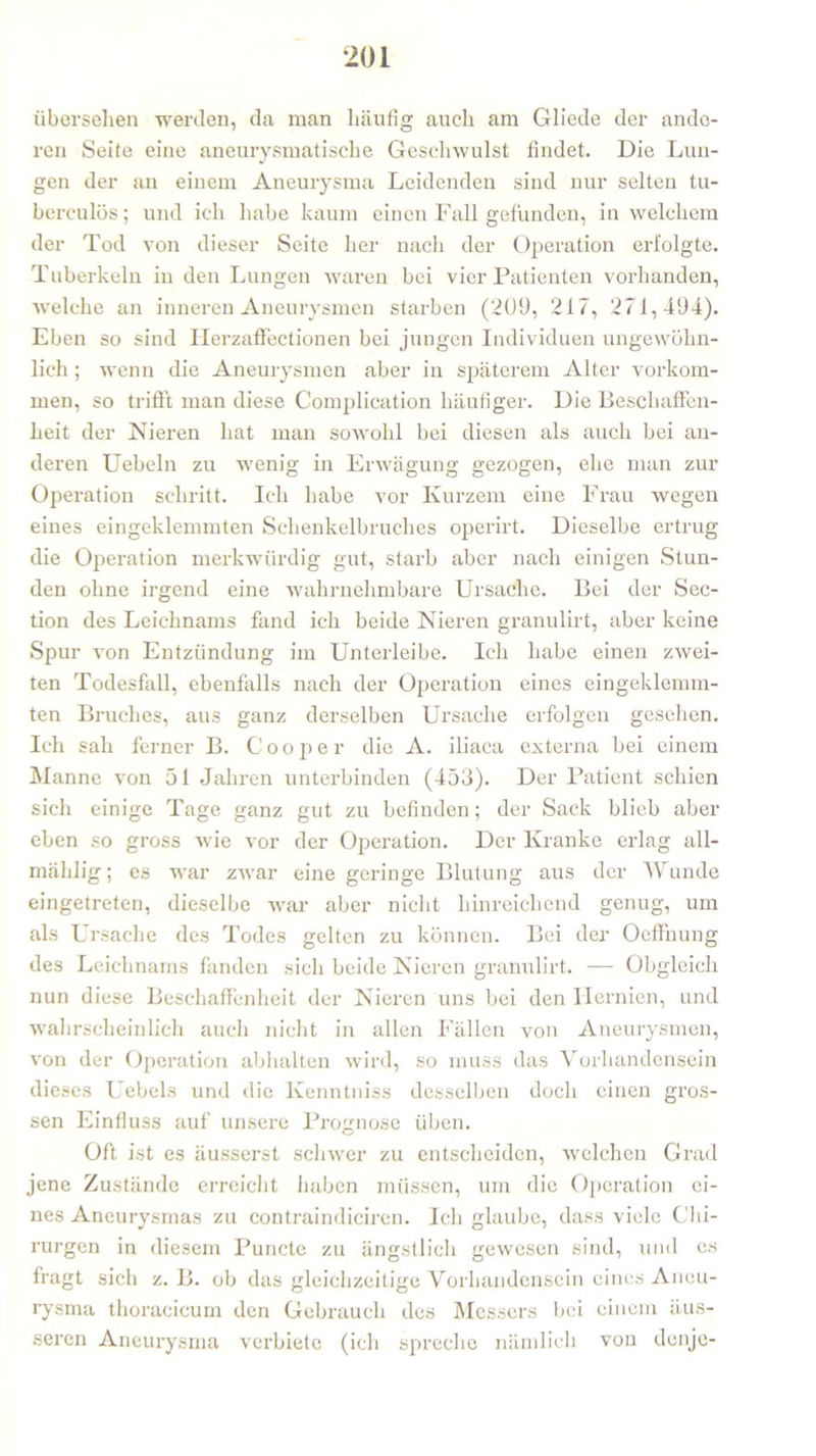 übersehen werden, da man häufig auch am Gliede der ande- ren Seife eine aneurysmatische Geschwulst findet. Die Lun- gen der au einem Aneurysma Leidenden sind nur selten tu- berculös; und ich habe kaum einen Fall gefunden, in welchem der Tod von dieser Seite her nach der Operation erfolgte. Tuberkeln in den Lungen waren bei vier Patienten vorhanden, welche an inneren Aneurysmen starben (209, 217, 271,494). Eben so sind Ilerzaffectionen bei jungen Individuen ungewöhn- lich ; wenn die Aneurysmen aber in späterem Alter Vorkom- men, so trifft man diese Complication häufiger. Die Beschaffen- heit der Nieren hat man sowohl bei diesen als auch bei an- deren Uebeln zu wenig in Erwägung gezogen, ehe man zur Operation schritt. Ich habe vor Kurzem eine Frau wegen eines eingeklemmten Schenkelbruches operirt. Dieselbe ertrug die Operation merkwürdig gut, starb aber nach einigen Stun- den ohne irgend eine wahrnehmbare Ursache. Bei der Sec- tion des Leichnams fand ich beide Nieren granulirt, aber keine Spur von Entzündung im Unterleibe. Ich habe einen zwei- ten Todesfall, ebenfalls nach der Operation eines eingeklemm- ten Bruches, aus ganz derselben Ursache erfolgen gesehen. Ich sah ferner B. Cooper die A. iliaca externa bei einem Manne von 51 Jahren unterbinden (453). Der Patient schien sich einige Tage ganz gut zu befinden; der Sack blieb aber eben so gross wrie vor der Operation. Der Kranke erlag all- mählig; es war zwar eine geringe Blutung aus der Wunde eingetreten, dieselbe war aber nicht hinreichend genug, um als Ursache des Todes gelten zu können. Bei der Oeffnung des Leichnams fanden sich beide Nieren granulirt. — Obgleich nun diese Beschaffenheit der Nieren uns bei den Hernien, und wahrscheinlich auch nicht in allen Fällen von Aneurysmen, von der Operation abhalten wird, so muss das Vorhandensein dieses Uebels und die Kenntniss desselben doch einen gros- sen Einfluss auf unsei'e Prognose üben. Oft ist es äusserst schwer zu entscheiden, welchen Grad jene Zustände erreicht haben müssen, um die Operation ei- nes Aneurysmas zu contraindiciren. Ich glaube, dass viele Chi- rurgen in diesem Puncte zu ängstlich gewesen sind, und es fragt sich z. B. ob das gleichzeitige Vorhandensein eines Aneu- rysma thoracicum den Gebrauch des Messers bei einem äus- seren Aneurysma verbiete (ich spreche nämlich von denje-