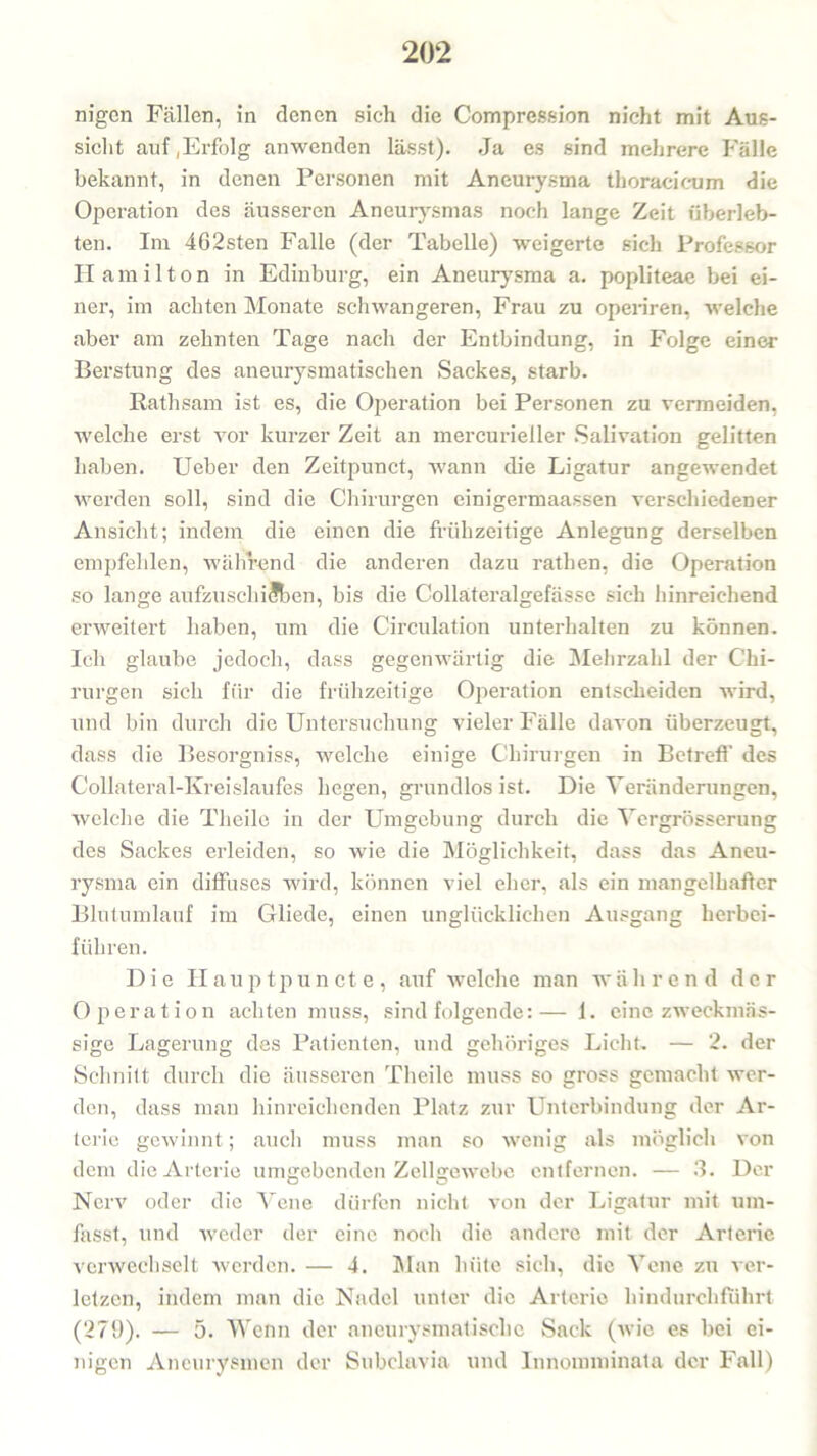 nigcn Fällen, in denen sich die Compression nicht mit Aus- sicht auf,Erfolg anwenden lässt). Ja es sind mehrere Fälle bekannt, in denen Personen mit Aneurysma thoracicum die Operation des äusseren Aneurysmas noch lange Zeit überleb- ten. Im 462sten Falle (der Tabelle) weigerte sich Professor Hamilton in Edinburg, ein Aneurysma a. popliteae bei ei- ner, im achten Monate schwangeren, Frau zu operiren, welche aber am zehnten Tage nach der Entbindung, in Folge einer Berstung des aneurysmatischen Sackes, starb. Rathsam ist es, die Operation bei Personen zu vermeiden, welche erst vor kurzer Zeit an mercurieller Salivation gelitten haben. Ueber den Zeitpunct, wann die Ligatur angewendet werden soll, sind die Chirurgen einigermaassen verschiedener Ansicht; indem die einen die frühzeitige Anlegung derselben empfehlen, während die anderen dazu rathen, die Operation so lange aufzuschiSben, bis die Colläteralgefässe sich hinreichend erweitert haben, um die Circulation unterhalten zu können. Ich glaube jedoch, dass gegenwärtig die Mehrzahl der Chi- rurgen sich für die frühzeitige Operation entscheiden wird, und bin durch die Untersuchung vieler Fälle davon überzeugt, dass die Besorgniss, welche einige Chirurgen in Betreff des Collateral-Kreislaufes hegen, grundlos ist. Die Veränderungen, welche die Theilc in der Umgebung durch die Vergrösserung des Sackes erleiden, so wie die Möglichkeit, dass das Aneu- rysma ein diffuses wird, können viel eher, als ein mangelhafter Blutumlauf im Gliede, einen unglücklichen Ausgang herbei- führen. Die Hauptpuncte, auf welche man während der Operation achten muss, sind folgende:— 1. eine zweckmäs- sige Lagerung des Patienten, und gehöriges Licht. — 2. der Schnitt durch die äusseren Theilc muss so gross gemacht wer- den, dass man hinreichenden Platz zur Unterbindung der Ar- terie gewinnt; auch muss man so wenig als möglich von dem die Arterie umgebenden Zellgewebe entfernen. — 3. Der Nerv oder die Vene dürfen nicht von der Ligatur mit um- fasst, und weder der eine noch die andere mit der Arterie verwechselt werden. — 4. Man hüte sich, die Vene zu ver- letzen, indem man die Nadel unter die Arterie hindurchfuhrt (279). — 5. Wenn der aneurysmatischc Sack (wie es bei ei- nigen Aneurysmen der Subclavia und lnnomrainata der Fall)