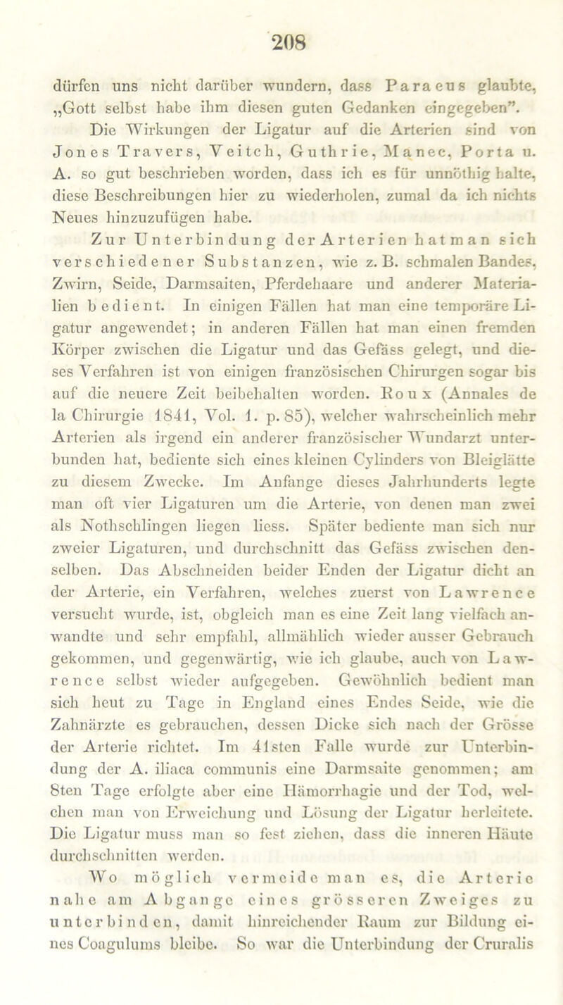 dürfen uns nicht darüber wundern, dass Paraeus glaubte, „Gott selbst habe ihm diesen guten Gedanken eingegeben”. Die Wirkungen der Ligatur auf die Arterien sind von Jones Travers, Veiteli, Guthrie, Manec, Porta u. A. so gut beschrieben worden, dass ich es für unnöthig halte, diese Beschreibungen hier zu wiederholen, zumal da ich nichts Neues hinzuzufügen habe. Zur Unterbindung der Arterien hatman sich verschiedener Substanzen, wie z. B. schmalen Bandes, Zwirn, Seide, Darmsaiten, Pferdehaare und anderer Materia- lien bedient. In einigen Fällen hat man eine temporäre Li- gatur angewendet; in anderen Fällen hat man einen fremden Körper zwischen die Ligatur und das Gefass gelegt, und die- ses Verfahren ist von einigen französischen Chirurgen sogar bis auf die neuere Zeit beibehalten worden. Roux (Annales de la Chirurgie 1841, Vol. 1. p. 85), welcher wahrscheinlich mehr Arterien als irgend eiu anderer französischer Wundarzt unter- bunden hat, bediente sich eines kleinen Cylinders von Bleiglätte zu diesem Zwecke. Im Anfänge dieses Jahrhunderts legte man oft vier Ligaturen um die Arterie, von denen man zwei als Nothschlingen liegen liess. Später bediente man sich nur zweier Ligaturen, und durchschnitt das Gefäss zwischen den- selben. Das Abschneiden beider Enden der Ligatur dicht an der Arterie, ein Verfahren, welches zuerst von Lawrence versucht wurde, ist, obgleich man es eine Zeit lang vielfach an- wandte und sehr empfahl, allmählich wieder ausser Gebrauch gekommen, und gegenwärtig, wie ich glaube, auch von Law- rence selbst wieder aufgegeben. Gewöhnlich bedient man sich heut zu Tage in England eines Endes Seide, wie die Zahnärzte es gebrauchen, dessen Dicke sich nach der Grösse der Arterie richtet. Im 41sten Falle wurde zur Unterbin- dung der A. iliaca communis eine Darmsaite genommen; am 8ten Tage erfolgte aber eine Hämorrhagie und der Tod, wel- chen man von Erweichung und Lösung der Ligatur herleitete. Die Ligatur muss man so fest ziehen, dass die inneren Häute durchschnitten werden. Wo möglich vermeide man es, die Arterie nahe am Abgänge eines grösseren Zweiges zu unterbinden, damit hinreichender Raum zur Bildung ei- nes Coagulums bleibe. So war die Unterbindung der Cruralis