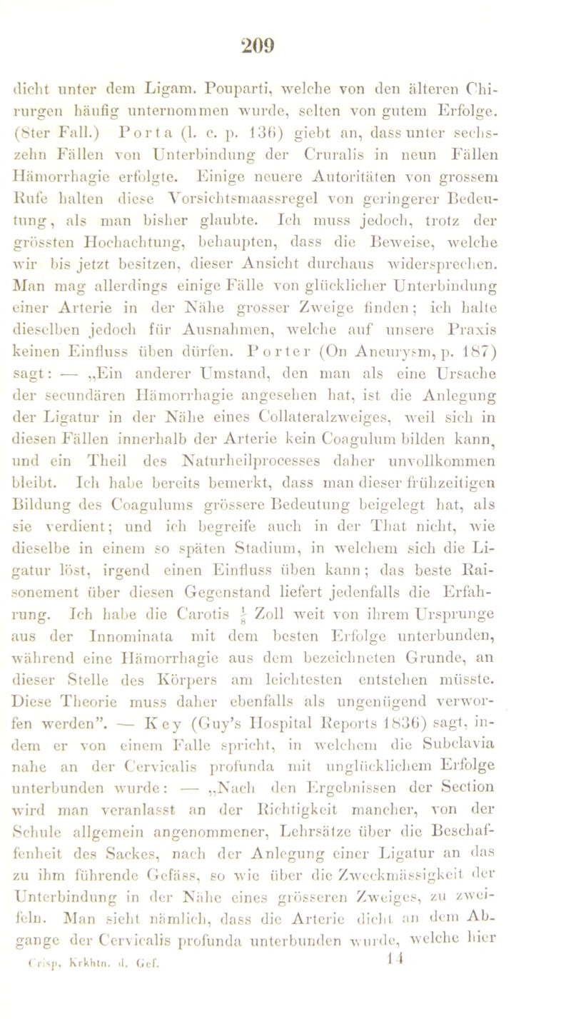 *209 dicht unter dem Ligam. Pouparti, welche von den älteren Chi- rurgen häufig unternommen wurde, selten von gutem Erfolge. (8ter Fall.) Porta (1. c. p. 136) giebt an, dass unter sechs- zehn Fällen von Unterbindung der Cruralis in neun Fällen Hämorrhagie erfolgte. Einige neuere Autoritäten von grossem Rufe halten diese Vorsichtsmaassregel von geringerer Bedeu- tung, als man bisher glaubte. Ich muss jedoch, trotz der grössten Hochachtung, behaupten, dass die Beweise, welche wir bis jetzt besitzen, dieser Ansicht durchaus widersprechen. Man mag allerdings einige Fälle von glücklicher Unterbindung einer Arterie in der Nähe grosser Zweige finden; ich halte dieselben jedoch für Ausnahmen, welche auf unsere Praxis keinen Einfluss üben dürfen. Porter (On Aneurysm, p. 187) sagt: -— „Ein anderer Umstand, den man als eine Ursache der secundären Hämorrhagie angesehen hat, ist die Anlegung der Ligatur in der Nähe eines Collateralzweiges, weil sich in diesen Fällen innerhalb der Arterie kein Coagulum bilden kann,, und ein Theil des Naturheilprocesses daher unvollkommen bleibt. Ich habe bereits bemerkt, dass man dieser frühzeitigen Bildung des Coagulums grössere Bedeutung beigelegt hat, als sie verdient; und ich begreife auch in der That nicht, wie dieselbe in einem so späten Stadium, in welchem sich die Li- gatur löst, irgend einen Einfluss üben kann; das beste Rai- sonement über diesen Gegenstand liefert jedenfalls die Erfah- rung. Ich habe die Carotis \ Zoll weit von ihrem Ursprünge aus der Innominata mit dem besten Erfolge unterbunden, während eine Hämorrhagie aus dem bezeichneten Grunde, an dieser Stelle des Körpers am leichtesten entstellen müsste. Diese Theorie muss daher ebenfalls als ungenügend verwor- fen werden”. -— Key (Guy’s Hospital Reports 1836) sagt, in- dem er von einem Falle spricht, in welchem die Subclavia nahe an der Cervicalis profunda mit unglücklichem Erfolge unterbunden wurde: — „Nach den Ergebnissen der Section wird man veranlasst an der Richtigkeit mancher, von der Schule allgemein angenommener, Lehrsätze über die Beschaf- fenheit des Sackes, nach der Anlegung einer Ligatur an das zu ihm führende Gefäss, so wie über die Zweckmässigkeit der Unterbindung in der Nähe eines grösseren Zweiges, zu zwei- feln. Man sieht nämlich, dass die Arterie dicht an dem Ab- gänge der Cervicalis profunda unterbunden wurde, welche liier Crisji, Krkhln. tl. GcF. ^ ^