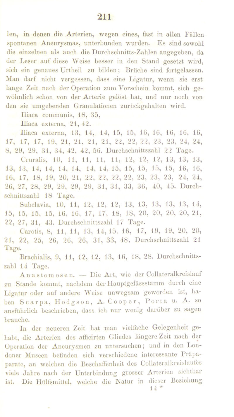len, in denen die Arterien, wegen eines, fast in allen Fällen spontanen Aneurysmas, unterbunden wurden. Es sind sowohl die einzelnen als auch die Durchschnitts-Zahlen angegeben, da der Leser auf diese Weise besser in den Stand gesetzt wird, sich ein genaues Urtheil zu bilden; Brüche sind fortgelassen. Man darf nicht vergessen, dass eine Ligatur, wenn sie erst lange Zeit nach der Operation zum Vorschein kommt, sich ge- wöhnlich schon von der Arterie gelöst hat, und nur noch von den sie umgebenden Granulationen zurückgehalten wird. Uiaca communis, 18, 35, Iliaca externa, 21, 42. Iliaca externa, 13, 14, 14, 15, 15, 16, 16, 16, 16, 16, 17, 17, 17, 19, 21, 21, 21, 21, 22, 22, 22, 23, 23, 24, 24, 8, 29, 29, 31, 34, 42, 42, 56. Durchschnittszahl 22 Tage. Cruralis, 10, 11, 11, 11, 11, 12, 12, 12, 13, 13, 13, 13, 13, 14, 14, 14, 14, 14, 14, 15, 15, 15, 15, 15, 16, 16, 16, 17, 18, 19, 20, 21, 22, 22, 22, 22, 23, 23, 23, 24, 24, 26, 27, 28, 29, 29, 29, 29, 31, 31, 33, 36, 40, 45. Durch- schnittszahl 18 Tage. Subclavia, 10, 11, 12, 12, 12, 13, 13, 13, 13, 13, 14, 15, 15, 15, 15, 16, 16, 17, 17, 18, 18, 20, 20, 20, 20, 21, 22, 27, 31, 43. Durchschnittszahl 17 Tage. Carotis, 8, 11, 11, 13, 14,15, 16, 17, 19, 19, 20, 20, 21, 22, 25, 26, 26, 26, 31, 33, 48. Durchschnittszahl 21 rrx läge. Brachialis, 9, 11, 12, 12, 13, 16, 18, 28. Durchschnitts- zahl 14 Tage. Anastomosen. — Die Art, wie der Collateralkreislauf zu Stande kommt, nachdem der Ilauptgefässstamm durch eine Ligatur oder auf andere Weise unwegsam geworden ist, ha- ben Scarpa, II o d g s o n , A. Coopcr, Porta u. A. so ausführlich beschrieben, dass ich nur wenig darüber zu sagen brauche. In der neueren Zeit hat man vielfache Gelegenheit ge- habt, die Arterien des aflicirten Gliedes längere Zeit nach der Operation der Aneurysmen zu untersuchen; und in den Lon- doner Museen befinden sich verschiedene interessante Präpa- parate, an welchen die Beschaffenheit des Collateralkreislaufes viele Jahre nach der Unterbindung grosser Arterien sichtbar ist. Die Hülfsmittel, welche die Natur in dieser Beziehung 14 *