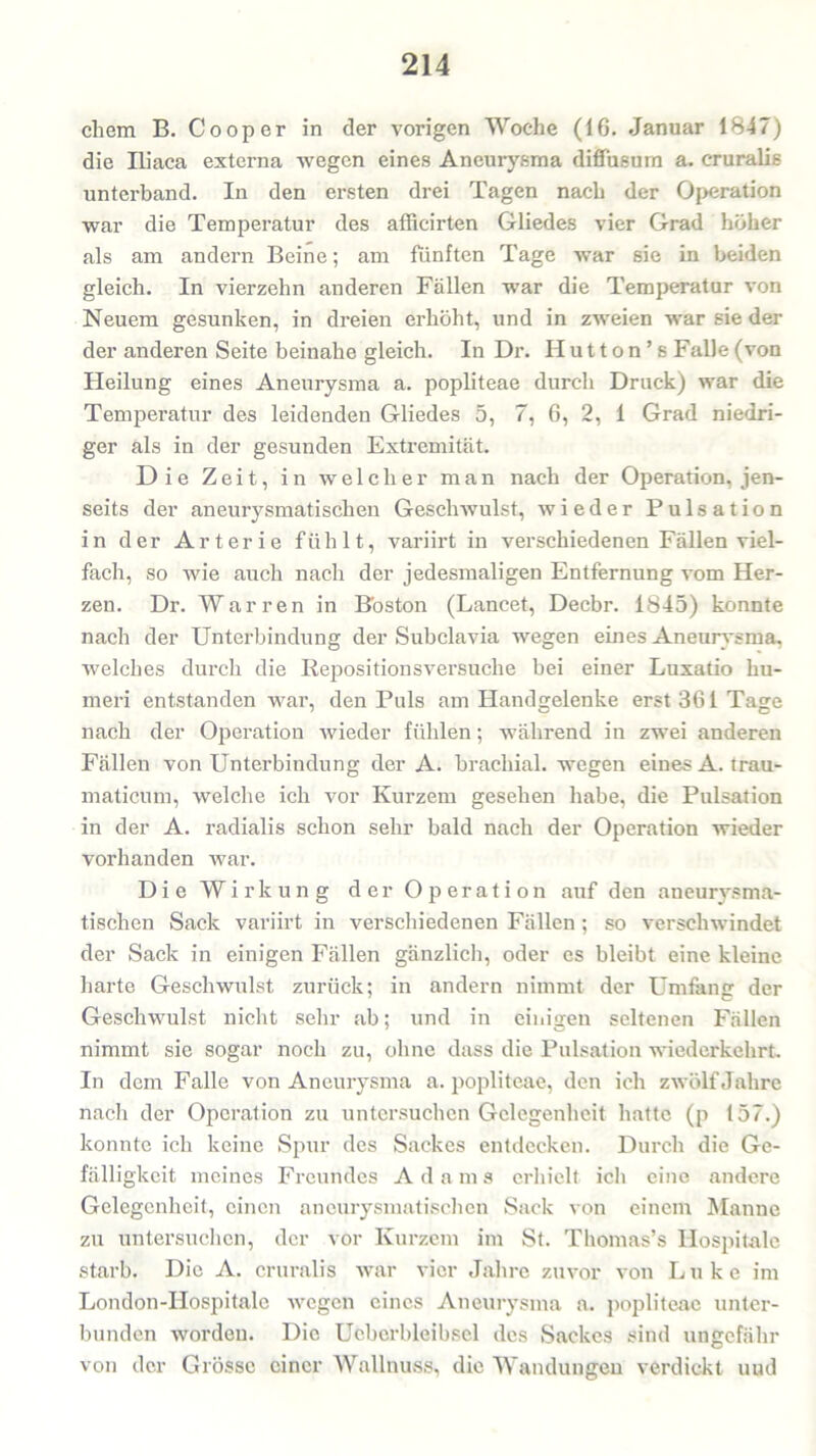 cliem B. Cooper in der vorigen Woche (16. Januar 1847) die Iliaca externa wegen eines Aneurysma diffusum a. cruralis unterband. In den ersten drei Tagen nach der Operation war die Temperatur des afficirten Gliedes vier Grad höher als am andern Beine; am fünften Tage war sie in beiden gleich. In vierzehn anderen Fällen war die Temperatur von Neuem gesunken, in dreien erhöht, und in zweien war sie der der anderen Seite beinahe gleich. In Dr. II u 11 o n ’ s Falle (von Heilung eines Aneurysma a. popliteae durch Druck) war die Temperatur des leidenden Gliedes 5, 7, 6, 2, 1 Grad niedri- ger als in der gesunden Extremität. Die Zeit, in welcher man nach der Operation, jen- seits der aneurysmatischen Geschwulst, wieder Pulsation in der Arterie fühlt, variirt in verschiedenen Fällen viel- fach, so wie auch nach der jedesmaligen Entfernung vom Her- zen. Dr. Warren in Boston (Lancet, Decbr. 1845) konnte nach der Unterbindung der Subclavia wegen eines Aneurysma, welches durch die Rejaositionsversuche bei einer Luxatio hu- meri entstanden war, den Puls am Handgelenke erst 361 Tage nach der Operation wieder fühlen; während in zwei anderen Fällen von Unterbindung der A. brachial, wegen eines A.trau- maticum, welche ich vor Kurzem gesehen habe, die Pulsation in der A. radialis schon sehr bald nach der Operation wieder vorhanden war. Die Wirkung der Operation auf den aneurysma- tischen Sack variirt in verschiedenen Fällen ; so verschwindet der Sack in einigen Fällen gänzlich, oder es bleibt eine kleine harte Geschwulst zurück; in andern nimmt der Umfang der Geschwulst nicht sehr ab; und in einigen seltenen Fällen nimmt sie sogar noch zu, ohne dass die Pulsation wiederkehrt. In dem Falle von Aneurysma a. popliteae, den ich zwölf Jahre nach der Operation zu untersuchen Gelegenheit hatte (p 157.) konnte ich keine Spur des Sackes entdecken. Durch die Ge- fälligkeit meines Freundes A d a m s erhielt ich eine andere Gelegenheit, einen aneurysmatischen Sack von einem Manne zu untersuchen, der vor Kurzem im St. Thomas’s Hospitale starb. Die A. cruralis war vier Jahre zuvor von Luke im London-Hospitale wegen eines Aneurysma a. popliteae unter- bunden wordeu. Die Ucberbleibsel des Sackes sind ungefähr von der Grösse einer Wallnuss, die Wandungen verdickt uud