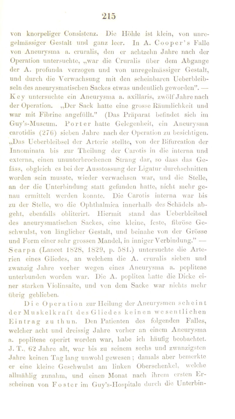 von knorpeliger Consistcnz. Die Höhle ist klein, von unre- gelmässiger Gestalt und ganz leer. In A. Cooper’s Falle von Aneurysma a. cruralis, den er achtzehn Jahre nach der Operation untersuchte, „war die Cruralis über dem Abgänge der A. profunda verzogen und von unregelmässiger Gestalt, und durch die Verwachsung mit den scheinbaren Ueberbleib- seln des aneurysmatischen Sackes etwas undeutlich geworden”. — Key untersuchte ein Aneurysma a. axillaris, zwölf Jahre nach der Operation. „Der Sack hatte eine grosse Räumlichkeit und war mit Fibrine angefüllt.” (Das Präparat befindet sich im Guy’s-Museum. Porter hatte Gelegenheit, ein Aneurysma carotidis (276) sieben Jahre nach der Operation zu besichtigen. „Das Ueberbleibsel der Arterie stellte, von der Bifurcation der Innominata bis zur Theilung der Carotis in die interna und externa, einen ununterbrochenen Strang dar, so dass das Gc- fäss, obgleich es bei der Ausstossung der Ligatur durchschnitten worden sein musste, wieder verwachsen war, und die Stelle, an der die Unterbindung statt gefunden hatte, nicht mehr ge- nau ermittelt werden konnte. Die Carotis interna war bis zu der Stelle, wo die Ophtlialmica innerhalb des Schädels ab- geht, ebenfalls obliterirt. Hiermit stand das Ueberbleibsel des aneurysmatischen Sackes, eine kleine, feste, fibröse Ge- schwulst, von länglicher Gestalt, und beinahe von der Grösse und Form einer sehr grossen Mandel, in inniger Verbindung.” — Scarpa (Lancet 1S28, 1829, p. 581.) untersuchte die Arte- rien eines Gliedes, an welchem die A. cruralis sieben und zwanzig Jahre vorher wegen eines Aneurysma a. popliteae unterbunden worden war. Die A. poplitea hatte die Dicke ei- ner starken Violinsaite, und von dem Sacke war nichts mehr übrig geblieben. Die Operation zur Heilung der Aneurysmen scheint der Muskelkraft des Gliedes keinen wesentlichen Eintrag zu thun. Den Patienten des folgenden Falles, welcher acht und dreissig Jahre vorher an einem Aneurysma a. popliteae operirt worden war, habe ich häufig beobachtet. J. T„ 62 Jahre alt, war bis zu seinem sechs und zwanzigsten Jahre keinen Tag lang unwohl gewesen ; damals aber bemerkte er eine kleine Geschwulst am linken Oberschenkel, welche allmählig zunahm, und einen Monat nach ihrem ersten Er- scheinen von Foster im Guy’s-IIospitalc durch die Unterbin-