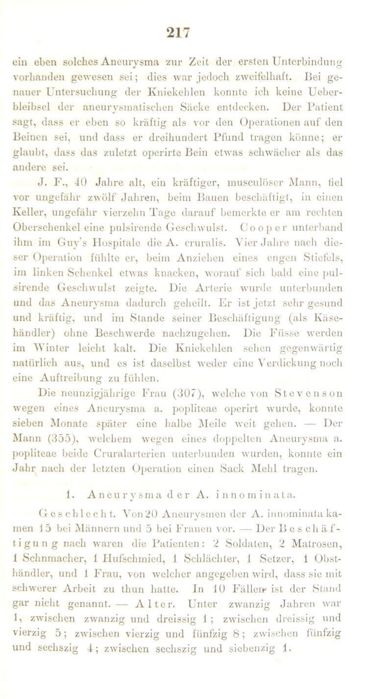 ein eben solches Aneurysma zur Zeit der ersten Unterbindung vorhanden gewesen sei; dies war jedoch zweifelhaft. Bei ge- nauer Untersuchung der Kniekehlen konnte ich keine Ueber- bleibsel der aneurysmatischen Säcke entdecken. Der Patient sagt, dass er eben so kräftig als vor den Operationen auf den Beinen sei, und dass er dreihundert Pfund tragen könne; er glaubt, dass das zuletzt operirte Bein etwas schwächer als das andere sei. J. F., 40 Jahre alt, ein kräftiger, musculöser Mann, liel vor ungefähr zwölf Jahren, beim Bauen beschäftigt, in einen Keller, ungefähr vierzehn Tage darauf bemerkte er am rechten Oberschenkel eine pulsirende Geschwulst. Cooper unterband ihm im Guy’s Hospitale die A. cruralis. Vier Jahre nach die- ser Operation fühlte er, beim Anziehen eines engen Stiefels, im linken Schenkel etwas knacken, worauf sich bald eine pul- sirende Geschwulst zeigte. Die Arterie wurde unterbunden und das Aneurysma dadurch geheilt. Er ist jetzt sehr gesund und kräftig, und im Stande seiner Beschäftigung (als Käse- händler) ohne Beschwerde nachzugehen. Die Fiisse werden im Winter leicht kalt. Die Kniekehlen sehen gegenwärtig natürlich aus, und es ist daselbst weder eine Verdickung noch eine Auftreibung zu fühlen. Die neunzigjährige Frau (307), welche von Stevenson wegen eines Aneurysma a. popliteae operirt wurde, konnte sieben Monate später eine halbe AI eile weit gehen. —■ Der Mann (355), welchem wegen eines doppelten Aneurysma a. popliteae beide Cruralarterien unterbunden wurden, konnte ein Jahr nach der letzten Operation einen Sack Mehl tragen. 1. Aneurysma der A. innominata. Geschlecht. Von 20 Aneurysmen der A. innominata ka- men 15 bei Männern und 5 bei Frauen vor. — Der Bes chä f- tigung nach waren die Patienten: 2 Soldaten, 2 Matrosen, 1 Schnmacher, 1 Hufschmied, 1 Schlächter, 1 Setzer, 1 Obst- händler, und 1 Frau, von welcher angegeben wird, dass sie mit schwerer Arbeit zu tlmn hatte. In 10 Fällen» ist der Stand gar nicht genannt.— Alter. Unter zwanzig Jahren war 1, zwischen zwanzig und dreissig 1 ; zwischen dreissig und vierzig 5; zwischen vierzig und fünfzig 8; zwischen fünfzig und sochszig 4; zwischen sechszig und siebenzig 1.