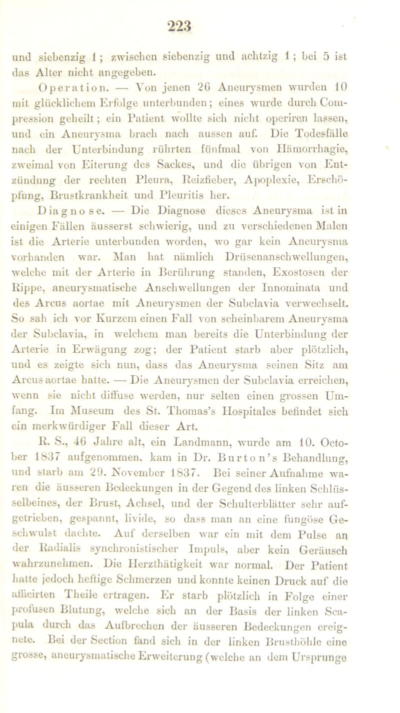 und siebenzig 1 ; zwischen siebenzig und achtzig 1 ; bei 5 ist das Alter nicht angegeben. Operation. — Von jenen 20 Aneurysmen wurden 10 mit glücklichem Erfolge unterbunden; eines wurde durch Com- pression geheilt ; ein Patient wollte sich nicht operiren lassen, und ein Aneurysma brach nach aussen auf. Die Todesfälle nach der Unterbindung rührten fünfmal von Hämorrhagie, zweimal von Eiterung des Sackes, und die übrigen von Ent- zündung der rechten Pleura, Reizfieber, Apoplexie, Erschö- pfung, Brustkrankheit und Pleuritis her. Diagnose. — Die Diagnose dieses Aneurysma ist in einigen Fällen äusserst schwierig, und zu verschiedenen Malen ist die Arterie unterbunden worden, wo gar kein Aneurysma vorhanden war. Man hat nämlich Drüsenanschwellungen, welche mit der Arterie in Berührung standen, Exostosen der Kippe, aneurysmatische Anschwellungen der Innominata und des Arcus aortae mit Aneurysmen der Subclavia verwechselt. So sah ich vor Kurzem einen Fall von scheinbarem Aneurysma der Subclavia, in welchem man bereits die Unterbindung der Arterie in Erwägung zog; der Patient starb aber plötzlich, und es zeigte sich nun, dass das Aneurysma seinen Sitz am Arcus aortae hatte. — Die Aneurysmen der Subclavia erreichen, wenn sie nicht diffuse werden, nur selten einen grossen Um- fang. Im Museum des St. Thomas’s Ilospitales befindet sich ein merkwürdiger Fall dieser Art. R. S., 46 Jahre alt, ein Landmann, wurde am 10. Octo- ber 1837 aufgenommen, kam in Dr. Burton’s Behandlung, und starb am 29. November 1837. Bei seiner Aufnahme wa- ren die äusseren Bedeckungen in der Gegend des linken Schlüs- selbeines, der Brust, Achsel, und der Schulterblätter sehr auf- getrieben, gespannt, livide, so dass man an eine fungöse Ge- schwulst dachte. Auf derselben war ein mit dem Pulse an der Radialis synchronistischer Impuls, aber kein Geräusch wahrzunehmen. Die Herzthätigkeit war normal. Der Patient hatte jedoch heftige Schmerzen und konnte keinen Druck auf die affieirten Theile ertragen. Er starb plötzlich in Folge einer profusen Blutung, welche sich an der Basis der linken Sca- pula durch das Aufbrechen der äusseren Bedeckungen ereig- nete. Bei der Section fand sich in der linken Brusthöhle eine grosse, aneurysmatische Erweiterung (welche an dem Ursprünge