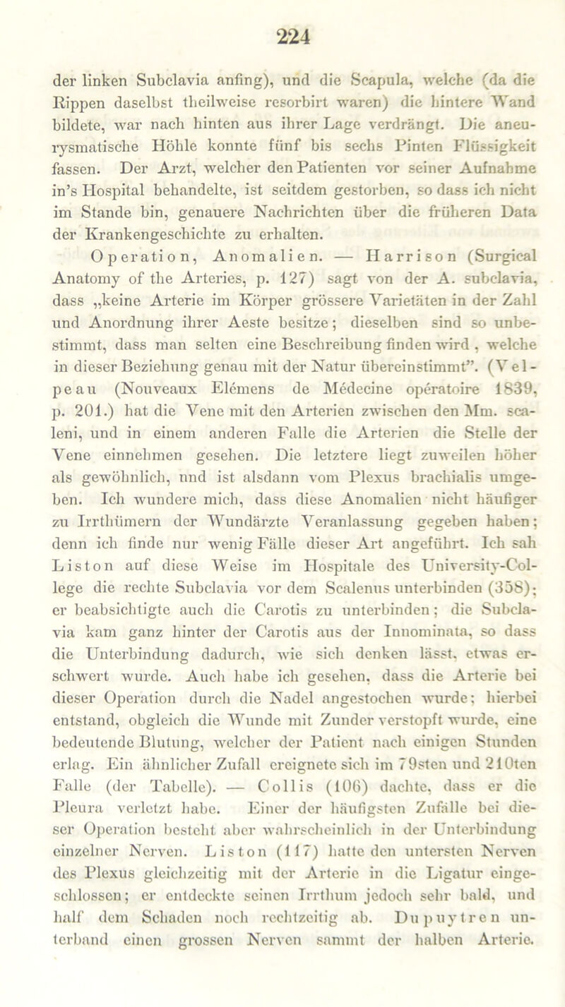 der linken Subclavia anfing), und die Scapula, welche (da die Rippen daselbst tlieilweise resorbirt waren) die hintere Wand bildete, war nach hinten aus ihrer Lage verdrängt. Die aneu- rysmatische Höhle konnte fünf bis sechs Pinten Flüssigkeit fassen. Der Arzt, welcher den Patienten vor seiner Aufnahme in’s Hospital behandelte, ist seitdem gestorben, so dass ich nicht im Stande bin, genauere Nachrichten über die früheren Data der Krankengeschichte zu erhalten. Operation, Anomalien. — Harrison (Surgical Anatomy of the Arteries, p. 127) sagt von der A. subclavia, dass „keine Arterie im Körper grössere Varietäten in der Zahl und Anordnung ihrer Aeste besitze; dieselben sind so unbe- stimmt, dass man selten eine Beschreibung finden wird , welche in dieser Beziehung genau mit der Natur übereinstimmt”. (Vel - peau (Nouveaux Elemens de Medecine operatoire 1839, p. 201.) hat die Vene mit den Arterien zwischen den Mm. sca- leni, und in einem anderen Falle die Arterien die Stelle der Vene einnehmen gesehen. Die letztere liegt zuweilen höher als gewöhnlich, nnd ist alsdann vom Plexus braeliialis umge- ben. Ich wundere mich, dass diese Anomalien nicht häufiger zu Irrthiimern der Wundärzte Veranlassung gegeben haben; denn ich finde nur wenig Fälle dieser Art angeführt. Ich sah Liston auf diese Weise im Flospitale des University-Col- lege die rechte Subclavia vordem Scalenus unterbinden (358); er beabsichtigte auch die Carotis zu unterbinden ; die Subcla- via kam ganz hinter der Carotis aus der Innominata, so dass die Unterbindung dadurch, wie sich denken lässt, etwas er- schwert wurde. Auch habe ich gesehen, dass die Arterie bei dieser Operation durch die Nadel angestochen wurde; hierbei entstand, obgleich die Wunde mit Zunder verstopft wurde, eine bedeutende Blutung, welcher der Patient nach einigen Stunden erlag. Ein ähnlicher Zufall ereignete sich im 79sten und 210ten Falle (der Tabelle). — Collis (106) dachte, dass er die Pleura verletzt habe. Einer der häufigsten Zufälle bei die- ser Operation besteht aber wahrscheinlich in der Unterbindung einzelner Nerven. Liston (117) hatte den untersten Nerven des Plexus gleichzeitig mit der Ai'terie in die Ligatur einge- schlossen; er entdeckte seinen Irrthum jedoch sehr bald, und half dem Schaden noch rechtzeitig ab. Dupuytren un- terband einen grossen Nerven sammt der halben Arterie.