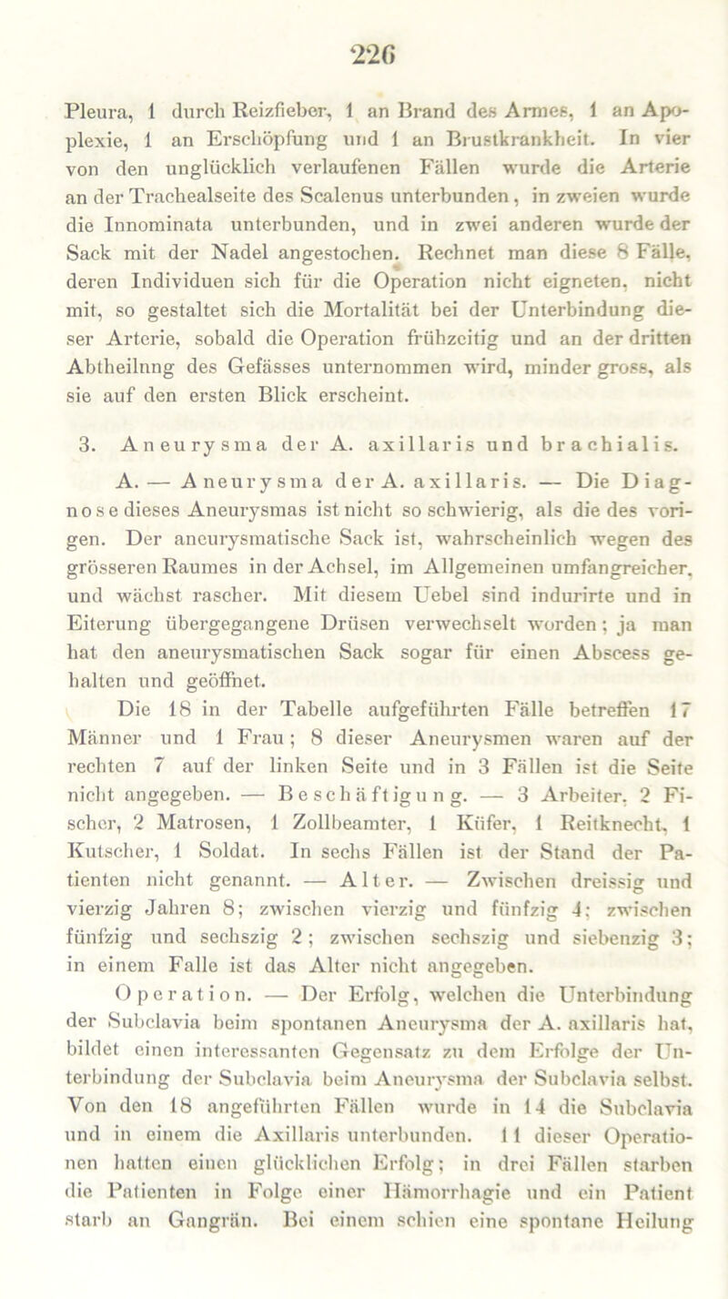 Pleura, 1 durch Reizfieber, 1 an Brand des Armes, 1 an Apo- plexie, 1 an Erschöpfung und 1 an Brustkrankheit. In vier von den unglücklich verlaufenen Fällen wurde die Arterie an der Trachealseite des Scalenus unterbunden, in zweien wurde die Innominata unterbunden, und in zwei anderen wurde der Sack mit der Nadel angestochen. Rechnet man diese 8 Fälle, deren Individuen sich für die Operation nicht eigneten, nicht mit, so gestaltet sich die Mortalität bei der Unterbindung die- ser Arterie, sobald die Operation frühzeitig und an der dritten Abtheilnng des Gefässes unternommen wird, minder gross, als sie auf den ersten Blick erscheint. 3. Aneurysma der A. axillaris und brachialis. A. — Aneurysma der A. axillaris. — Die Diag- nose dieses Aneurysmas ist nicht so schwierig, als die des vori- gen. Der aneurysmatische Sack ist, wahrscheinlich wegen des grösseren Raumes in der Achsel, im Allgemeinen umfangreicher, und wächst rascher. Mit diesem Uebel sind indurirte und in Eiterung übergegangene Drüsen verwechselt worden; ja man hat den aneurysmatischen Sack sogar für einen Abscess ge- halten und geöffnet. Die 18 in der Tabelle aufgeführten Fälle betreffen 17 Männer und 1 Frau; 8 dieser Aneurysmen waren auf der rechten 7 auf der linken Seite und in 3 Fällen ist die Seife nicht angegeben. — Beschäftigung. — 3 Arbeiter, 2 Fi- scher, 2 Matrosen, 1 Zollbeamter, 1 Küfer, 1 Reitknecht, 1 Kutscher, 1 Soldat. In sechs Fällen ist der Stand der Pa- tienten nicht genannt. — Alter. — Zwischen dreissig und vierzig Jahren 8; zwischen vierzig und fünfzig 4; zwischen fünfzig und sechszig 2; zwischen sechszig und siebenzig 3; in einem Falle ist das Alter nicht angegeben. Operation. — Der Erfolg, welchen die Unterbindung der Subclavia beim spontanen Aneurysma der A. axillaris hat, bildet einen interessanten Gegensatz zu dein Erfolge der Un- terbindung der Subclavia beim Aneurysma der Subclavia selbst. Von den 18 angeführten Fällen wurde in 14 die Subclavia und in einem die Axillaris unterbunden. 1 1 dieser Operatio- nen hatten einen glücklichen Erfolg; in drei Fällen starben die Patienten in Folge einer Hämorrhagie und ein Patient starb an Gangrän. Bei einem schien eine spontane Heilung