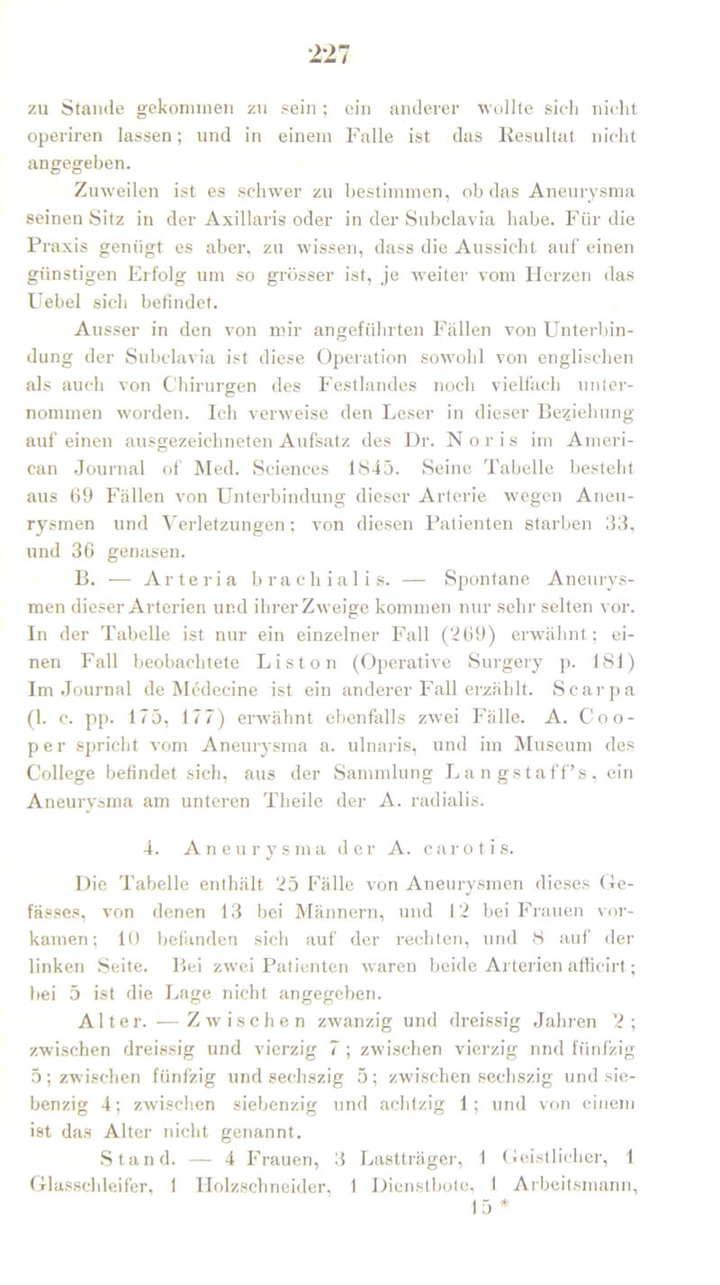 zu Stande gekommen zu .«ein ; ein anderer wollte sic-Ii nicht operiren lassen; und in einem Falle ist das Resultat nicht angegeben. Zuweilen ist es schwer zu bestimmen, ob das Aneurysma seinen Sitz in der Axillaris oder in der Subclavia habe. Für die Praxis genügt es aber, zu wissen, dass die Aussicht auf einen günstigen Erfolg um so grösser ist, je weiter vom Herzen das Uebel sich befindet. Ausser in den von mir angeführten Fällen von Unterbin- dung der Subclavia ist diese Operation sowohl von englischen als auch von Chirurgen des Festlandes noch vielfach unter- nommen worden. Ich verweise den Leser in dieser Beziehung auf einen ausgezeichneten Aufsatz des Dr. N o r i s im Ameri- can Journal of Med. Sciences 1845. Seine Tabelle besteht aus 69 Fällen von Unterbindung dieser Arterie wegen Aneu- rysmen und Verletzungen ; von diesen Patienten starben 33, und 36 genasen. B. — Arteria brachialis. — Spontane Aneurys- men dieser Arterien und ihrer Zweige kommen nur sehr selten vor. In der Tabelle ist nur ein einzelner Fall (269) erwähnt; ei- nen Fall beobachtete Liston (Operative Surgery p. 181) Im Journal de Medecine ist ein anderer Fall erzählt. Scarpa (1. c. pp. 175, 177) erwähnt ebenfalls zwei Fälle. A. Coo- per spricht vom Aneurysma a. ulnaris, und im Museum des College befindet sich, aus der Sammlung Langstaff’s, ein Aneurysma am unteren Theile der A. radialis. 4. Aneurysma der A. carotis. Die Tabelle enthält 25 Fälle von Aneurysmen dieses Ge- fässes, von denen 13 bei Männern, und 12 bei Frauen vor- kamen; 10 befanden sicli auf der rechten, und 8 auf der linken Seite. Bei zwei Patienten waren beide Arterien affieirt; bei 5 ist die Lage nicht angegeben. Alter. —Zwischen zwanzig und dreissig Jahren ’2 ; zwischen dreissig und vierzig 7 ; zwischen vierzig und fünfzig 5; zwischen fünfzig und sechszig 5; zwischen secliszig und sie- benzig 4; zwischen siebenzig und achtzig 1; und von einem ist das Alter nicht genannt. Stand. — 4 Frauen, 3 Lastträger, 1 Geistlicher, 1 Glasschleifer, 1 Holzschneider, 1 Dienstbote, I Arbeitsmann, 15 *