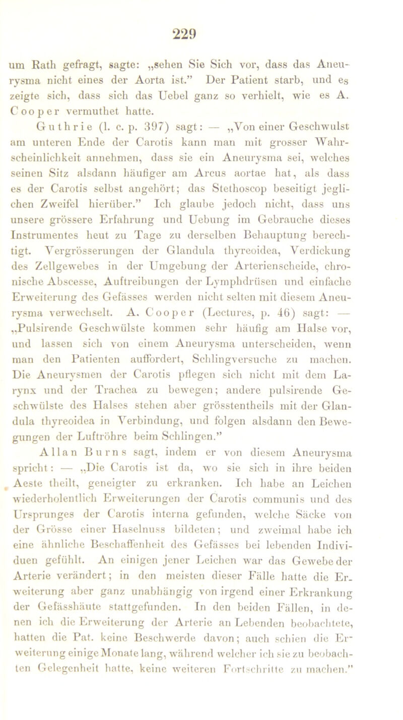 um Rath gefragt, sagte: „sehen Sie Sich vor, dass das Aneu- rysma nicht eines der Aorta ist.” Der Patient starb, und es zeigte sich, dass sich das Uebel ganz so verhielt, wie es A. C oo per vermutliet hatte. Guthrie (1. c. p. 397) sagt: — „Von einer Geschwulst am unteren Ende der Carotis kann man mit grosser Wahr- scheinlichkeit annehmen, dass sie ein Aneurysma sei, welches seinen Sitz alsdann häufiger am Arcus aortae hat, als dass es der Carotis selbst angehört; das Stethoscop beseitigt jegli- chen Zweifel hierüber.” Ich glaube jedoch nicht, dass uns unsere grössere Erfahrung und Uebung im Gebrauche dieses In strumentes heut zu Tage zu derselben Behauptung berech- tigt. Yergrösserungen der Glandula thyreoidea, Verdickung des Zellgewebes in der Umgebung der Arterienscheide, chro- nische Abscesse, Auftreibungen der Lymphdrüsen und einfache Erweiterung des Gefässes werden nicht selten mit diesem Aneu- rysma verwechselt. A. Cooper (Lectures, p. 46) sagt: — „Pulsirende Geschwülste kommen sehr häufig am Halse vor, und lassen sich von einem Aneurysma unterscheiden, wenn man den Patienten auffordert, Schlingversuche zu machen. Die Aneurysmen der Carotis pflegen sich nicht mit dem La- rynx und der Trachea zu bewegen; andere pulsirende Ge- schwülste des Halses stehen aber grösstentheils mit der Glan- dula thyreoidea in Verbindung, und folgen alsdann den Bewe- gungen der Luftröhre beim Schlingen.” Allan Bums sagt, indem er von diesem Aneurysma spricht: — „Die Carotis ist da, wo sie sich in ihre beiden Aeste theilt, geneigter zu erkranken. Ich habe an Leichen wiederholentlich Erweiterungen der Carotis communis und des Ursprunges der Carotis interna gefunden, welche Säcke von der Grösse einer Haselnuss bildeten; und zweimal habe ich eine ähnliche Beschaffenheit des Gefässes bei lebenden Indivi- duen gefühlt. An einigen jener Leichen war das Gewebe der Arterie verändert; in den meisten dieser Fälle hatte die Er. Weiterung aber ganz unabhängig von irgend einer Erkrankung der Gefässhäute stattgefunden. In den beiden Fällen, in de- nen ich die Erweiterung der Arterie an Lebenden beobachtete, hatten die Pat. keine Beschwerde davon; auch schien die Er- weiterung einige Monate lang, während welcher ich sie zu beobach- ten Gelegenheit hatte, keine weiteren Fortschritte zu machen.”