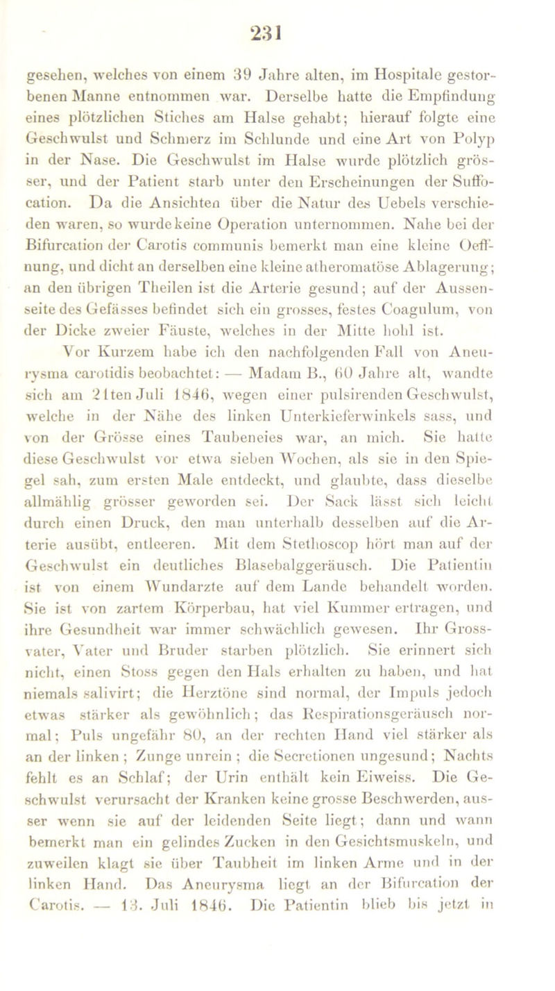 gesehen, welches von einem 39 Jahre alten, im Hospitale gestor- benen Manne entnommen war. Derselbe hatte die Empfindung eines plötzlichen Stiches am Halse gehabt; hierauf folgte eine Geschwulst und Schmerz im Schlunde und eine Art von Polyp in der Nase. Die Geschwulst im Halse wurde plötzlich grös- ser, und der Patient starb unter den Erscheinungen der Suffo- cation. Da die Ansichten über die Natur des Uebels verschie- den waren, so wurde keine Operation unternommen. Nahe bei der Bifurcation der Carotis communis bemerkt man eine kleine Üeff- nung, und dicht an derselben eine kleine atheromatöse Ablagerung; an den übrigen Theilen ist die Arterie gesund; auf der Aussen- seite des Gefässes befindet sich ein grosses, festes Coagulum, von der Dicke zweier Fäuste, welches in der Mitte hohl ist. Vor Kurzem habe ich den nachfolgenden Fall von Aneu- rysma carotidis beobachtet: — Madam B., 60 Jahre alt, wandte sich am 21tenJuli 1846, wegen einer pulsirenden Geschwulst, welche in der Nähe des linken Unterkieferwinkels sass, und von der Grösse eines Taubeneies war, an mich. Sie hatte diese Geschwulst vor etwa sieben Wochen, als sie in den Spie- gel sah, zum ersten Male entdeckt, und glaubte, dass dieselbe allmählig grösser geworden sei. Der Sack lässt sich leicht durch einen Druck, den man unterhalb desselben auf die Ar- terie ausiibt, entleeren. Mit dem Stethoscop hört man auf der Geschwulst ein deutliches Blasebalggeräusch. Die Patientin ist von einem Wundarzte auf dem Lande behandelt worden. Sie ist von zartem Körperbau, hat viel Kummer ertragen, und ihre Gesundheit war immer schwächlich gewesen. Ihr Gross- vater, Vater und Bruder starben plötzlich. Sie erinnert sich nicht, einen Stoss gegen den Hals erhalten zu haben, und bat niemals salivirt; die Herztöne sind normal, der Impuls jedoch etwas stärker als gewöhnlich; das Respirationsgeräusch nor- mal; Puls ungefähr 80, an der rechten Hand viel stärker als an der linken ; Zunge unrein ; die Secretionen ungesund; Nachts fehlt es an Schlaf; der Urin enthält kein Eiweiss. Die Ge- schwulst verursacht der Kranken keine grosse Beschwerden, aus- ser wenn sie auf der leidenden Seite liegt; dann und wann bemerkt man ein gelindes Zucken in den Gesichtsmuskeln, und zuweilen klagt sie über Taubheit im linken Arme und in der linken Hand. Das Aneurysma liegt an der Bifurcation der Carotis. — 13. Juli 1846. Die Patientin blieb bis jetzt in