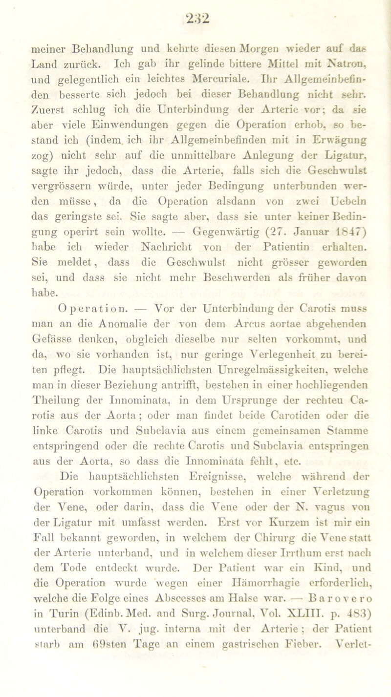 meiner Behandlung und kehrte diesen Morgen wieder auf das Land zurück. Ich gab ihr gelinde bittere Mittel mit Natron, und gelegentlich ein leichtes Mereuriale. Ihr Allgemeinbefin- den besserte sich jedoch bei dieser Behandlung nicht sehr. Zuerst schlug ich die Unterbindung der Arterie vor; da sie aber viele Einwendungen gegen die Operation erhob, so be- stand ich (indem ich ihr Allgemeinbefinden mit in Erwägung zog) nicht sehr auf die unmittelbare Anlegung der Ligatur, sagte ihr jedoch, dass die Arterie, falls sich die Geschwulst vergrössern würde, unter jeder Bedingung unterbunden wer- den müsse, da die Operation alsdann von zwei Uebeln das geringste sei. Sie sagte aber, dass sie unter keiner Bedin- gung operirt sein wollte. — Gegenwärtig (27. Januar 1847) habe ich wieder Nachricht von der Patientin erhalten. Sie meldet, dass die Geschwulst nicht grösser geworden sei, und dass sie nicht mehr Beschwerden als früher davon habe. Operation. — Vor der Unterbindung der Carotis muss man an die Anomalie der von dem Arcus aortae abgehenden Gefässe denken, obgleich dieselbe nur selten vorkommt, und da, wo sie vorhanden ist, nur geringe Verlegenheit zu berei- ten pflegt. Die hauptsächlichsten Unregelmässigkeiten, welche man in dieser Beziehung antrifft, bestehen in einer hochliegenden Theilung der Innominata, in dem Ursprünge der rechteu Ca- rotis aus der Aorta ; oder man findet beide Carotiden oder die linke Carotis und Subclavia aus einem gemeinsamen Stamme entspringend oder die rechte Carotis und Subclavia entspringen aus der Aorta, so dass die Innominata fehlt, etc. Die hauptsächlichsten Ereignisse, welche während der Operation Vorkommen können, bestehen in einer Verletzung der Vene, oder darin, dass die Vene oder der N. vagus von der Ligatur mit umfasst werden. Erst vor Kurzem ist mir ein Fall bekannt geworden, in welchem der Chirurg die Vene statt der Arterie unterband, und in welchem dieser Irrthum erst nach dem Tode entdeckt wurde. Der Patient war ein Kind, und die Operation wurde wegen einer Hämorrliagie erforderlich, welche die Folge eines Abscesses am Halse war. — Barovero in Turin (Edinb. Med. and Surg. Journal, Vol. XLIII. p. 483) unterband die V. jug. interna mit der Arterie; der Patient starb am (iflsten Tage an einem gastrischen Fieber. Verlet-