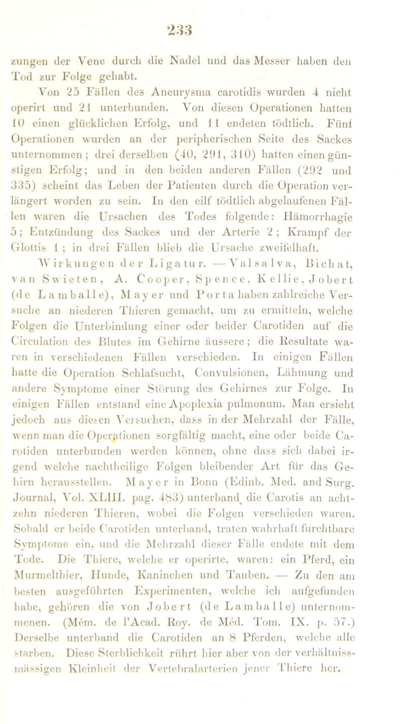zungen der Vene durch die Nadel und das Messer haben den Tod zur Folge gehabt. Von 25 Fällen des Aneurysma carotidis wurden 4 nicht operirt und 21 unterbunden. Von diesen Operationen hatten lü einen glücklichen Erfolg, und 11 endeten tödtlich. Fünf Operationen wurden an der peripherischen Seite des Sackes unternommen; drei derselben (4Ü, 291, 310) hatten einen gün- stigen Erfolg; und in den beiden anderen Fällen (292 und 335) scheint das Leben der Patienten durch die Operation ver- längert worden zu sein. In den eilf tödtlich abgelaufenen Fäl- len waren die Ursachen des Todes folgende: Hämorrhagie 5; Entzündung des Sackes und der Arterie 2 ; Krampf der Glottis 1 ; in drei Fällen blieb die Ursache zweifelhaft. Wirkungen der Ligatur. —-Valsalva, Bichat, van Swieten, A. Cooper, Spence, Kellie,Jobert (de L amballe), Mayer und Porta haben zahlreiche Ver- suche an niederen Thieren gemacht, um zu ermitteln, welche Folgen die Unterbindung einer oder beider Carotiden auf die Circulation des Blutes im Gehirne äussere; die Resultate wa- ren in verschiedenen Fällen verschieden. In einigen Fällen hatte die Operation Schlafsucht, Convulsionen, Lähmung und andere Symptome einer Störung des Gehirnes zur Folge. In einigen Fällen entstand eine Apoplexia pulmonum. Man ersieht jedoch aus diesen Versuchen, dass in der Mehrzahl der Fälle, wenn man die Operationen sorgfältig macht, eine oder beide Ca- rotiden unterbunden werden können, ohne dass sich dabei ir- gend welche nachtheilige Folgen bleibender Art für das Ge- hirn heraussteilen. Mayer in Bonn (Edinb. Med. and Surg. Journal, Yol. XLIII. pag. 483) unterband^ die Carotis an acht- zehn niederen Thieren, wobei die Folgen verschieden waren. Sobald er beide Carotiden unterband, traten wahrhaft furchtbare Symptome ein, und die Mehrzahl dieser Fälle endete mit dem Tode. Die Thiere, welche er operirte, waren: ein Pferd, ein Murmelthier, Hunde, Kaninchen und Tauben. — Zu den am besten ausgeführten Experimenten, welche ich aufgefunden habe, gehören die von Jobert (de Lam balle) unternom- menen. (Mem. de l’Acad. Roy. de Med. Tom. IX. p. 57.) Derselbe unterband die Carotiden an 8 Pferden, welche alle starben. Diese Sterblichkeit rührt hier aber von der verhältniss- mässigen Kleinheit der Vertebralarterien jener Thiere her.