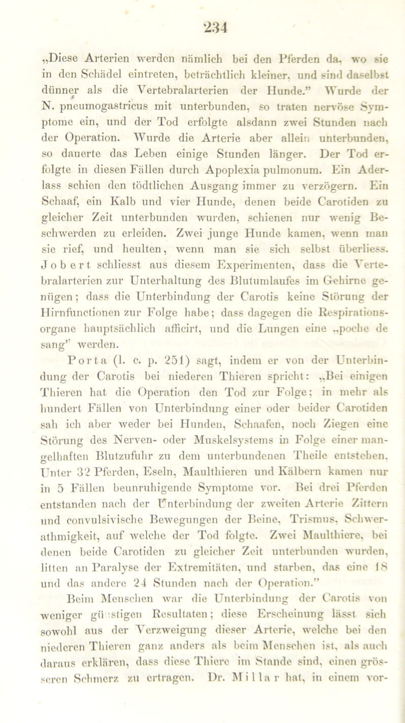 „Diese Arterien werden nämlich bei den Pferden da. wo sie in den Schädel eintreten, beträchtlich kleiner, und sind daselbst dünner als die Vertebralarterien der Hunde.” Wurde der * N. pneumogastricus mit unterbunden, so traten nervöse Sym- ptome ein, und der Tod erfolgte alsdann zwei Stunden nach der Operation. Wurde die Arterie aber allein unterbunden, so dauerte das Leben einige Stunden länger. Der Tod er- folgte in diesen Fällen durch Apoplexia pulmonum. Ein Ader- lass schien den tödtlichen Ausgang immer zu verzögern. Ein Sehaaf, ein Kalb und vier Hunde, denen beide Carotiden zu gleicher Zeit unterbunden wurden, schienen nur wenig Be- schwerden zu erleiden. Zwei junge Hunde kamen, wenn mau sie rief, und heulten, wenn man sie sich selbst überliess. J o b e r t schliesst aus diesem Experimenten, dass die Verte- bralarterien zur Unterhaltung des Blutumlaufes im Gehirne ge- nügen ; dass die Unterbindung der Carotis keine Störung der Hirnfunctionen zur Folge habe; dass dagegen die Respirations- organe hauptsächlich afficirt, und die Lungen eine ..poche de sang” werden. Porta (1. c. 251) sagt, indem er von der Unterbin- dung der Carotis bei niederen Tliieren spricht: „Bei einigen Thieren hat die Operation den Tod zur Folge; in mehr als hundert Fällen von Unterbindung einer oder beider Carotiden sah ich aber weder bei Hunden, Schaafen, noch Ziegen eine Störung des Nerven- oder Muskelsystems in Folge einer man- p-elhaften Blutzufuhr zu dem unterbundenen Theile entstehen. © Unter 32 Pferden, Eseln, Maulthieren und Kälbern kamen nur in 5 Fällen beunruhigende Symptome vor. Bei drei Pferden entstanden nach der Unterbindung der zweiten Arterie Zittern und convulsivische Bewegungen der Beine, Trismus. Scliwer- athmigkeit, auf welche der Tod folgte. Zwei Maulthiere, bei denen beide Carotiden zu gleicher Zeit unterbunden wurden, litten an Paralyse der Extremitäten, und starben, das eine 18 und das andere 24 Stunden nach der Operation.” Beim Menschen war die Unterbindung der Carotis von weniger günstigen Resultaten; diese Erscheinung lässt sich sowohl aus der Verzweigung dieser Arterie, welche bei den niederen Thieren ganz anders als beim Menschen ist, als auch daraus erklären, dass diese Thiere im Stande sind, einen grös- seren Schmerz zu ertragen. Dr. Miliar hat, in einem vor-