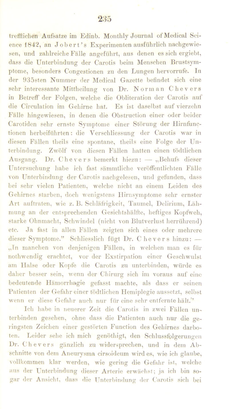 trefflichen Aufsatze im Edinb. Monthly Journal of Medical Sci- ence 1842, an Jobert’s Experimenten ausführlich nachgewie- sen, und zahlreiche Fälle angeführt, aus denen es sich ergiebt, dass die Unterbindung der Carotis beim Menschen Brustsym- ptome, besonders Congestionen zu den Lungen hervorrufe. In der 935sten Nummer der Medical Gazette befindet sich eine sehr interessante Mittheilung von Dr. Norman Chevers in Betreff der Folgen, welche die Obliteration der Carotis auf die Cireulation im Gehirne hat. Es ist daselbst auf vierzehn Fälle hingewiesen, in denen die Obstruction einer oder beider Carotiden sehr ernste Symptome einer Störung der Hirnfunc- tionen herbeiführten: die Verschliessung der Carotis war in diesen Fällen theils eine spontane, theils eine Folge der Un- terbindung. Zwölf von diesen Fällen hatten einen tödtlichen Ausgang. Dr. Chevers bemerkt hiezu: — „Behufs dieser Untersuchung habe ich fast sämmtliche veröffentlichten Fälle von Unterbindung der Carotis nachgelesen, und gefunden, dass bei sehr vielen Patienten, welche nicht an einem Leiden des Gehirnes starben, doch wenigstens Ilirnsymptome sehr ernster Art auftraten, wie z. B. Schläfrigkeit, Taumel, Delirium, Läh- mung an der entsprechenden Gesichtshälfte, heftiges Kopfweh, starke Ohnmacht, Schwindel (nicht von Blutverlust herrührend) etc. Ja fast in allen Fällen zeigten sich eines oder mehrere dieser Symptome.” Schliesslich fügt Dr. Chevers hinzu: — „Tn manchen von denjenigen Fällen, in welchen man es für nothwendig erachtet, vor der Exstirpation einer Geschwulst am Halse oder Kopfe die Carotis zu unterbinden, würde es daher besser sein, wenn der Chirurg sich im voraus auf eine bedeutende Ilämorrhagie gefasst machte, als dass er seinen Patienten der Gefahr einer tödtlichen Hemiplegie aussetzt, selbst wenn er diese Gefahr auch nur für eine sehr entfernte hält.” Ich habe in neuerer Zeit die Carotis in zwei Fällen un- terbinden gesehen, ohne dass die Patienten auch nur die ge- ringsten Zeichen einer gestörten Function des Gehirnes darbo- ten. Leider sehe ich mich genöthigt, den Schlussfolgerungen Dr. Chevers gänzlich zu widersprechen, und in dem Ab- schnitte von dem Aneurysma cirsoideum wird es, wie ich glaube, vollkommen klar werden, wie gering die Gefahr ist, welche aus der Unterbindung dieser Arterie erwächst; ja ich bin so- gar der Ansicht, dass die Unterbindung der Carotis sich bei