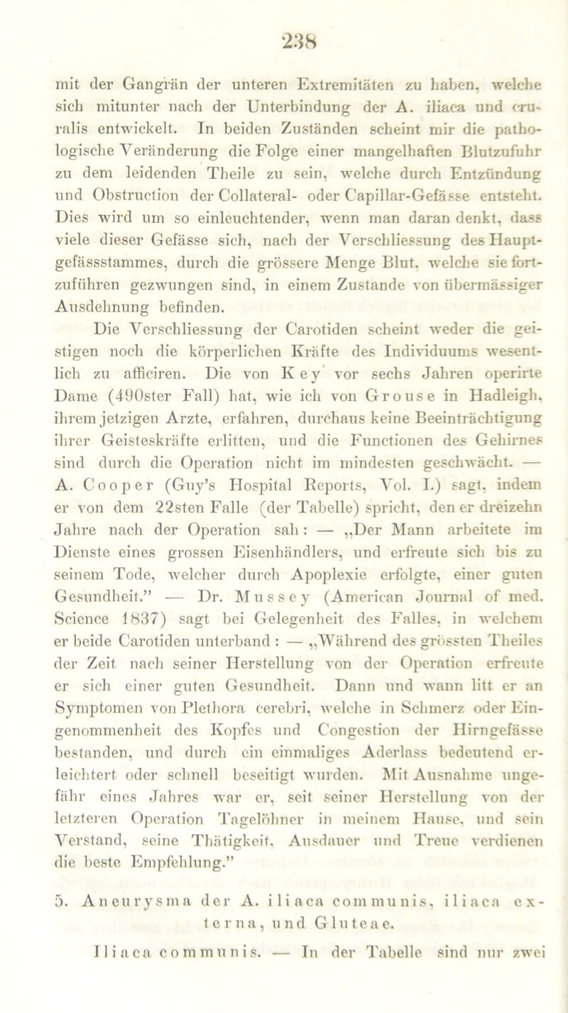 mit der Gangrän der unteren Extremitäten zu haben, welche sich mitunter nach der Unterbindung der A. iliaca und cru- ralis entwickelt. In beiden Zuständen scheint mir die patho- logische Veränderung die Folge einer mangelhaften Blutzufuhr zu dem leidenden Theile zu sein, welche durch Entzündung und Obstruction der G'ollateral- oder Capillar-Gefässe entsteht. Dies wird um so einleuchtender, wenn man daran denkt, dass viele dieser Gefässe sich, nach der Verschliessung des Haupt- gefässstammes, durch die grössere Menge Blut, welche sie fort- zuführen gezwungen sind, in einem Zustande von übermässiger Ausdehnung befinden. Die Verschliessung der Carotiden scheint weder die gei- stigen noch die körperlichen Kräfte des Individuums wesent- lich zu afficiren. Die von Key vor sechs Jahren operirte Dame (490ster Fall) hat, wie ich von Grouse in Hadleigh. ihrem jetzigen Arzte, erfahren, durchaus keine Beeinträchtigung ihrer Geisteskräfte erlitten, und die Functionen des Gehirnes sind durch die Operation nicht im mindesten geschwächt. — A. Cooper (Guy’s Hospital Reports, Vol. I.) sagt, indem er von dem 22sten Falle (der Tabelle) spricht, den er dreizehn Jahre nach der Operation sah: — „Der Mann arbeitete im Dienste eines grossen Eisenhändlers, und erfreute sich bis zu seinem Tode, welcher durch Apoplexie erfolgte, einer guten Gesundheit.” — Dr. Mussey (American Journal of med. Science 1837) sagt bei Gelegenheit des Falles, in welchem er beide Carotiden unterband : — „Während des grössten Theiles der Zeit nach seiner Herstellung von der Operation erfreute er sich einer guten Gesundheit. Dann und wann litt er an Symptomen von Plethora cerebri, welche in Schmerz oder Ein- genommenheit des Kopfes und Congestion der Hirngefässe bestanden, und durch ein einmaliges Aderlass bedeutend er- leichtert oder schnell beseitigt wurden. Mit Ausnahme unge- fähr eines Jahres war er, seit seiner Herstellung von der letzteren Operation Tagelöhner in meinem Hause, und sein Verstand, seine Thätigkeit, Ausdauer und Treue verdienen die beste Empfehlung.” 5. Aneurysma der A. iliaca communis, iliaca ex- terna, und G1 u t e a e. Iliaca communis. — In der Tabelle sind nur zwei